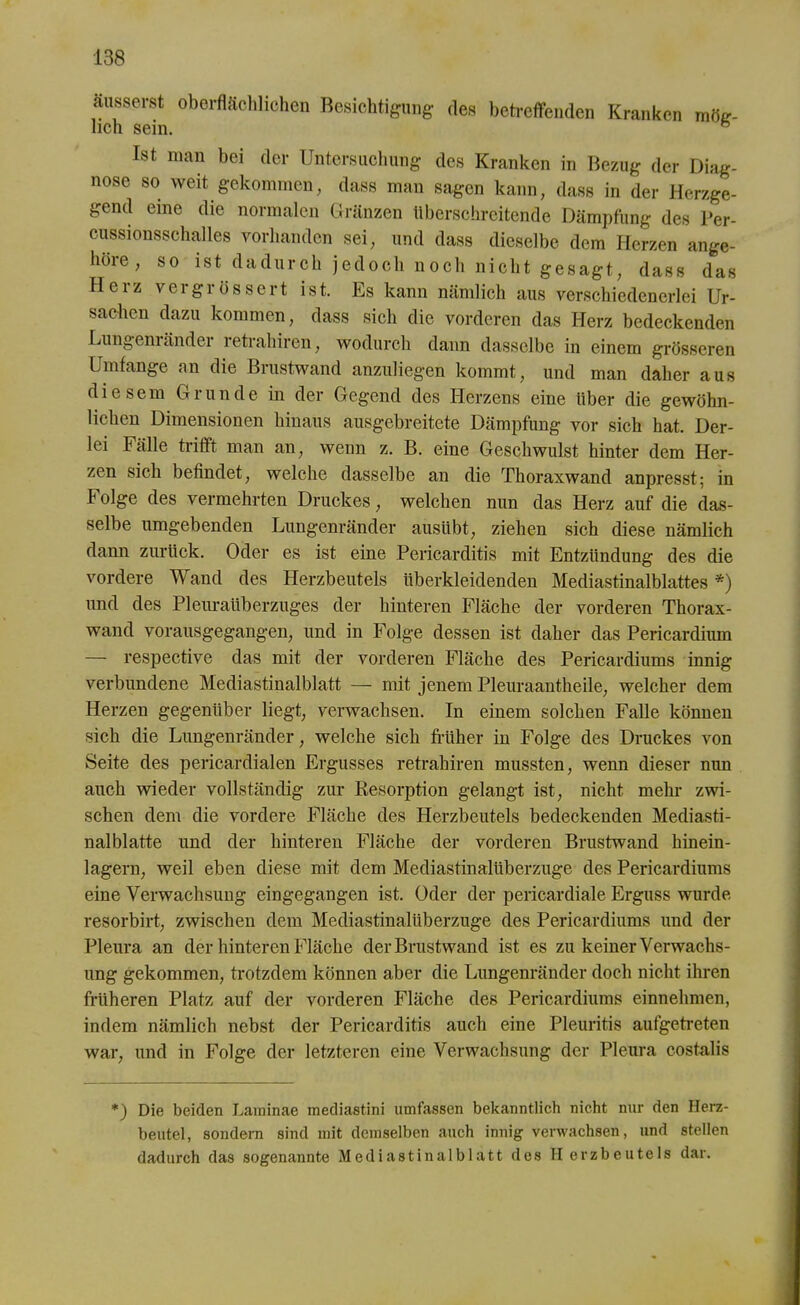 äusserst oberflächlichen Besichtigung des betreffenden Kranken mög- lich sein. ö Ist man bei der Untersuchung des Kranken in Bezug der Diag- nose so weit gekommen, dass man sagen kann, dass in der Herzge- gend eine die normalen Gränzen überschreitende Dämpfung des Per- cussionsschalles vorhanden sei, und dass dieselbe dem Herzen ange- hore, so ist dadurch jedoch noch nicht gesagt, dass das Herz vergrüssert ist. Es kann nämlich aus verschiedenerlei Ur- sachen dazu kommen, dass sich die vorderen das Herz bedeckenden Lungeniänder retraliiren, wodurch dann dasselbe in einem grösseren Umfange an die Brastwand anzuliegen kommt, und man daher aus diesem Grunde in der Gegend des Herzens eine über die gewöhn- lichen Dimensionen hinaus ausgebreitete Dämpfung vor sich hat. Der- lei Fälle trifft man an, wenn z. B. eine Geschwulst hinter dem Her- zen sich befindet, welche dasselbe an die Thoraxwand anpresst; in Folge des vermehrten Druckes, welchen nun das Herz auf die das- selbe umgebenden Lungenränder ausiibt, ziehen sich diese nämlich dann zurück. Oder es ist eine Pericarditis mit Entzündung des die vordere Wand des Herzbeutels überkleidenden Mediastinalblattes *) und des Pleuraüberzuges der hinteren Fläche der vorderen Thorax- wand vorausgegangen, und in Folge dessen ist daher das Pericardium — respective das mit der vorderen Fläche des Pericardiums innig verbundene Mediastinalblatt — mit jenem Pleuraantheile, welcher dem Herzen gegenüber liegt, verwachsen. In einem solchen Falle können sich die Lungenränder, welche sich früher in Folge des Druckes von Seite des pericardialen Ergusses retraliiren mussten, wenn dieser nun auch wieder vollständig zur Resorption gelangt ist, nicht mehr zwi- schen dem die vordere Fläche des Herzbeutels bedeckenden Mediasti- nalblatte und der hinteren Fläche der vorderen Brustwand hinein- lagern, weil eben diese mit dem Mediastinalüberzuge des Pericardiums eine Verwachsung eingegangen ist. Oder der pericardiale Erguss wurde resorbirt, zwischen dem Mediastinalüberzuge des Pericardiums und der Pleura an der hinteren Fläche der Brustwand ist es zu keiner Verwachs- ung gekommen, trotzdem können aber die Lungenränder doch nicht ihren früheren Platz auf der vorderen Fläche des Pericardiums einnehmen, indem nämlich nebst der Pericarditis auch eine Pleuritis aufgetreten war, und in Folge der letzteren eine Verwachsung der Pleura costalis *) Die beiden Laminae mediastini umfassen bekanntlich nicht nur den Herz- beutel, sondern sind mit demselben auch innig verwachsen, und stellen dadurch das sogenannte Mediastinalblatt des Herzbeutels dar.