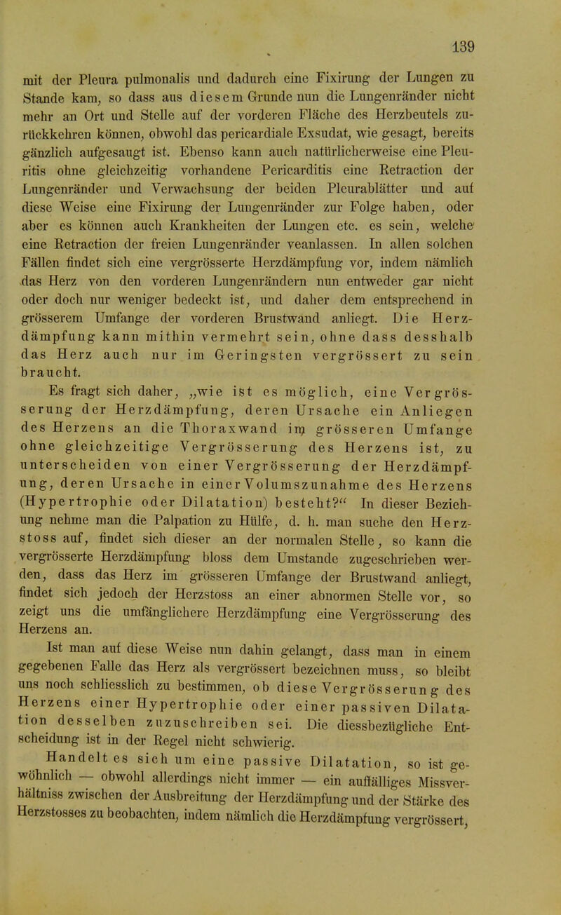 mit der Pleura pulmonalis und dadurch eine Fixirung der Lungen zu Stande kam, so dass aus diesem Grunde nun die Lungenränder nicht mehr an Ort und Stelle auf der vorderen Fläche des Herzbeutels zu- rückkehren können, obwohl das pericardiale Exsudat, wie gesagt, bereits gänzlich aufgesaugt ist. Ebenso kann auch natürlicherweise eine Pleu- ritis ohne gleichzeitig vorhandene Pericarditis eine Retraction der Lungenränder und Verwachsung der beiden Pleurablätter und aut diese Weise eine Fixirung der Lungenränder zur Folge haben, oder aber es können auch Krankheiten der Lungen etc. es sein, welche1 eine Retraction der freien Lungenränder veanlassen. In allen solchen Fällen findet sich eine vergrösserte Herzdämpfung vor, indem nämlich das Herz von den vorderen Lungenrändern nun entweder gar nicht oder doch nur weniger bedeckt ist, und daher dem entsprechend in grösserem Umfange der vorderen Brustwand anliegt. Die Herz- dämpfung kann mithin vermehrt sein, ohne dass desshalb das Herz auch nur im Geringsten vergrössert zu sein braucht. Es fragt sich daher, „wie ist es möglich, eine Vergrös- serung der Herzdämpfung, deren Ursache ein Anliegen des Herzens an die Thoraxwand irp grösseren Umfange ohne gleichzeitige Vergrösserung des Herzens ist, zu unterscheiden von einer Vergrösserung der Herzdämpf- ung, deren Ursache in einer Volumszunahme des Herzens (Hypertrophie oder Dilatation) besteht?“ In dieser Bezieh- ung nehme man die Palpation zu Hülfe, d. h. man suche den Herz- s t o s s auf, findet sich dieser an der normalen Stelle, so kann die vergrösserte Herzdämpfung bloss dem Umstande zugeschrieben wer- den, dass das Herz im grösseren Umfange der Brustwand anliegt, findet sich jedoch der Herzstoss an einer abnormen Stelle vor, so zeigt uns die umfänglichere Herzdämpfung eine Vergrösserung des Herzens an. Ist man aut diese Weise nun dahin gelangt, dass man in einem gegebenen Falle das Herz als vergrössert bezeichnen muss, so bleibt uns noch schliesslich zu bestimmen, ob diese Vergr össerung des Herzens einer Hypertrophie oder einer passiven Dilata- tion desselben zuzuschreiben sei. Die diessbezügliche Ent- scheidung ist in der Regel nicht schwierig. Handelt es sich um eine passive Dilatation, so ist ge- wöhnlich — obwohl allerdings nicht immer — ein auffälliges Missver- hältnis zwischen der Ausbreitung der Herzdämpfung und der Stärke des Herzstosses zu beobachten, indem nämlich die Herzdämpfung vergrössert,