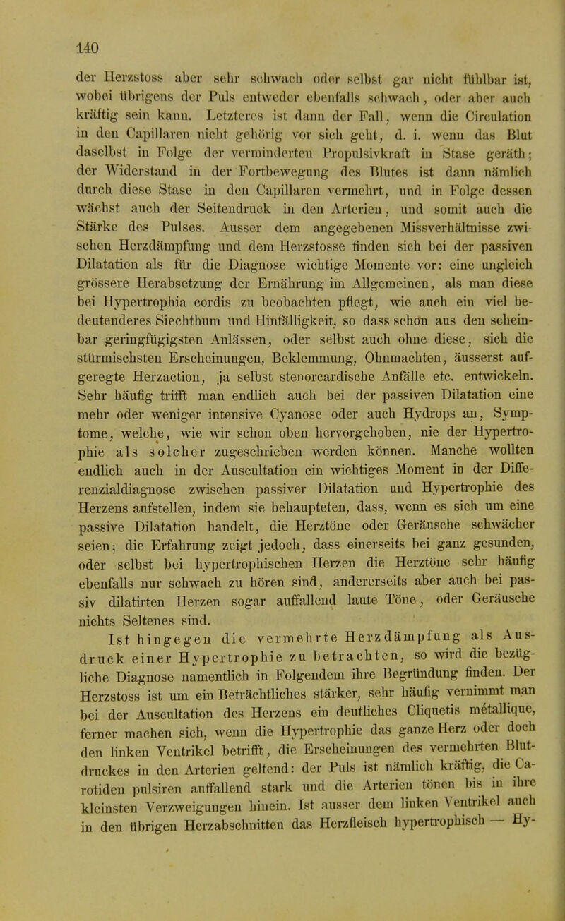 der Herzstoss aber sehr schwach oder selbst gar nicht fühlbar ist, wobei übrigens der Puls entweder ebenfalls schwach, oder aber auch kräftig sein kann. Letzteres ist dann der Fall, wenn die Circulation in den Capillaren nicht gehörig vor sich geht, d. i. wenn das Blut daselbst in Folge der verminderten Propulsivkraf't in Stase geräth; der Widerstand in der Fortbewegung des Blutes ist dann nämlich durch diese Stase in den Capillaren vermehrt, und in Folge dessen wächst auch der Seitendruck in den Arterien, und somit auch die Stärke des Pulses. Ausser dem angegebenen Missverhältnisse zwi- schen Herzdämpfung und dem Herzstosse finden sich bei der passiven Dilatation als für die Diagnose wichtige Momente vor: eine ungleich grössere Herabsetzung der Ernährung im Allgemeinen, als man diese bei Hypertrophia cordis zu beobachten pflegt, wie auch ein viel be- deutenderes Siechthum und Hinfälligkeit, so dass schon aus den schein- bar geringfügigsten Anlässen, oder selbst auch ohne diese, sich die stürmischsten Erscheinungen, Beklemmung, Ohnmächten, äusserst auf- geregte Herzaction, ja selbst stenorcardische Anfälle etc. entwickeln. Sehr häufig trifft man endlich auch bei der passiven Dilatation eine mehr oder weniger intensive Cyanose oder auch Hydrops an, Symp- tome, welche, wie wir schon oben hervor gehoben, nie der Hypertro- phie als solcher zugeschrieben werden können. Manche wollten endlich auch in der Auscultation ein wichtiges Moment in der Diffe- renzialdiagnose zwischen passiver Dilatation und Hypertrophie des Herzens aufstellen, indem sie behaupteten, dass, wenn es sich um eine passive Dilatation handelt, die Herztöne oder Geräusche schwächer seien; die Erfahrung zeigt jedoch, dass einerseits bei ganz gesunden, oder selbst bei hypertrophischen Herzen die Herztöne sehr häufig ebenfalls nur schwach zu hören sind, andererseits aber auch bei pas- siv dilatirten Herzen sogar auffallend laute Töne, oder Geräusche nichts Seltenes sind. Ist hingegen die vermehrte Herzdämpfung als Aus- druck einer Hypertrophie zu betrachten, so wird die bezüg- liche Diagnose namentlich in Folgendem ihre Begründung linden. Dei Herzstoss ist um ein Beträchtliches stärker, sehr häufig vernimmt man bei der Auscultation des Herzens ein deutliches Cliquetis metallique, ferner machen sich, wenn die Hypertrophie das ganze Herz oder doch den linken Ventrikel betrifft, die Erscheinungen des vermehrten Blut- druckes in den Arterien geltend: der Puls ist nämlich kräftig, die Ca- rotiden pulsiren auffallend stark und die Arterien tönen bis in ihre kleinsten Verzweigungen hinein. Ist ausser dem linken Ventrikel auch in den übrigen Herzabschnitten das Herzfleisch hypertrophisch — Hy-