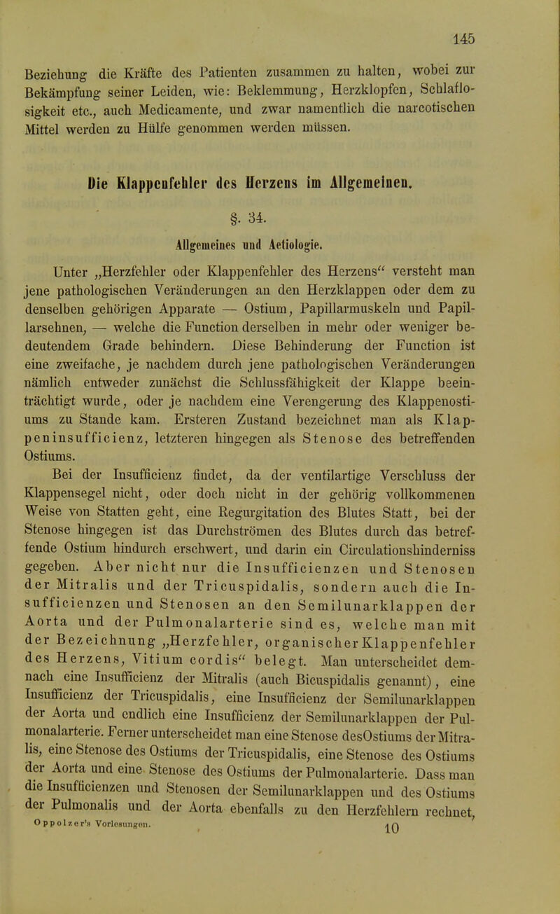 Beziehung die Kräfte des Patienten zusammen zu halten, wobei zur Bekämpfung seiner Leiden, wie: Beklemmung, Herzklopfen, Schlaflo- sigkeit etc., auch Medicamente, und zwar namentlich die narcotischen Mittel werden zu Hülfe genommen werden müssen. Die Klappenfehler des Herzens im Allgemeinen. §• 34. Allgemeines und Aetiologie. Unter „Herzfehler oder Klappenfehler des Herzens“ versteht man jene pathologischen Veränderungen an den Herzklappen oder dem zu denselben gehörigen Apparate — Ostium, Papillannuskeln und Papil- larselmen, — welche die Function derselben in mehr oder weniger be- deutendem Grade behindern. Diese Behinderung der Function ist eine zweifache, je nachdem durch jene pathologischen Veränderungen nämlich entweder zunächst die Schlussfähigkeit der Klappe beein- trächtigt wurde, oder je nachdem eine Verengerung des Klappenosti- ums zu Stande kam. Ersteren Zustand bezeichnet man als Klap- peninsufficienz, letzteren hingegen als Stenose des betreffenden Ostiums. Bei der Insufficienz findet, da der ventilartige Verschluss der Klappensegel nicht, oder doch nicht in der gehörig vollkommenen Weise von Statten geht, eine Regurgitation des Blutes Statt, bei der Stenose hingegen ist das Durchströmen des Blutes durch das betref- fende Ostium hindurch erschwert, und darin ein Circulationshinderniss gegeben. Aber nicht nur die Insufficienzen und Stenosen der Mitralis und der Tricuspidalis, sondern auch die In- sufficienzen und Stenosen an den Semilunar klappen der Aorta und der Pulmonalarterie sind es, welche man mit der Bezeichnung „Herzfehler, organischer Klappenfehler des Herzens, Vitium cordis“ belegt. Man unterscheidet dem- nach eine Insufficienz der Mitralis (auch Bicuspidalis genannt), eine Insufficienz der Tricuspidalis, eine Insufficienz der Semilunarklappen der Aorta und endlich eine Insufficienz der Semilunarklappen der Pul- monalai teiie. Ferner unterscheidet man eine Stenose desOstiums der Mitra- lis, eine Stenose des Ostiums der Tricuspidalis, eine Stenose des Ostiums dei Aoita und eine Stenose desOstiums der Pulmonalarterie. Dass man die Insufficienzen und Stenosen der Semilunarklappen und des Ostiums der Pulmonalis und der Aorta ebenfalls zu den Herzfehlern rechnet, O ppolzer’s Vorlesungen. ja
