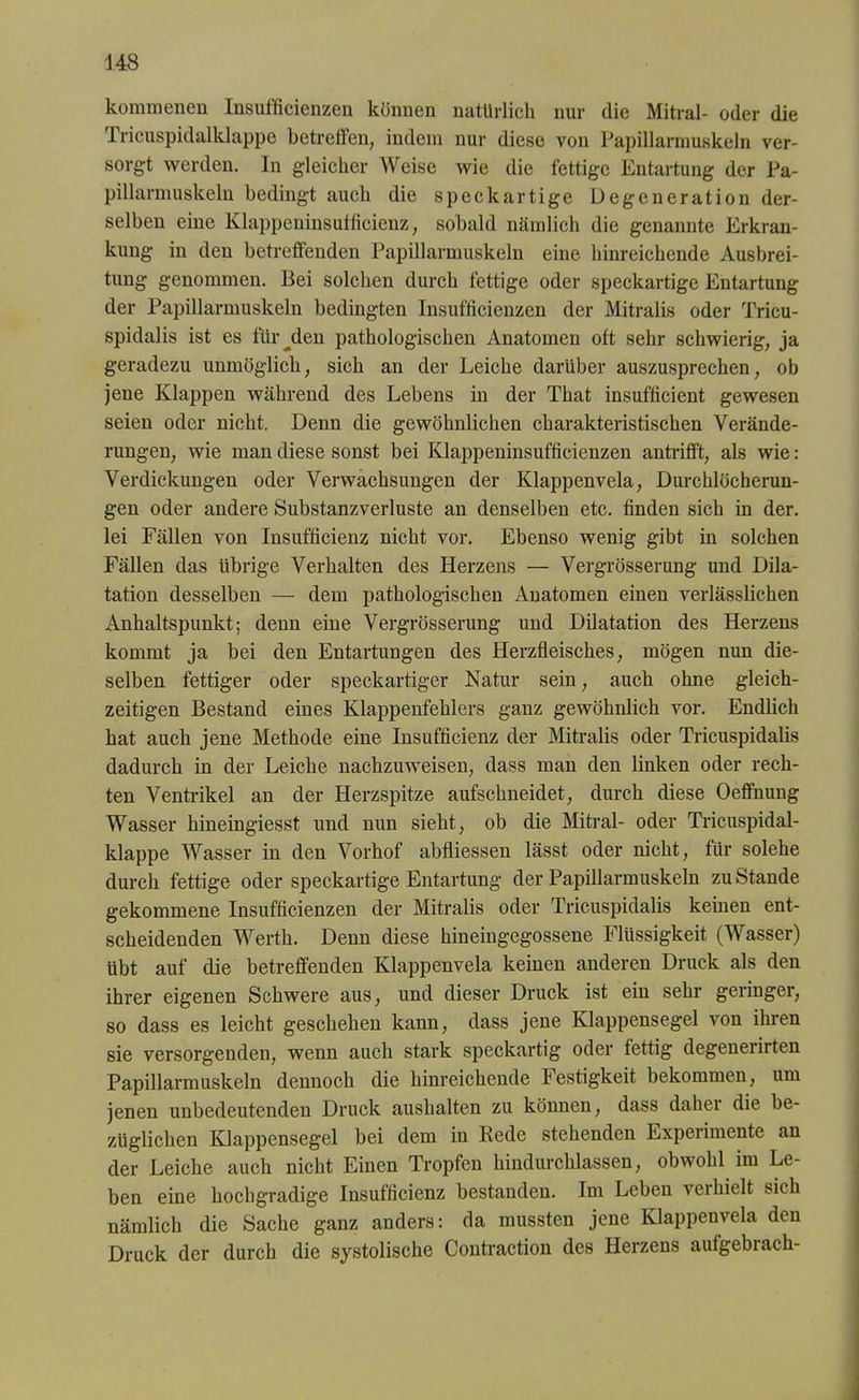 kommeneu Insufficienzen können natürlich nur die Mitral- oder die Tricuspidalklappe betreffen, indem nur diese von Papillarmuskeln ver- sorgt werden. In gleicher Weise wie die fettige Entartung der Pa- pillarmuskeln bedingt auch die speck artige Degeneration der- selben eine Klappeninsufficienz, sobald nämlich die genannte Erkran- kung in den betreffenden Papillarmuskeln eine hinreichende Ausbrei- tung genommen. Bei solchen durch fettige oder speckartige Entartung der Papillarmuskeln bedingten Insufficienzen der Mitralis oder Tricu- spidalis ist es für^den pathologischen Anatomen oft sehr schwierig, ja geradezu unmöglich, sich an der Leiche darüber auszusprechen, ob jene Klappen während des Lebens in der That insufficient gewesen seien oder nicht. Denn die gewöhnlichen charakteristischen Verände- rungen, wie man diese sonst bei Klappeninsufficienzen antrifft, als wie: Verdickungen oder Verwachsungen der Klappenvela, Durchlöcherun- gen oder andere Substanzverluste an denselben etc. finden sich in der. lei Fällen von Insufficienz nicht vor. Ebenso wenig gibt in solchen Fällen das übrige Verhalten des Herzens — Vergrößerung und Dila- tation desselben — dem pathologischen Anatomen einen verlässlichen Anhaltspunkt; denn eine Vergrösserung und Dilatation des Herzens kommt ja bei den Entartungen des Herzfleisches, mögen nun die- selben fettiger oder speckartiger Natur sein, auch ohne gleich- zeitigen Bestand eines Klappenfehlers ganz gewöhnlich vor. Endlich hat auch jene Methode eine Insufficienz der Mitralis oder Tricuspidalis dadurch in der Leiche nachzuweisen, dass man den linken oder rech- ten Ventrikel an der Herzspitze aufschneidet, durch diese Oeffnung Wasser hineingiesst und nun sieht, ob die Mitral- oder Tricuspidal- klappe Wasser in den Vorhof abfliessen lässt oder nicht, für solehe durch fettige oder speckartige Entartung der Papillarmuskeln zustande gekommene Insufficienzen der Mitralis oder Tricuspidalis keinen ent- scheidenden Werth. Denn diese hineingegossene Flüssigkeit (Wasser) übt auf die betreffenden Klappenvela keinen anderen Druck als den ihrer eigenen Schwere aus, und dieser Druck ist ein sehr geringer, so dass es leicht geschehen kann, dass jene Klappensegel von ihren sie versorgenden, wenn auch stark speckartig oder fettig degenerirten Papillarmuskeln dennoch die hinreichende Festigkeit bekommen, um jenen unbedeutenden Druck aushalten zu können, dass daher die be- züglichen Klappensegel bei dem in Bede stehenden Experimente an der Leiche auch nicht Einen Tropfen hindurchlassen, obwohl im Le- ben eine hochgradige Insufficienz bestanden. Im Leben vei hielt sich nämlich die Sache ganz anders: da mussten jene Klappenvela den Druck der durch die systolische Contraction des Herzens aufgebrach-