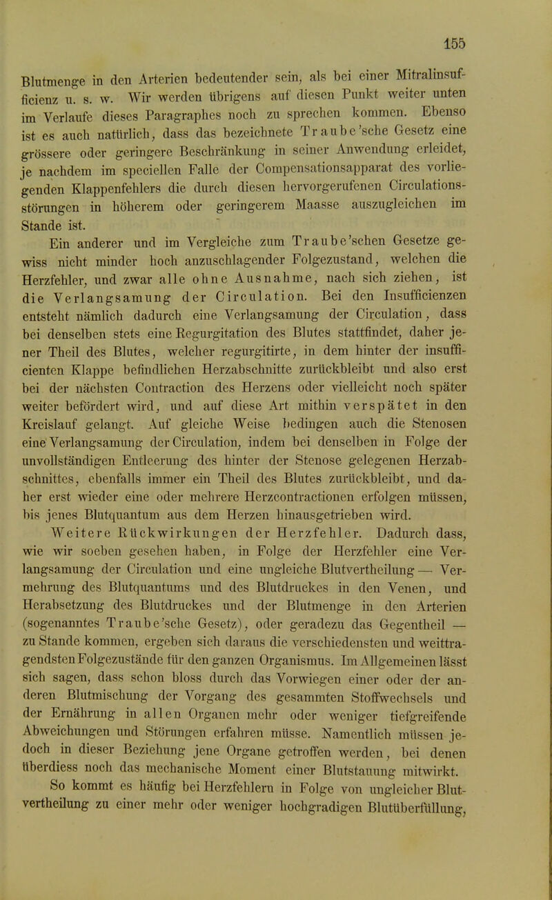 Blutmenge in den Arterien bedeutender sein, als bei einer Mitralinsuf- ficienz u. s. w. Wir werden übrigens auf' diesen Punkt weiter unten im Verlaufe dieses Paragraphes noch zu sprechen kommen. Ebenso ist es auch natürlich, dass das bezeicbnete Traube’sche Gesetz eine grössere oder geringere Beschränkung in seiner Anwendung erleidet, je nachdem im speciellen Falle der Compensationsapparat des vorlie- genden Klappenfehlers die durch diesen hervorgerufenen Circulations- störungen in höherem oder geringerem Maasse auszugleichen im Stande ist. Ein anderer und im Vergleiche zum Traube'sehen Gesetze ge- wiss nicht minder hoch anzuschlagender Folgezustand, welchen die Herzfehler, und zwar alle ohne Ausnahme, nach sich ziehen, ist die Verlangsamung der Circulation. Bei den Insufficienzen entsteht nämlich dadurch eine Verlangsamung der Circulation, dass bei denselben stets eine Regurgitation des Blutes stattfindet, daher je- ner Theil des Blutes, welcher regurgitirte, in dem hinter der insuffi- cienten Klappe befindlichen Herzabschnitte zurückbleibt und also erst bei der nächsten Contraction des Herzens oder vielleicht noch später weiter befördert wird, und auf diese Art mithin verspätet in den Kreislauf gelangt. Auf gleiche Weise bedingen auch die Stenosen eine Verlangsamung der Circulation, indem bei denselben in Folge der unvollständigen Entleerung des hinter der Stenose gelegenen Herzab- schnittes, ebenfalls immer ein Theil des Blutes zurückbleibt, und da- her erst wieder eine oder mehrere Herzcontractionen erfolgen müssen, bis jenes Blutquantum aus dem Herzen hinausgetrieben wird. Weitere Rückwirkungen der Herzfehler. Dadurch dass, wie wir soeben gesehen haben, in Folge der Herzfehler eine Ver- langsamung der Circulation und eine ungleiche Blutvertheilung — Ver- mehrung des Blutquantums und des Blutdruckes in den Venen, und Herabsetzung des Blutdruckes und der Blutmenge in den Arterien (sogenanntes Traube’sche Gesetz), oder geradezu das Gegentheil — zu Stande kommen, ergeben sich daraus die verschiedensten und weittra- gendsten Folgezustände für den ganzen Organismus. Im Allgemeinen lässt sich sagen, dass schon bloss durch das Vor wiegen einer oder der an- deren Blutmischung der Vorgang des gesummten Stoffwechsels und der Ernährung in allen Organen mehr oder weniger tiefgreifende Abweichungen und Störungen erfahren müsse. Namentlich müssen je- doch in dieser Beziehung jene Organe getroffen werden, bei denen iibei diess noch das mechanische Moment einer Blutstauung mitwirkt. So kommt es häufig bei Herzfehlern in Folge von ungleicher Blut- vertheilung zu einer mehr oder weniger hochgradigen Blutüberfüllung,