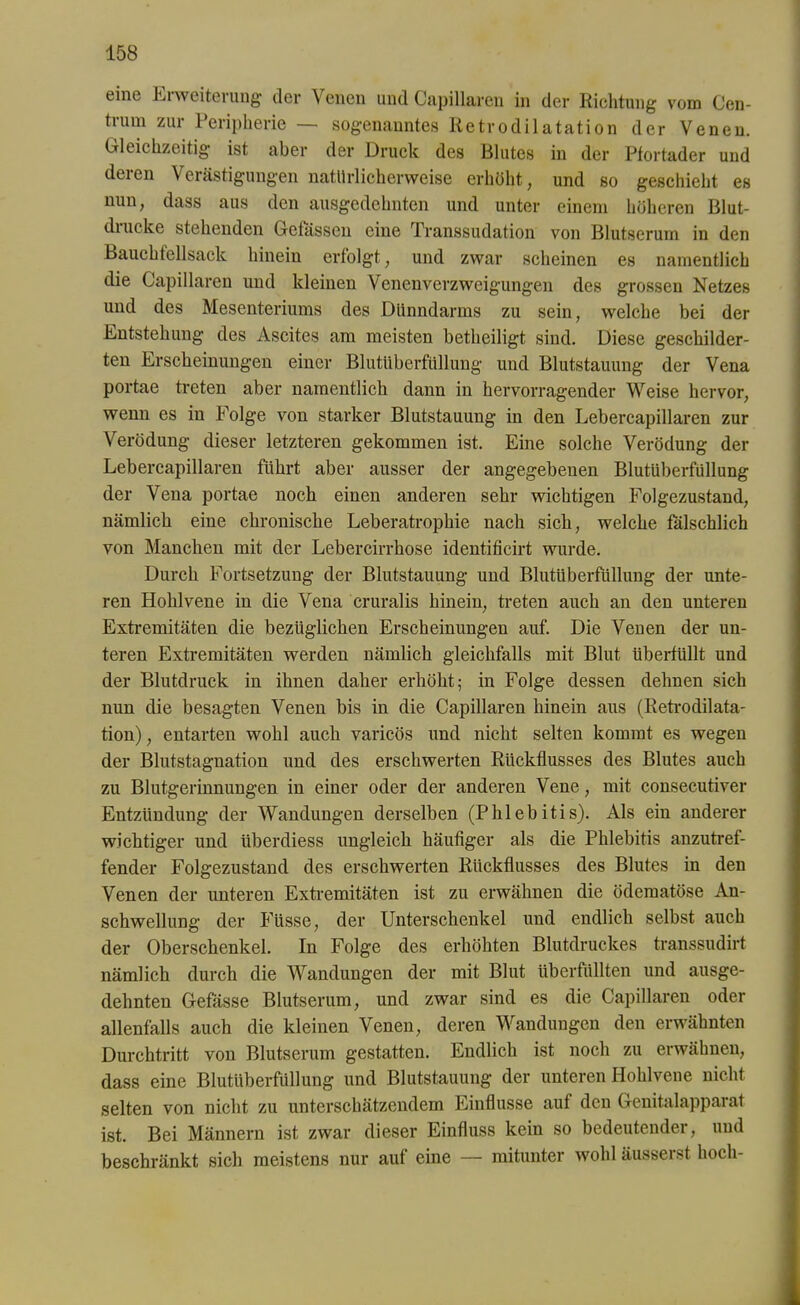 eine Erweiterung der Venen und Capillaren in der Richtung vom Cen- trum zur Peripherie — sogenanntes Retrodilatation der Venen. Gleichzeitig ist aber der Druck des Blutes in der Pfortader und deren Verästigungen natürlicherweise erhöht, und so geschieht es nun, dass aus den ausgedehnten und unter einem höheren Blut- diucke stehenden Gefässen eine Transsudation von Blutserum in den Bauchfellsack hinein erfolgt, und zwar scheinen es namentlich die Capillaren und kleinen Venenverzweigungen des grossen Netzes und des Mesenteriums des Dünndarms zu sein, welche bei der Entstehung des Ascites am meisten betheiligt sind. Diese geschilder- ten Erscheinungen einer Blutüberfüllung und Blutstauung der Vena portae treten aber namentlich dann in hervorragender Weise hervor, wenn es in Folge von starker Blutstauung in den Lebercapillaren zur Verödung dieser letzteren gekommen ist. Eine solche Verödung der Lebercapillaren führt aber ausser der angegebenen Blutüberfüllung der Vena portae noch einen anderen sehr wichtigen Folgezustand, nämlich eine chronische Leberatrophie nach sich, welche fälschlich von Manchen mit der Lebercirrhose identificirt wurde. Durch Fortsetzung der Blutstauung und Blutüberfüllung der unte- ren Hohlvene in die Vena cruralis hinein, treten auch an den unteren Extremitäten die bezüglichen Erscheinungen auf. Die Venen der un- teren Extremitäten werden nämlich gleichfalls mit Blut überfüllt und der Blutdruck in ihnen daher erhöht; in Folge dessen dehnen sich nun die besagten Venen bis in die Capillaren hinein aus (Retrodilata- tion), entarten wohl auch varicös und nicht selten kommt es wegen der Blutstagnation und des erschwerten Rückflusses des Blutes auch zu Blutgerinnungen in einer oder der anderen Vene, mit consecutiver Entzündung der Wandungen derselben (Phlebitis). Als ein anderer wichtiger und überdiess ungleich häufiger als die Phlebitis anzutref- fender Folgezustand des erschwerten Rückflusses des Blutes in den Venen der unteren Extremitäten ist zu erwähnen die ödematöse An- schwellung der Füsse, der Unterschenkel und endlich selbst auch der Oberschenkel. In Folge des erhöhten Blutdruckes transsudirt nämlich durch die Wandungen der mit Blut überfüllten und ausge- dehnten Gefässe Blutserum, und zwar sind es die Capillaren oder allenfalls auch die kleinen Venen, deren Wandungen den erwähnten Durchtritt von Blutserum gestatten. Endlich ist noch zu erwähnen, dass eine Blutüberfüllung und Blutstauung der unteren Hohlvene nicht selten von nicht zu unterschätzendem Einflüsse auf den Genitalapparat ist. Bei Männern ist zwar dieser Einfluss kein so bedeutender, und beschränkt sich meistens nur auf eine — mitunter wohl äusserst hoch-