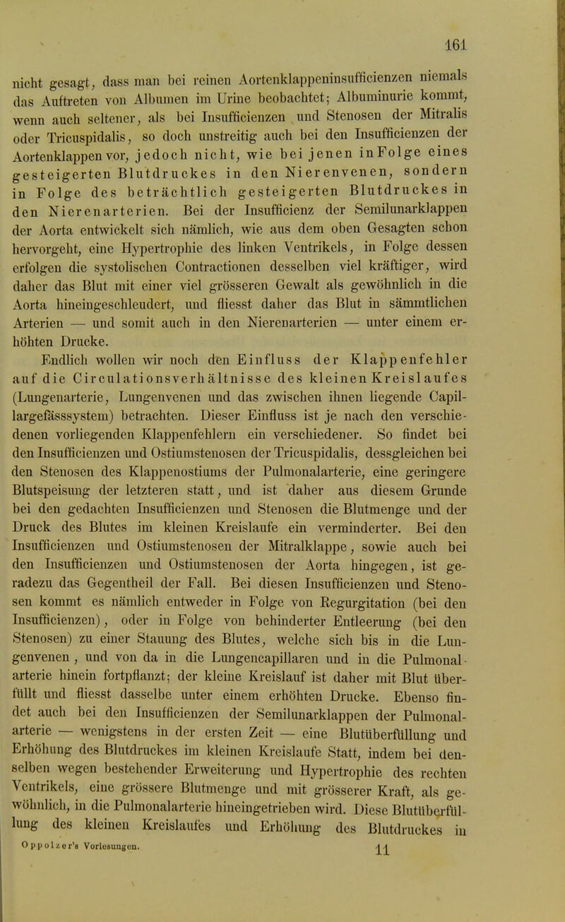 nicht gesagt, dass man bei reinen Aortenklappeninsufficienzen niemals das Auftreten von Albuinen im Urine beobachtet; Albuminurie kommt, wenn auch seltener, als bei Insufficienzen und Stenosen der Mitralis oder Tricuspidalis, so doch unstreitig auch bei den Insufficienzen der Aortenklappen vor, jedoch nicht, wie bei jenen inFolge eines gesteigerten Blutdruckes in den Nierenvenen, sondern in Folge des beträchtlich gesteigerten Blutdruckes in den Nierenarterien. Bei der Insufficienz der Semilunarklappen der Aorta entwickelt sich nämlich, wie aus dem oben Gesagten schon hervorgeht, eine Hypertrophie des linken Ventrikels, in Folge dessen erfolgen die systolischen Contractionen desselben viel kräftiger, wird daher das Blut mit einer viel grösseren Gewalt als gewöhnlich in die Aorta hineingeschleudert, und fiiesst daher das Blut in sämmtlichen Arterien — und somit auch in den Nierenarterien — unter einem er- höhten Drucke. Endlich wollen wir noch den Einfluss der Klappenfehler auf die Circulationsverhältnisse des kleinen Kr ei sl auf es (Lungenarterie, Lungenvenen und das zwischen ihnen liegende Capil- largefässsystem) betrachten. Dieser Einfluss ist je nach den verschie- denen vorliegenden Klappenfehlern em verschiedener. So findet bei den Insufficienzen und Ostiumstenosen der Tricuspidalis, dessgleichen bei den Stenosen des Klappenostiums der Pulmonalarterie, eine geringere Blutspeisung der letzteren statt, und ist daher aus diesem Grunde bei den gedachten Insufficienzen und Stenosen die Blutmenge und der Druck des Blutes im kleinen Kreisläufe ein verminderter. Bei den Insufficienzen und Ostiumstenosen der Mitralklappe, sowie auch bei den Insufficienzen und Ostiumstenosen der Aorta hingegen, ist ge- radezu das Gegentheil der Fall. Bei diesen Insufficienzen und Steno- sen kommt es nämlich entweder in Folge von Kegurgitation (bei den Insufficienzen), oder in Folge von behinderter Entleerung (bei den Stenosen) zu einer Stauung des Blutes, welche sich bis in die Lun- genvenen , und von da in die Lungencapillaren und in die Pulmonal - arterie hinein fortpflanzt; der kleine Kreislauf ist daher mit Blut über- füllt und fiiesst dasselbe unter einem erhöhten Drucke. Ebenso fin- det auch bei den Insufficienzen der Semilunarklappen der Pulmonal- arterie — wenigstens in der ersten Zeit — eine Blutüberfüllung und Erhöhung des Blutdruckes im kleinen Kreisläufe Statt, indem bei den- selben wegen bestehender Erweiterung und Hypertrophie des rechten Ventrikels, eine grössere Blutmenge und mit grösserer Kraft, als ge- wöhnlich, in die Pulmonalarterie hineingetrieben wird. Diese Blutüberfül- lung des kleinen Kreislaufes und Erhöhung des Blutdruckes in O p p o 1 z e r’s Vorlesungen. | -|