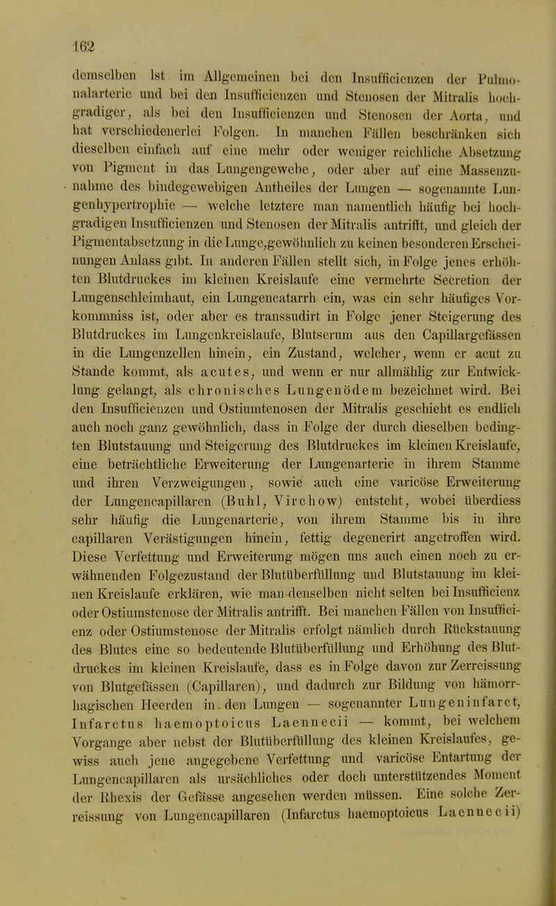 \m demselben Ist im Allgemeinen bei den Insufficicnzen der Pulmo- nalarteric und bei den Insufficienzen und Stenosen der Mitralis hoch- gradiger, als bei den Insufficienzen und Stenosen der Aorta, und bat verschiedenerlei Folgen. In manchen Fällen beschränken sieb dieselben einfach aut eine mehr oder weniger reichliche Absetzung von Pigment in das Lungengewebe, oder aber auf eine Massenzu- nahme des bindegewebigen Antheilcs der Lungen — sogenannte Lun- genhypertrophie — welche letztere man namentlich häufig bei hoch- gradigen Insufficienzen und Stenosen der Mitralis antrifft, und gleich der Pigmentabsetzung in die Lunge,gewöhnlich zu keinen besonderen Erschei- nungen Anlass gibt. In anderen Fällen stellt sich, in Folge jenes erhöh- ten Blutdruckes im kleinen Kreisläufe eine vermehrte Secretion der Lungenschleimhaut, ein Lungencatarrh ein, was ein sehr häufiges Vor- kommniss ist, oder aber es transsudirt in Folge jener Steigerung des Blutdruckes im Lungenkreisläufe, Blutserum aus den Capillargefassen in die Lungenzellen hinein, ein Zustand, welcher, wenn er acut zu Stande kommt, als acutes, und wenn er nur allmählig zur Entwick- lung gelangt, als chronisches Lungenödem bezeichnet wird. Bei den Insufficienzen und Ostiumtenosen der Mitralis geschieht es endlich auch noch ganz gewöhnlich, dass in Folge der durch dieselben beding- ten Blutstauung und Steigerung des Blutdruckes im kleinen Kreisläufe, eine beträchtliche Erweiterung der Lungenarterie in ihrem Stamme und ihren Verzweigungen, sowie auch eine varicöse Erweiterung der Lungencapillaren (Buhl, Virchow) entsteht, wobei Iiberdiess sehr häufig die Lungenarterie, von ihrem Stamme bis in ihre capillaren Verästigungen hinein, fettig degenerirt angetroffen wird. Diese Verfettung und Erweiterung mögen uns auch einen noch zu er- wähnenden Folgezustand der Blutüberfüllung und Blutstauung im klei- nen Kreisläufe erklären, wie man denselben nicht selten bei Insufficienz oder Ostiumstenose der Mitralis antrifft. Bei manchen Fällen von Insuffici- enz oder Ostiumstenose der Mitralis erfolgt nämlich durch Rückstauung des Blutes eine so bedeutende Blutüberfüllung und Erhöhung des Blut- druckes im kleinen Kreisläufe, dass es in Folge davon zur Zerreissung von Blutgefässen (Capillaren), und dadurch zur Bildung von hämorr- hagischen Heerden in. den Lungen — sogenannter Lungeninfarct, Infarctus haemoptoicus Laennecii — kommt, bei welchem Vorgänge aber nebst der Blutüberfüllung des kleinen Kreislaufes, ge- wiss auch jene angegebene Verfettung und varicöse Entartung der Lungencapillaren als ursächliches oder doch unterstützendes Moment der Rhexis der Befasse angesehen werden müssen. Eine solche Zer- reissung von Lungencapillaren (Infarctus haemoptoicus Laennecii)