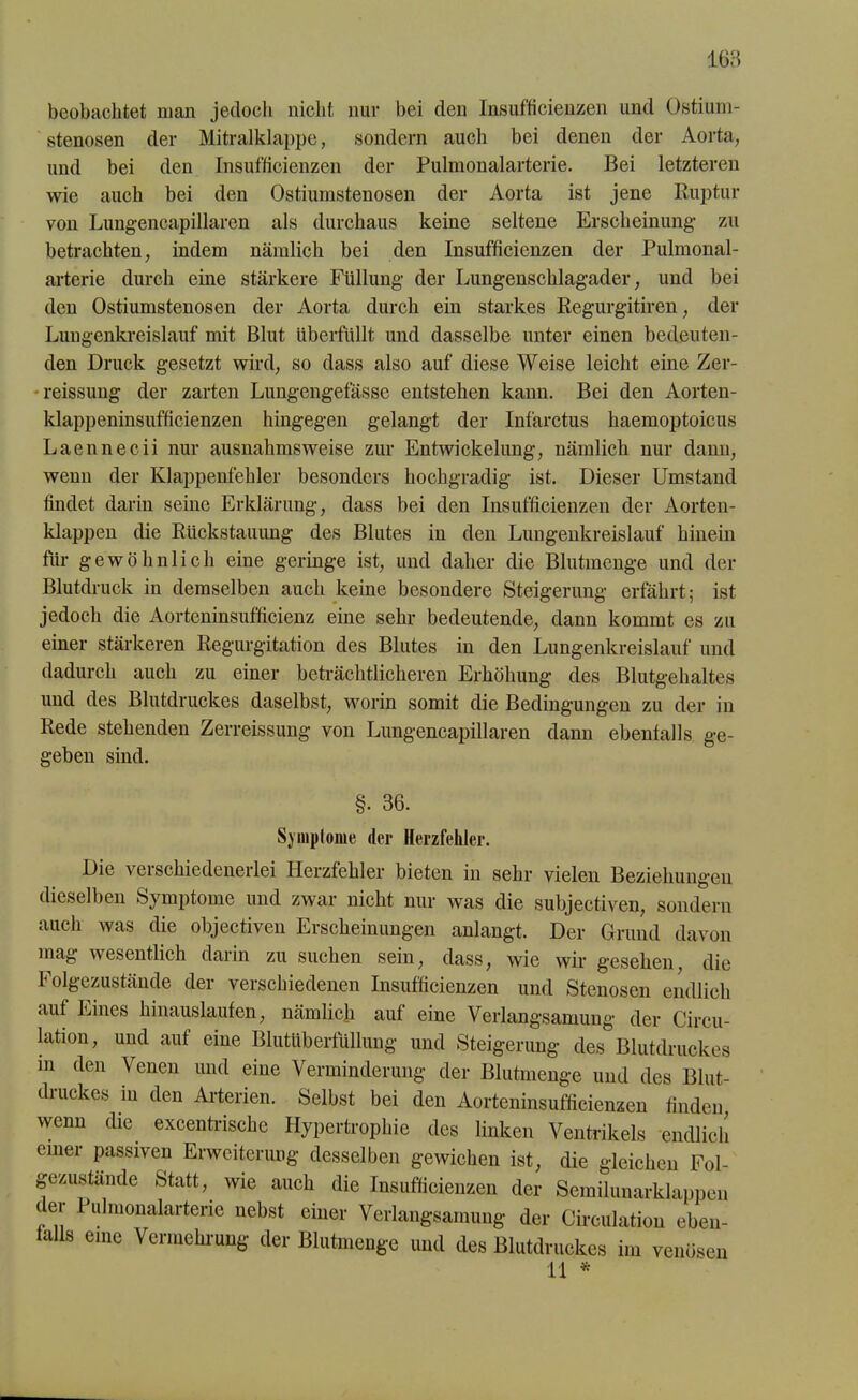 beobachtet man jedoch nicht nur bei den Insufficienzen und Ostium- stenosen der Mitralklappe, sondern auch bei denen der Aorta, und bei den Insufficienzen der Pulmonalarterie. Bei letzteren wie auch bei den Ostiumstenosen der Aorta ist jene Ruptur von Lungencapillaren als durchaus keine seltene Erscheinung- zu betrachten, indem nämlich bei den Insufficienzen der Pulmonal- arterie durch eine stärkere Füllung der Lungenschlagader, und bei den Ostiumstenosen der Aorta durch ein starkes Regurgitiren, der Lungenkreislauf mit Blut überfüllt und dasselbe unter einen bedeuten- den Druck gesetzt wird, so dass also auf diese Weise leicht eine Zer- reissung der zarten Lungengefässe entstehen kann. Bei den Aorten- klappeninsufficienzen hingegen gelangt der Infarctus haemoptoicus Laennecii nur ausnahmsweise zur Entwickelung, nämlich nur dann, wenn der Klappenfehler besonders hochgradig ist. Dieser Umstand findet darin seine Erklärung, dass bei den Insufficienzen der Aorten- klappen die Rückstauung des Blutes in den Lungenkreislauf hinein für gewöhnlich eine geringe ist, und daher die Blutmenge und der Blutdruck in demselben auch keine besondere Steigerung erfährt; ist jedoch die Aorteninsufficienz eine sehr bedeutende, dann kommt es zu einer stärkeren Regurgitation des Blutes in den Lungenkreislauf und dadurch auch zu einer beträchtlicheren Erhöhung des Blutgehaltes und des Blutdruckes daselbst, worin somit die Bedingungen zu der in Rede stehenden Zerreissung von Lungencapillaren dann ebenfalls ge- geben sind. Die veischiedcnerlei Herzfehler bieten in sehr vielen Beziehungen dieselben Symptome und zwar nicht nur was die subjectiven, sondern auch was die objectiven Erscheinungen anlangt. Der Grund davon mag wesentlich darin zu suchen sein, dass, wie wir gesehen, die Folgezustände der verschiedenen Insufficienzen und Stenosen endlich auf Eines hinauslaufen, nämlich auf eine Verlangsamung der Circu- li*011’ und auf eine Blutüberfüllung und Steigerung des Blutdruckes m den Venen und eine Verminderung der Blutmenge und des Blut- druckes in den Arterien. Selbst bei den Aorteninsufficienzen finden, wenn die excentriscke Hypertrophie des linken Ventrikels endlieh einer passiven Erweiterung desselben gewichen ist, die gleichen Fnl. §. 36. Symptome der Herzfehler.