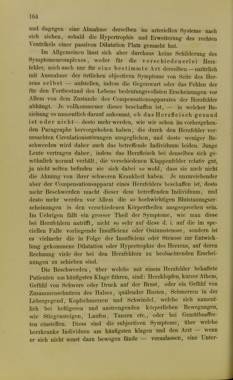 und dagegen eine Abnahme derselben im arteriellen Systeme nach sich ziehen, sobald die Hypertrophie und Erweiterung des rechten Ventrikels einer passiven Dilatation Platz gemacht hat. Im Allgemeinen lässt sich aber durchaus keine Schilderung des Symptomencomplexes, weder für die verschiedenerlei Herz- fehler, noch auch nur für eine bestimmte Art derselben —natürlich mit Ausnahme der örtlichen objectiven Symptome von Seite des Her- zens selbst — aufstellen, indem die Gegenwart oder das Fehlen der für den Fortbestand des Lebens bedeutungsvollsten Erscheinungen vor Allem von dem Zustande des Compensationsapparates der Herzfehler abhängt. Je vollkommener dieser beschaffen ist, — in welcher Be- ziehung es namentlich darauf ankommt, ob dasHerzfleisch gesund ist oder nicht—desto mehr werden, wie wir schon im vorhergehen- den Paragraphe hervorgehoben haben, die durch den Herzfehler ver- ursachten Circulationsstörungen ausgeglichen, und desto weniger Be- schwerden wird daher auch das betreffende Individuum leiden. Junge Leute vertragen daher, indem das Herzfleisch bei denselben sich ge- wöhnlich normal verhält, die verschiedenen Klappenfehler relativ gut, ja nicht selten befinden sie sich dabei so wohl, dass sie auch nicht die Ahnung von ihrer schweren Krankheit haben. Je unzureichender aber der Compensationsapparat eines Herzfehlers beschaffen ist, desto mehr Beschwerden macht dieser dem betreffenden Individuum, und desto mehr werden vor Allem die so hochwichtigen Blutstauimgser- scheinungen in den verschiedenen Körpertheilen ausgesprochen sein. Im Uebrigen fällt ein grosser Theil der Symptome, wie man diese bei Herzfehlern antrifft, nicht so sehr auf diese d. i. auf die im spe- ciellen Falle vorliegende Insufficienz oder Ostiumstenose, sondern ist es vielmehr die in Folge der Insufficienz oder Stenose zur Entwick- lung gekommene Dilatation oder Hypertrophie des Herzens, auf deren Rechnung viele der bei den Herzfehlern zu beobachtenden Erschei- nungen zu schieben sind. Die Beschwerden, über welche mit einem Herzfehler behaftete Patienten am häufigsten Klage führen, sind: Herzklopfen, kurzer Athern, Gefühl von Schwere oder Druck auf der Brust, oder ein Gefühl von Zusammenschnüren des Halses, quälender Husten, Schmerzen in der Lebergegend, Kopfschmerzen und Schwindel, welche sich nament- lich bei heftigeren und anstrengenden körperlichen Bewegungen, wie Stiegensteigen, Laufen, Tanzen etc., oder bei Gemüthsaffec- ten einstellen. Diess sind die subjectiven Symptome, über welche herzkranke Individuen am häufigsten klagen und den Arzt wenn er sich nicht sonst dazu bewogen fände — veranlassen, eine Unter-