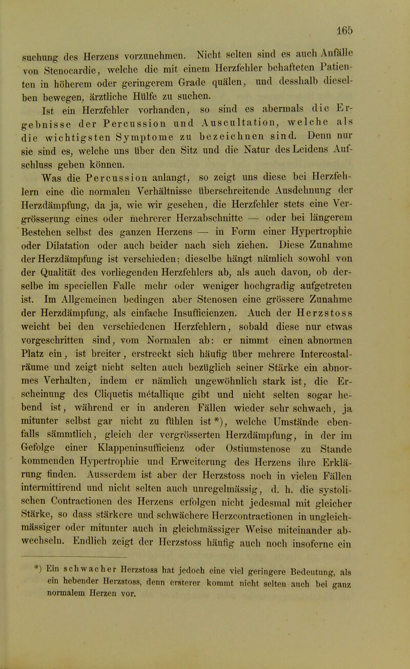 suchung des Herzens vorzunehmen. Nicht selten sind es auch Anfalle von Stenocardie, welche die mit einem Herzfehler behafteten Patien- ten in höherem oder geringerem Grade quälen, und desshalb diesel- ben bewegen, ärztliche Hülfe zu suchen. Ist ein Herzfehler vorhanden, so sind es abermals die Er- gebnisse der Percussion und Auscultation, welche als die wichtigsten Symptome zu bezeichnen sind. Denn nur sie sind es, welche uns über den Sitz und die Natur des Leidens Auf- schluss geben können. Was die Percussion anlangt, so zeigt uns diese bei Herzfeh- lern eine die normalen Verhältnisse überschreitende Ausdehnung der Herzdämpfung, da ja, wie wir gesehen, die Herzfehler stets eine Ver- grösserung eines oder mehrerer Herzabschnitte — oder bei längerem Bestehen selbst des ganzen Herzens — in Form einer Hypertrophie oder Dilatation oder auch beider nach sich ziehen. Diese Zunahme der Herzdämpfung ist verschieden; dieselbe hängt nämlich sowohl von der Qualität des vorliegenden Herzfehlers ab, als auch davon, ob der- selbe im speciellen Falle mehr oder weniger hochgradig aufgetreten ist. Im Allgemeinen bedingen aber Stenosen eine grössere Zunahme der Herzdämpfung, als einfache Insufficienzen. Auch der Herzstoss weicht bei den verschiedenen Herzfehlern, sobald diese nur etwas vorgeschritten sind, vom Normalen ab: er nimmt einen abnormen Platz ein, ist breiter, erstreckt sich häufig Uber mehrere Intercostal- räume und zeigt nicht selten auch bezüglich seiner Stärke ein abnor- mes Verhalten, indem er nämlich ungewöhnlich stark ist, die Er- scheinung des Cliquetis mötallique gibt und nicht selten sogar he- bend ist, während er in anderen Fällen wieder sehr schwach, ja mitunter selbst gar nicht zu fühlen ist *), welche Umstände eben- falls sämmtlich, gleich der vergrösserten Herzdämpfung, in der im Gefolge einer Klappeninsufficienz oder Ostiumstenose zu Stande kommenden Hypertrophie und Erweiterung des Herzens ihre Erklä- rung finden. Ausserdem ist aber der Herzstoss noch in vielen Fällen intermittireiul und nicht selten auch unregelmässig, d. li. die systoli- schen Contractionen des Herzens erfolgen nicht jedesmal mit gleicher Stärke, so dass stärkere und schwächere Herzcontractionen in ungleich- mässiger oder mitunter auch in gleichmässiger Weise miteinander ab- wechseln. Endlich zeigt der Herzstoss häufig auch noch insofcrne ein ) Fin schwacher Herzstoss hat jedoch eine viel geringere Bedeutung, als ein hebender Ileizstoss, denn ersterer kommt nicht selten auch bei ganz normalem Herzen vor.