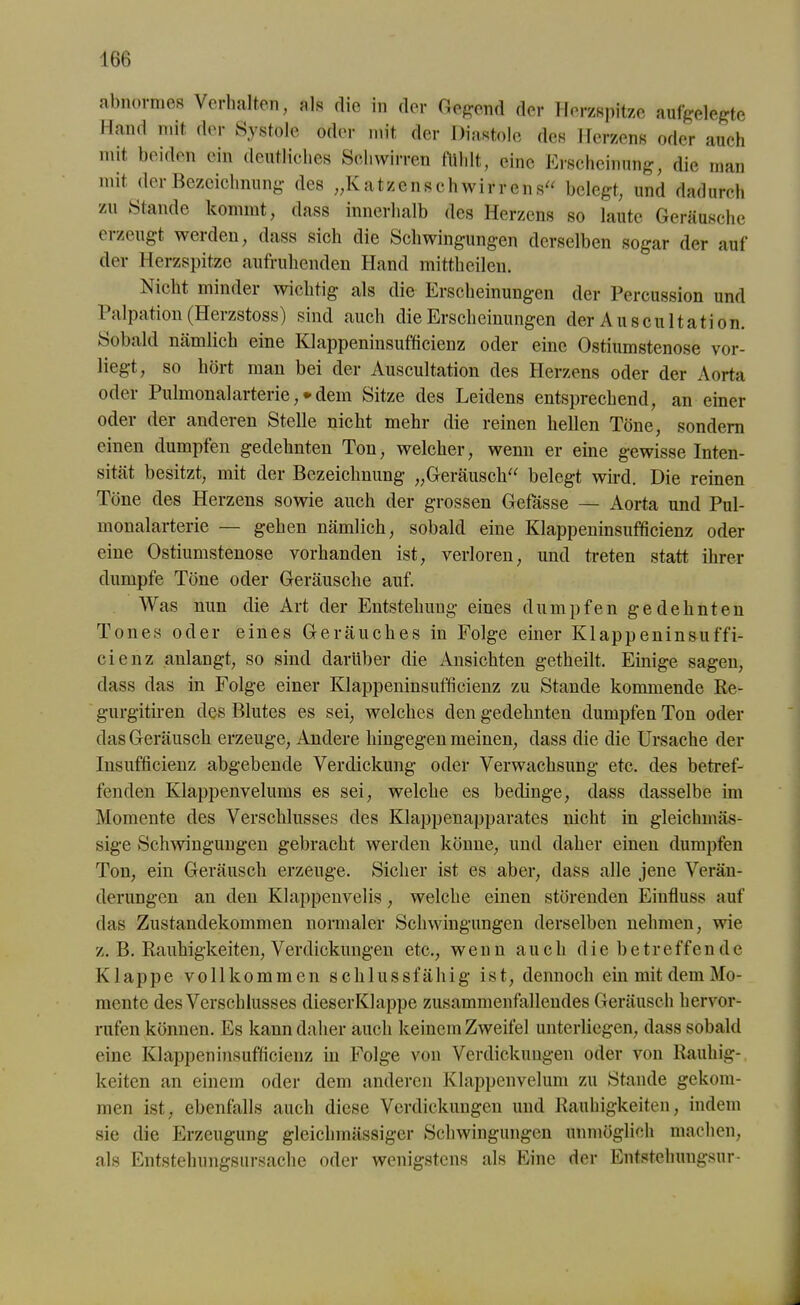 abnormes Verhalten, als die in der Gegend der Herzspitze aufgelegte Hand mit der Systole oder mit der Diastole des Herzens oder auch mit beiden ein deutliches Schwirren fühlt, eine Erscheinung, die man mit der Bezeichnung des „Katzenschwirrens“ belegt, und dadurch zu Stande kommt, dass innerhalb des Herzens so laute Geräusche erzeugt werden, dass sich die Schwingungen derselben sogar der auf der Herzspitze aufruhenden Hand mittheilen. Nicht minder wichtig als die Erscheinungen der Percussion und Palpation (Herzstoss) sind auch die Erscheinungen der Auscultation. Sobald nämlich eine Klappeninsufficienz oder eine Ostiumstenose vor- liegt, so hört man bei der Auscultation des Herzens oder der Aorta oder Pulmonalarterie ,* dem Sitze des Leidens entsprechend, an einer oder der anderen Stelle nicht mehr die reinen hellen Töne, sondern einen dumpfen gedehnten Ton, welcher, wenn er eine gewisse Inten- sität besitzt, mit der Bezeichnung „Geräusch“ belegt wird. Die reinen Töne des Herzens sowie auch der grossen Gefässe — Aorta und Pul- monalarterie — gehen nämlich, sobald eine Klappeninsufficienz oder eine Ostiumstenose vorhanden ist, verloren, und treten statt ihrer dumpfe Töne oder Geräusche auf. Was nun die Art der Entstehung eines dumpfen gedehnten Tones oder eines Geräuches in Folge einer Klappeninsuffi- cienz anlangt, so sind darüber die Ansichten getheilt. Einige sagen, dass das in Folge einer Klappeninsufficienz zu Stande kommende Re- gurgitiren des Blutes es sei, welches den gedehnten dumpfen Ton oder das Geräusch erzeuge, Andere hingegen meinen, dass die die Ursache der Insufficienz abgebende Verdickung oder Verwachsung etc. des betref- fenden Klappenvelums es sei, welche es bedinge, dass dasselbe im Momente des Verschlusses des Klappenapparates nicht in gleiclnnäs- sige Schwingungen gebracht werden könne, und daher einen dumpfen Ton, ein Geräusch erzeuge. Sicher ist es aber, dass alle jene Verän- derungen an den Klappenvelis, welche einen störenden Einfluss auf das Zustandekommen normaler Schwingungen derselben nehmen, wie z. B. Rauhigkeiten, Verdickungen etc., wenn auch die betreffen de Klappe vollkommen schlussfähig ist, dennoch ein mit dem Mo- mente des Verschlusses dieserKlappe zusammenfalleudes Geräusch hervor- rufen können. Es kann daher auch keinem Zweifel unterliegen, dass sobald eine Klappeninsufficienz in Folge von Verdickungen oder von Rauhig- keiten an einem oder dem anderen Klappenvelum zu Stande gekom- men ist, ebenfalls auch diese Verdickungen und Rauhigkeiten, indem sie die Erzeugung gleichmässiger Schwingungen unmöglich machen, als Entstehungsursache oder wenigstens als Eine der Entstebungsur-