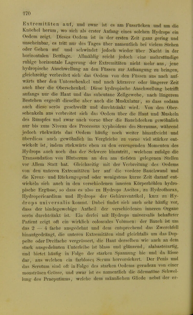 Extremitäten auf, und zwar ist es am Fussrücken und um die Knöchel herum, wo sicli als erster Anfang eines solchen Hydrops ein Oedcm zeigt. Dieses Oedem ist in der ersten Zeit ganz gering und unscheinbar, es tritt nur des Tages über namentlich bei vielem Stehen oder Gehen aut und schwindet jedoch wieder Uber Nacht in der horizontalen Bettlage. Allmählig reicht jedoch eine mehrstündige ruhige horizontale Lagerung der Extremitäten nicht mehr aus, jene hydropische Anschwellung an den Füssen zur Aufsaugung zu bringen, gleichzeitig verbreitet sich das Oedem von den Füssen aus nach auf- wärts über den Unterschenkel und nach kürzerer oder längerer Zeit auch über die Oberschenkel. Diese hydropische Anschwellung betrifft anfangs nur die Haut und das subcutane Zellgewebe, nach längerem Bestehen ergreift dieselbe aber auch die Muskulatur, so dass sodann auch diese serös geschwellt und durchtränkt wird. Von den Ober- schenkeln aus verbreitet sich das Oedem über die Haut und Muskeln des Kumpfes und zwar nach vorne über die Bauch decken gewöhnlich nur bis zum Niveau des Processus xyphoideus des Sternums, während jedoch rückwärts das Oedem häufig noch weiter hinaufreicht und überdiess auch gewöhnlich im Vergleiche zu vorne viel stärker ent- wickelt ist, indem rückwärts eben zu den erzeugenden Momenten des Hydrops auch noch das der Schwere hinzutritt, welchem zufolge die Transsudation von Blutserum an den am tiefsten gelegenen Stellen vor Allem Statt hat. Gleichzeitig mit der Verbreitung des Oedems von den unteren Extremitäten her auf die vordere Bauchwand und die Kreuz- und Rückengegend oder wenigstens kurze Zeit darauf ent- wickeln sich auch in den verschiedenen inneren Körperhöhlen hydro- pische Ergüsse, so dass es also zu Hydrops Ascites, zu Hydrothorax, Hydropericardium und Hydrops der Gehirn Ventrikel, kurz zu Hy- drops universalis kommt. Dabei findet sich auch sehr häutig vor, dass der bindegewebige Antheil der verschiedenen inneren Organe serös durchtränkt ist. Ein derlei mit Hydrops universalis behafteter Patient zeigt oft ein wirklich colossales Volumen: der Bauch ist um das 2 — 4 fache ausgedehnt und dem entsprechend das Zwerchfell hinaufgedrängt, die unteren Extremitäten sind gleichfalls um das Dop- pelte oder Dreifache vergrössert, die Haut derselben wie auch an dem stark ausgedehnten Unterleibe ist blass und glänzend, alabasterartig, und bietet häufig in Folge der starken Spannung hie und da Risse dar, aus welchen ein farblose^ Serum hervorsickert. Der Penis und das Scrotum sind oft in Folge des starken Oedems geradezu von einer monströsen Grösse, und zwar ist es namentlich die ödematöse Schwel- lung des Praeputiums, welche dem männlichen Glicde nebst der er-