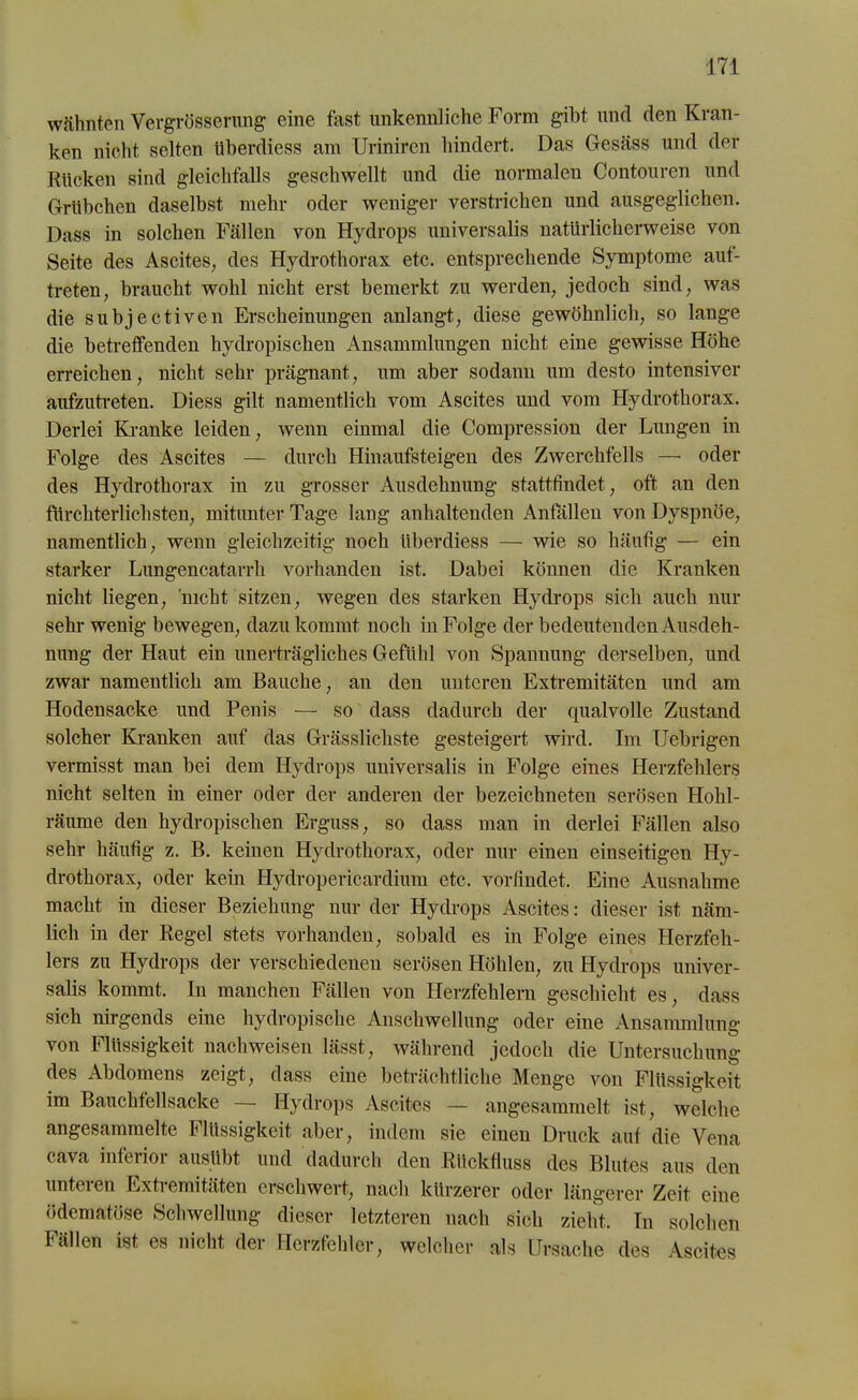 wähnten Vergrösserimg eine fast unkennliche Form gibt und den Kran- ken nicht selten überdiess am Uriniren hindert. Das Gesäss und der Rücken sind gleichfalls geschwellt und die normalen Contouren und Grübchen daselbst mehr oder weniger verstrichen und ausgeglichen. Dass in solchen Fällen von Hydrops universalis natürlicherweise von Seite des Ascites, des Hydrothorax etc. entsprechende Symptome aut- treten, braucht wohl nicht erst bemerkt zu werden, jedoch sind, was die subjectiven Erscheinungen anlangt, diese gewöhnlich, so lange die betreffenden hydropischen Ansammlungen nicht eine gewisse Höhe erreichen, nicht sehr prägnant, um aber sodann um desto intensiver aufzutreten. Diess gilt namentlich vom Ascites und vom Hydrothorax. Derlei Kranke leiden, wenn einmal die Compression der Lungen in Folge des Ascites — durch Hinaufsteigen des Zwerchfells —• oder des Hydrothorax in zu grosser Ausdehnung stattfindet, oft an den fürchterlichsten, mitunter Tage lang anhaltenden Anfällen von Dyspnoe, namentlich, wenn gleichzeitig noch überdiess — wie so häufig — ein starker Lungencatarrh vorhanden ist. Dabei können die Kranken nicht liegen, nicht sitzen, wegen des starken Hydrops sich auch nur sehr wenig bewegen, dazu kommt noch in Folge der bedeutenden Ausdeh- nung der Haut ein unerträgliches Gefühl von Spannung derselben, und zwar namentlich am Bauche, an den unteren Extremitäten und am Hodensacke und Penis —- so dass dadurch der qualvolle Zustand solcher Kranken auf das Grässlichste gesteigert wird. Im Uebrigen vermisst man bei dem Hydrops universalis in Folge eines Herzfehlers nicht selten in einer oder der anderen der bezeichneten serösen Hohl- räume den hydropischen Erguss, so dass man in derlei Fällen also sehr häufig z. B. keinen Hydrothorax, oder nur einen einseitigen Hy- drothorax, oder kein Hydropericardium etc. vorfindet. Eine Ausnahme macht in dieser Beziehung nur der Hydrops Ascites: dieser ist näm- lich in der Regel stets vorhanden, sobald es in Folge eines Herzfeh- lers zu Hydrops der verschiedenen serösen Höhlen, zu Hydrops univer- salis kommt. In manchen Fällen von Herzfehlern geschieht es, dass sich nirgends eine hydropische Anschwellung oder eine Ansammlung von Flüssigkeit nacliweisen lässt, während jedoch die Untersuchung des Abdomens zeigt, dass eine beträchtliche Menge von Flüssigkeit im Bauchfellsacke — Hydrops Ascites — angesammelt ist, welche angesammelte Flüssigkeit aber, indem sie einen Druck auf die Vena cava inferior ausübt und dadurch den Rückfluss des Blutes aus den unteren Extremitäten erschwert, nach kürzerer oder längerer Zeit eine ödematöse Schwellung dieser letzteren nach sich zieht. In solchen Fällen ist es nicht der Herzfehler, welcher als Ursache des Ascites