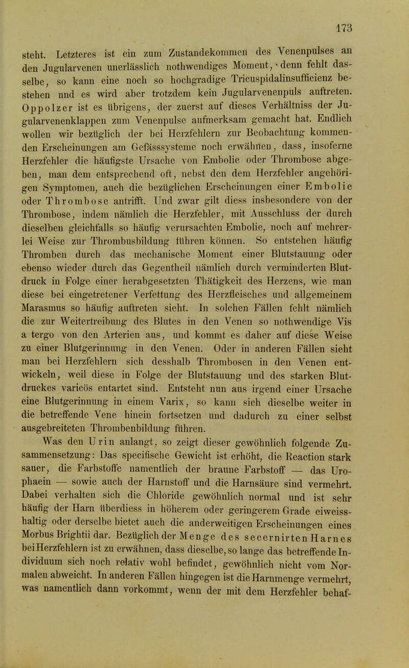 steht. Letzteres ist ein zum Zustandekommen des Venenpulses an den Jugularvenen unerlässlich nothwendiges Moment,'denn fehlt das- selbe, so kann eine noch so hochgradige Tricuspidalinsufficienz be- stehen und es wird aber trotzdem kein Jugularvenenpuls auftreten. Oppolzer ist es übrigens, der zuerst auf dieses Verhältniss der Ju- gularvenenklappen zum Venenpulse aufmerksam gemacht hat. Endlich wollen wir bezüglich der bei Herzfehlern zur Beobachtung kommen- den Erscheinungen am Gefasssysteme noch erwähnen, dass, insoferne Herzfehler die häufigste Ursache von Embolie oder Thrombose abge- ben, man dem entsprechend oft, nebst den dem Herzfehler angehöri- geu Symptomen, auch die bezüglichen Erscheinungen einer Embolie oder Thrombose antrifft. Und zwar gilt diess insbesondere von der Thrombose, indem nämlich die Herzfehler, mit Ausschluss der durch dieselben gleichfalls so häutig verursachten Embolie, noch auf mehrer- lei Weise zur Thrombusbildung führen können. So entstehen häufig Thromben durch das mechanische Moment einer Blutstauung oder ebenso wieder durch das Gegentheil nämlich durch verminderten Blut- druck in Folge einer herabgesetzten Thätigkeit des Herzens, wie man diese bei eingetretener Verfettung des Herzfleisches und allgemeinem Marasmus so häufig auftreten sieht. In solchen Fällen fehlt nämlich die zur Weitertreibung des Blutes in den Venen so nothwendige Vis a tergo von den Arterien aus, und kommt es daher auf diese Weise zu einer Blutgerinnung in den Venen. Oder in anderen Fällen sieht man bei Herzfehlern sich desshalb Thrombosen in den Venen ent- wickeln, weil diese in Folge der Blutstauung und des starken Blut- druckes varicös entartet sind. Entsteht nun aus irgend einer Ursache eine Blutgerinnung in einem Varix, so kann sich dieselbe weiter in die betreffende Vene hinein fortsetzen und dadurch zu einer selbst ausgebreiteten Thrombenbildung führen. Was den Urin anlangt, so zeigt dieser gewöhnlich folgende Zu- sammensetzung : Das specifische Gewicht ist erhöht, die Reaction stark sauer, die Farbstoffe namentlich der braune Farbstoff — das Uro- phaein — sowie auch der Harnstoff und die Harnsäure sind vermehrt. Dabei verhalten sich die Chloride gewöhnlich normal und ist sehr häufig der Harn Ubercliess in höherem oder geringerem Grade eiweiss- haltig oder derselbe bietet auch die anderweitigen Erscheinungen eines Morbus Briglitii dar. Bezüglich der Menge des secernirten Harnes bei Herzfehlern ist zu erwähnen, dass dieselbe, so lange das betreffende In- dividuum sich noch relativ wohl befindet, gewöhnlich nicht vom Nor- malen abweicht. In anderen Fällen hingegen ist die Harnmenge vermehrt, was namentlich dann vorkommt, wenn der mit dem Herzfehler behaf-