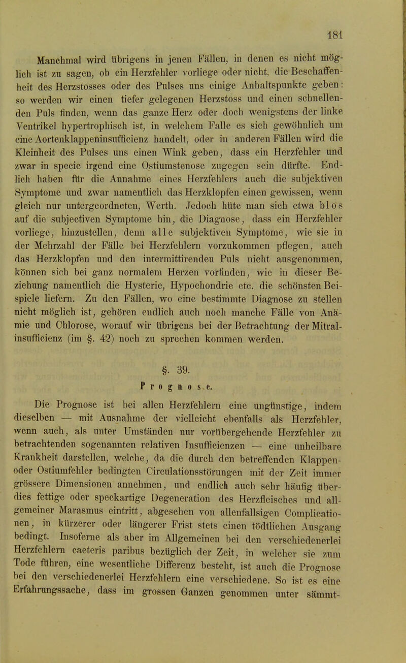Manchmal wird übrigens in jenen Fällen, in denen es nicht mög- lich ist zu sagen, ob ein Herzfehler vorliege oder nicht, die Beschaffen- heit des Herzstosses oder des Pulses uns einige Anhaltspunkte geben: so werden wir einen tiefer gelegenen Ilerzstoss und einen schnellen- den Puls finden, wenn das ganze Herz oder doch wenigstens der linke Ventrikel hypertrophisch ist, in welchem Falle es sich gewöhnlich um eine Aortenklappeninsufficienz handelt, oder in anderen Fällen wird die Kleinheit des Pulses uns einen Wink geben, dass ein Herzfehler und zwar in specie irgend eine Ostiumstenose zugegen sein dürfte. End- lich haben für die Annahme eines Herzfehlers auch die subjektiven »Symptome und zwar namentlich das Herzklopfen einen gewissen, wenn gleich nur untergeordneten, Werth. Jedoch hüte man sich etwa blos auf die subjectiven Symptome hin, die Diagnose, dass ein Herzfehler vorliege, hinzustellen, denn alle subjektiven Symptome, wie sie in der Mehrzahl der Fälle bei Herzfehlern vorzukommen pflegen, auch das Herzklopfen und den intermittirendeu Puls nicht ausgenommen, können sich bei ganz normalem Herzen vorfinden, wie in dieser Be- ziehung namentlich die Hysterie, Hypochondrie etc. die schönsten Bei- spiele liefern. Zu den Fällen, wo eine bestimmte Diagnose zu stellen nicht möglich ist, gehören endlich auch noch manche Fälle von Anä- mie und Chlorose, worauf wir übrigens bei der Betrachtung der Mitral- insufficienz (im §. 42) noch zu sprechen kommen werden. §• 39. Prognose. Die Prognose ist bei allen Herzfehlern eine ungünstige, indem dieselben — mit Ausnahme der vielleicht ebenfalls als Herzfehler, wenn auch, als unter Umständen nur vorübergehende Herzfehler zu betrachtenden sogenannten relativen Insufficienzen — eine unheilbare Krankheit darstellen, welche, da die durch den betreffenden Klappen- oder Ostiumfehler bedingten Circulationsstörungen mit der Zeit immer grössere Dimensionen annehmen, und endlich auch sehr häufig über- dies fettige oder speckartige Degeneration des Herzfleisches und all- gemeiner Marasmus eintritt, abgesehen von allenfallsigen Complicatio- nen, in kürzerer oder längerer Frist stets einen tödtlichen Ausgang bedingt. Insofeme als aber im Allgemeinen bei den verschiedenerlei Herzfehlern caeteris paribus bezüglich der Zeit, in welcher sie zum Tode führen, eine wesentliche Differenz besteht, ist auch die Prognose bei den verschiedenerlei Herzfehlern eine verschiedene. So ist es eine Erfahrungssache, dass im grossen Ganzen genommen unter sämmt-