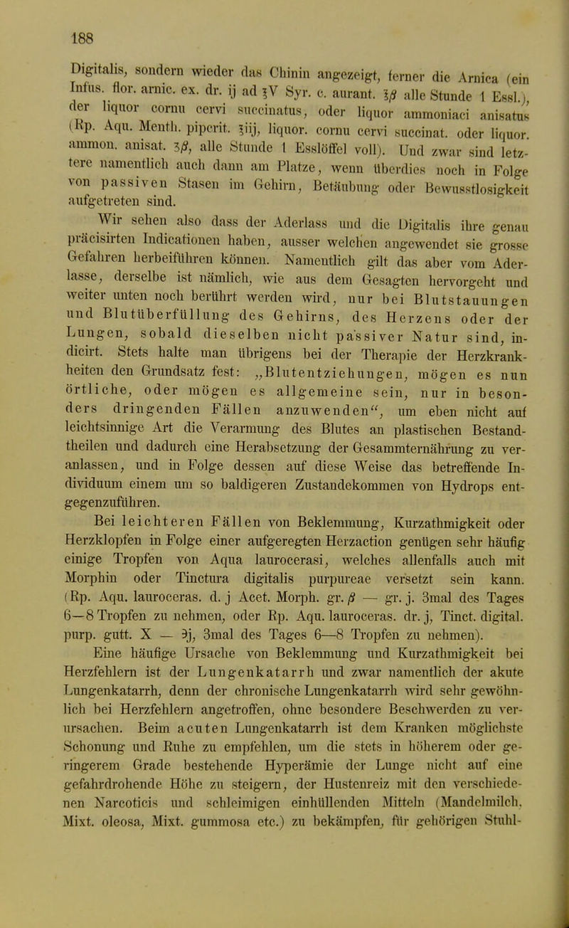 Digitalis, sondern wieder das Chinin angezeigt, ferner die Arnica (ein Intus, flor. arme. ex. dr. ij ad ?V Syr. c. aurant. Iß alle Stunde 1 Essl) der liquor cornu cervi succinatus, oder liquor ammoniaci anisatus (Ep. Aqu. Menth, pipcrit. ?iij, liquor. cornu cervi succinat. oder liquor ammon. anisat. iß, alle Stunde 1 Esslöffel voll). Und zwar sind letz- tere namentlich auch dann am Platze, wenn überdies noch in Folge von passiven Stasen im Gehirn, Betäubung oder Bewusstlosigkeit aufgetreten sind. M ii sehen also dass der Aderlass und die Digitalis ihre genau piäcisirten Indicationen haben, ausser welchen angewendet sie grosse Gefahren herbeiführen können. Namentlich gilt das aber vom Ader- lässe, derselbe ist nämlich, wie aus dem Gesagten hervorgeht und weiter unten noch berührt werden wird, nur bei Blutstauungen und B1 u t ü b e r f U11 u mg des Gehirns, des Herzens oder der Lungen, sobald dieselben nicht passiver Natur sind, in- diciit. Stets halte man übrigens bei der Therapie der Herzkrank- heiten den Grundsatz fest: „Blutentziehungen, mögen es nun örtliche, oder mögen es allgemeine sein, nur in beson- ders dringenden Fällen anzuwenden“, um eben nicht aut leichtsinnige Art die Verarmung des Blutes an plastischen Bestand- theilen und dadurch eine Herabsetzung der Gesammternähnmg zu ver- anlassen, und in Folge dessen auf diese Weise das betreffende In- dividuum einem um so baldigeren Zustandekommen von Hydrops ent- gegenzuführen. Bei leichteren Fällen von Beklemmung, Kurzathmigkeit oder Herzklopfen in Folge einer aufgeregten Herzaction genügen sehr häufig einige Tropfen von Aqua laurocerasi, welches allenfalls auch mit Morphin oder Tinctura digitalis purpureae versetzt sein kann. (Rp. Aqu. lauroceras. d. j Acet. Morph, gr. ß — gr. j. 3mal des Tages 6—8 Tropfen zu nehmen, oder Rp. Aqu. lauroceras. dr. j, Tinct. digital, purp. gutt. X — 9j, 3mal des Tages 6—8 Tropfen zu nehmen). Eine häufige Ursache von Beklemmung und Kurzathmigkeit bei Herzfehlern ist der Lungenkatarrh und zwar namentlich der akute Lungenkatarrh, denn der chronische Lungenkatarrh wird sehr gewöhn- lich bei Herzfehlern angetroffen, ohne besondere Beschwerden zu ver- ursachen. Beim acuten Lungenkatarrh ist dem Kranken möglichste Schonung und Ruhe zu empfehlen, um die stets in höherem oder ge- ringerem Grade bestehende Hyperämie der Lunge nicht auf eine gefahrdrohende Höhe zu steigern, der Hustenreiz mit den verschiede- nen Narcoticis und schleimigen einhüllenden Mitteln (Mandelmilch. Mixt, oleosa,, Mixt, gummosa etc.) zu bekämpfen, für gehörigen Stuhl-