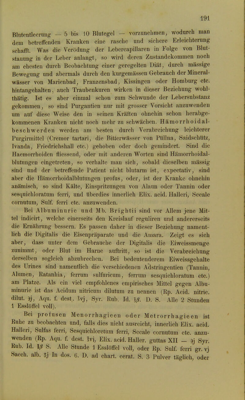 Blutentleerung — 5 bis 10 Blutegel — vorzunehmen, wodurch man dem betreffenden Kranken eine rasche und sichere Erleichterung schafft. Was die Verödung der Lebercapillaren in Folge von Blut- stauung in der Leber anlangt, so wird deren Zustandekommen noch am ehesten durch Beobachtung einer geregelten Diät, durch massige Bewegung und abermals durch den kurgemässen Gebrauch der Mineral- wässer von Marienbad, Franzensbad, Kissingen oder Homburg etc. hintangehalten, auch Traubenkuren wirken in dieser Beziehung wohl- thätig. Ist es aber einmal schon zum Schwunde der Lebersubstanz gekommen, so sind Purgantien nur mit grosser Vorsicht anzuwenden um auf diese Weise den in seinen Kräften ohnehin schon herabge- kommenen Kranken nicht noch mehr zu schwächen. Hämorrhoidal- be sch werden werden am besten durch Verabreichung leichterer Purgirmittel (Cremor tartari, die Bitterwässer von Piillna, Saidschütz, Ivanda, Friedrichshall etc.) gehoben oder doch gemindert. Sind die Haemorrhoiden fliessend, oder mit anderen Worten sind Hämorrhoidal- blutungen eingetreten, so verhalte man sich, sobald dieselben mässig sind und der betreffende Patient nicht blutarm ist, expectativ, sind aber die Hämorrhoidalblutungen profus, oder, ist der Kranke ohnehin anämisch, so sind Kälte, Einspritzungen von Alaun oder Tannin oder sesquichloratum ferri, und überdies innerlich Elix. acid. Halleri, Secale cornutum, Sulf. ferri etc. anzuwenden. Bei Albuminurie und Mb. Brightii sind vor Allem jene Mit- tel indicirt, welche einerseits den Kreislauf reguliren und andererseits die Ernährung bessern. Es passen daher in dieser Beziehung nament- lich die Digitalis die Eisenpräparate und die Amara. Zeigt es sich aber, dass unter dem Gebrauche der Digitalis die Eiweissmenge zunimmt, oder Blut im Harne auftritt, so ist die Verabreichung derselben sogleich abzubrechen. Bei bedeutenderem Eiweissgehalte des Urines sind namentlich die verschiedenen Adstringentien (Tannin, Alumen, Ratanhia, ferrum sulfuricum, ferrum sesquichloratum etc.) am Platze. Als ein viel empfohlenes empirisches Mittel gegen Albu- minurie ist das Acidum nitricum dilutum zu nennen (Rp. Acid. nitric. dilut. ?j, Aqu. f. dest. Ivj, Svr. Ruh. Id. Iß. D. S. Alle 2 Stunden 1 Esslöffel voll). Bei profusen Menorrhagieen oder Metrorrhagieeil ist Ruhe zu beobachten und, falls dies nicht ausreicht, innerlich Elix. acid. llalleii, S ul fas ferri, Sesquichloretum ferri, Secale cornutum etc. anzu- wenden (Rp. Aqu. f. dest. Ivi, Elix. acid. Haller, guttas XII — Syr. Rub. Id. Iß S. Alle Stunde 1 Esslöffel voll, oder Rp. Sulf. ferri gr.'vj Saech. alb. 3j In dos. 6. D. ad chart, cerat. S. 3 Pulver täglich, oder