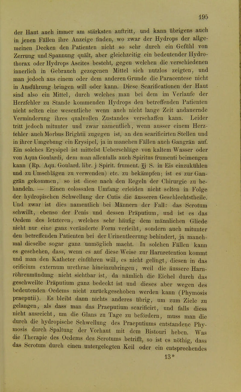 der Haut auch immer am stärksten auftritt, und kann übrigens auch in jenen Fällen ihre Anzeige finden, wo zwar der Hydrops der allge- meinen Decken den Patienten nicht so sehr durch ein Gefühl von Zerrung und Spannung quält, aber gleichzeitig ein bedeutender Hydro- thorax oder Hydrops Ascites besteht, gegen welchen die verschiedenen innerlich in Gebrauch gezogenen Mittel sich nutzlos zeigten, und man jedoch aus einem oder dem anderen Grunde die Paracentese nicht in Ausführung bringen will oder kann. Diese Scarificationen der Haut sind also ein Mittel, durch welches man bei dem im Verlaufe der Herzfehler zu Stande kommenden Hydrops den betreffenden Patienten nicht selten eine wesentliche wenn auch nicht lange Zeit andauernde Verminderung ihres qualvollen Zustandes verschaffen kann. Leider tritt jedoch mitunter und zwar namentlich, wenn ausser einem Herz- fehler auch Morbus Brightii zugegen ist, an den scarificirten Stellen und in ihrer Umgebung ein Erysipel, ja in manchen Fällen auch Gangrän auf. Ein solches Erysipel ist mittelst Ueberschläge von kaltem Wasser oder von Aqua Goulardi, dem man allenfalls auch Spiritus frumenti beimengen kann (Rp. Aqu. Goulard. libr. j Spirit, frument. Jj S. in Eis einzukühlen und zu Umschlägen zu verwenden) etc. zu bekämpfen; ist es zur Gan- grän gekommen, so ist diese nach den Regeln der Chirurgie zu be- handeln. — Einen colossalen Umfang erleiden nicht selten in Folge der hydropisclien Schwellung der Cutis die äusseren Geschlechtstheile. Und zwar ist dies namentlich bei Männern der Fall: das Scrotum schwillt, ebenso der Penis und dessen Präputium, und ist es das Oedem des letzteren, welches sehr häufig dem männlichen Gliede nicht nur eine ganz veränderte Form verleiht, sondern auch mitunter den betreffenden Patienten bei der Urinentleerung behindert, ja manch- mal dieselbe sogar ganz unmöglich macht. In solchen Fällen kann es geschehen, dass, wenn es auf diese Weise zur Harnretention kommt und man den Katheter einführen will, es nicht gelingt, diesen in das orificium externum urethrae hineinzubringen, weil die äussere Harn- röhrenmündung nicht sichtbar ist, da nämlich die Eichel durch das geschwellte Präputium ganz bedeckt ist und dieses aber wegen des bedeutenden Oedems nicht zurückgeschoben werden kann (Phymosis praeputii). Es bleibt dann nichts anderes übrig, um zum Ziele zu gelangen, als dass man das Praeputium scarificirt, und falls diess nicht ausreicht, um die Glans zu Tage zu befördern, muss man die durch die hydropische Schwellung des Praeputiums entstandene Phy- mosis durch Spaltung der Vorhaut mit dem Bistouri heben. Was die Therapie des Oedems des Scrotums betrifft, so ist es nöthig, dass das Scrotum durch einen untergelegten Keil oder ein entsprechendes 13*