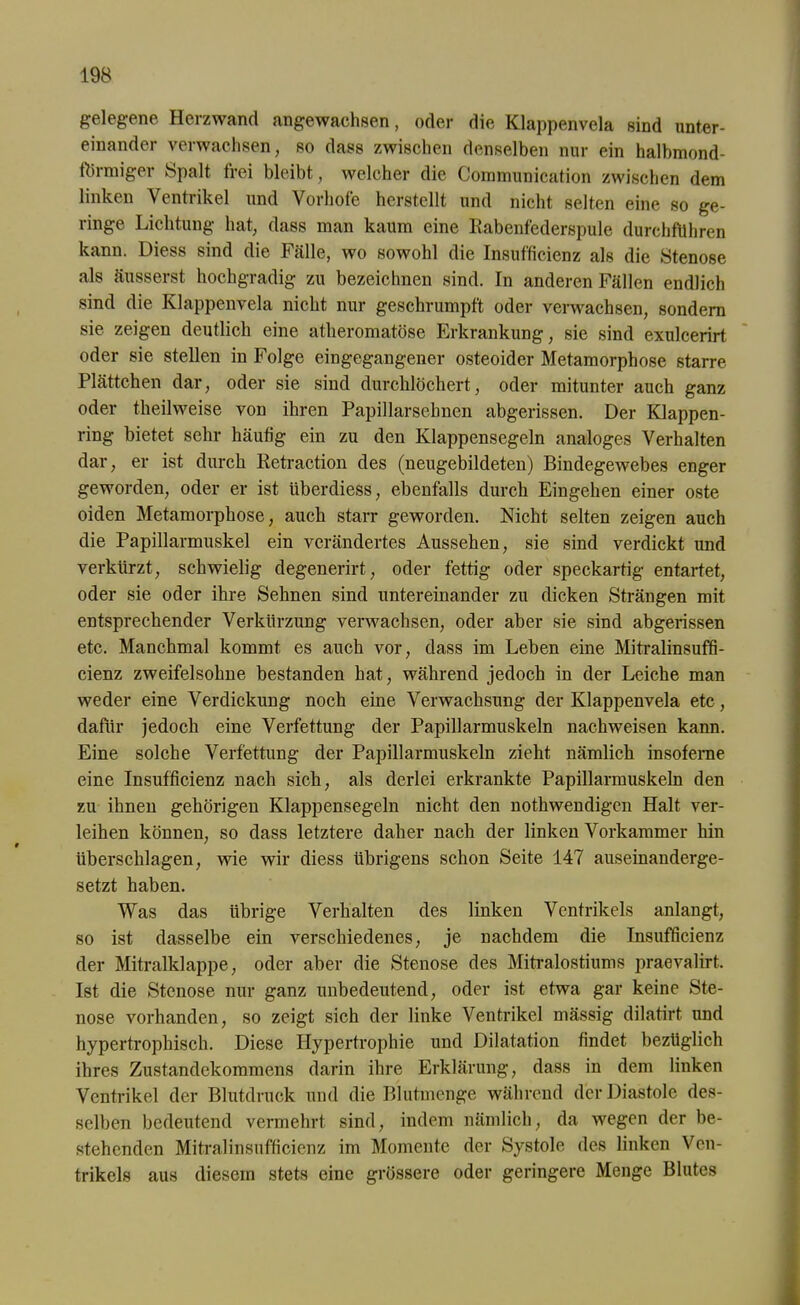 gelegene Herzwand angewachsen, oder die Klappenvela sind unter- einander verwachsen, so dass zwischen denselben nur ein halbmond- förmiger Spalt frei bleibt, welcher die Communication zwischen dem linken Ventrikel und Vorhofe herstellt und nicht selten eine so ge- ringe Lichtung hat, dass man kaum eine Rabenfederspule durchföhren kann. Diess sind die Fälle, wo sowohl die Insufficienz als die Stenose als äusserst hochgradig zu bezeichnen sind. In anderen Fällen endlich sind die Klappenvela nicht nur geschrumpft oder verwachsen, sondern sie zeigen deutlich eine atheromatöse Erkrankung, sie sind exulcerirt oder sie stellen in Folge eingegangener osteoider Metamorphose starre Plättchen dar, oder sie sind durchlöchert, oder mitunter auch ganz oder theilweise von ihren Papillarsehnen abgerissen. Der Klappen- ring bietet sehr häutig ein zu den Klappensegeln analoges Verhalten dar, er ist durch Retraction des (neugebildeten) Bindegewebes enger geworden, oder er ist überdiess, ebenfalls durch Eingehen einer oste oiden Metamorphose, auch starr geworden. Nicht selten zeigen auch die Papillarmuskel ein verändertes Aussehen, sie sind verdickt und verkürzt, schwielig degenerirt, oder fettig oder speckartig entartet, oder sie oder ihre Sehnen sind untereinander zu dicken Strängen mit entsprechender Verkürzung verwachsen, oder aber sie sind abgerissen etc. Manchmal kommt es auch vor, dass im Leben eine Mitralinsuffi- cienz zweifelsohne bestanden hat, während jedoch in der Leiche man weder eine Verdickung noch eine Verwachsung der Klappenvela etc, dafür jedoch eine Verfettung der Papillarmuskeln nachweisen kann. Eine solche Verfettung der Papillarmuskeln zieht nämlich insoferne eine Insufficienz nach sich, als derlei erkrankte Papillarmuskeln den zu ihnen gehörigen Klappensegeln nicht den nothwendigen Halt ver- leihen können, so dass letztere daher nach der linken Vorkammer hin überschlagen, wie wir diess übrigens schon Seite 147 auseinanderge- setzt haben. Was das übrige Verhalten des linken Ventrikels anlangt, so ist dasselbe ein verschiedenes, je nachdem die Insufficienz der Mitralklappe, oder aber die Stenose des Mitralostiums praevalirt. Ist die Stenose nur ganz unbedeutend, oder ist etwa gar keine Ste- nose vorhanden, so zeigt sich der linke Ventrikel mässig dilatirt und hypertrophisch. Diese Hypertrophie und Dilatation findet bezüglich ihres Zustandekommens darin ihre Erklärung, dass in dem linken Ventrikel der Blutdruck und die Blutmenge während der Diastole des- selben bedeutend vermehrt sind, indem nämlich, da wegen der be- stehenden Mitralinsufficienz im Momente der Systole des linken Ven- trikels aus diesem stets eine grössere oder geringere Menge Blutes