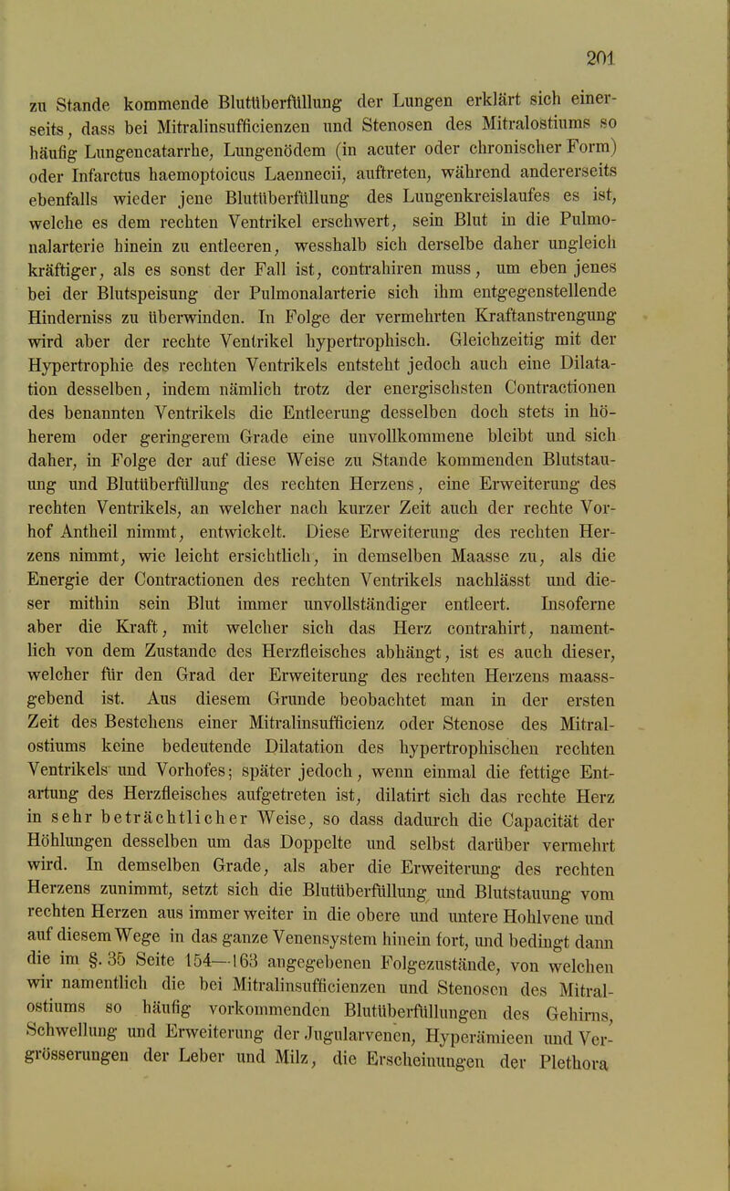 zu Stande kommende Blutüberfüllung der Lungen erklärt sich einer- seits , dass bei Mitralinsufficienzen und Stenosen des Mitralostiums so häutig Lungencatarrhe, Lungenödem (in acuter oder chronischer Form) oder Infarctus haemoptoicus Laennecii, auftreten, während andererseits ebenfalls wieder jene Blutüberfüllung des Lungenkreislaufes es ist, welche es dem rechten Ventrikel erschwert, sein Blut in die Pulmo- nalarterie hinein zu entleeren, wesshalb sich derselbe daher ungleich kräftiger, als es sonst der Fall ist, contrahiren muss, um ebenjenes bei der Blutspeisung der Pulmonalarterie sich ihm entgegenstellende Hinderniss zu überwinden. In Folge der vermehrten Kraftanstrengung wird aber der rechte Ventrikel hypertrophisch. Gleichzeitig mit der Hypertrophie des rechten Ventrikels entsteht jedoch auch eine Dilata- tion desselben, indem nämlich trotz der energischsten Contractionen des benannten Ventrikels die Entleerung desselben doch stets in hö- herem oder geringerem Grade eine unvollkommene bleibt und sich daher, in Folge der auf diese Weise zu Stande kommenden Blutstau- ung und Blutüberfüllung des rechten Herzens, eine Erweiterung des rechten Ventrikels, an welcher nach kurzer Zeit auch der rechte Vor- hof Antheil nimmt, entwickelt. Diese Erweiterung des rechten Her- zens nimmt, wie leicht ersichtlich, in demselben Maasse zu, als die Energie der Contractionen des rechten Ventrikels nachlässt und die- ser mithin sein Blut immer unvollständiger entleert. Insoferne aber die Kraft, mit welcher sich das Herz contrahirt, nament- lich von dem Zustande des Herzfleisches abhängt, ist es auch dieser, welcher für den Grad der Erweiterung des rechten Herzens maass- gebend ist. Aus diesem Grunde beobachtet man in der ersten Zeit des Bestehens einer Mitralinsufficienz oder Stenose des Mitral- ostiums keine bedeutende Dilatation des hypertrophischen rechten Ventrikels und Vorhofes; später jedoch, wenn einmal die fettige Ent- artung des Herzfleisches aufgetreten ist, dilatirt sich das rechte Herz in sehr beträchtlicher Weise, so dass dadurch die Capacität der Höhlungen desselben um das Doppelte und selbst darüber vermehrt wird. In demselben Grade, als aber die Erweiterung des rechten Herzens zunimmt, setzt sich die Blutüberfüllung und Blutstauung vom rechten Herzen aus immer weiter in die obere und untere Hohlvene und auf diesem Wege in das ganze Venensystem hinein fort, und bedingt dann die im §.35 Seite 154—163 angegebenen Folgezustände, von welchen wir namentlich die bei Mitralinsufficienzen und Stenosen des Mitral- ostiums so häufig vorkommenden Blutüberfüllungen des Gehirns, Schwellung und Erweiterung der Jugularvenen, Hyperämieen und Ver- giösserungen der Leber und Milz, die Erscheinungen der Plethora