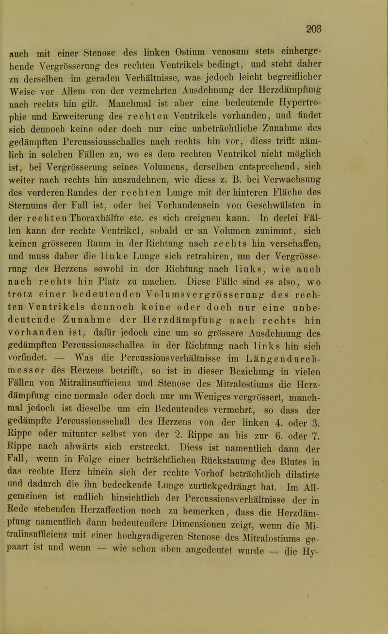 auch mit einer Stenose des linken Ostium venosum stets einherge- hende Vergrösserung des rechten Ventrikels bedingt; und steht daher zu derselben im geraden Verhältnisse; was jedoch leicht begreiflicher Weise vor Allem von der vermehrten Ausdehnung der Herzdämpfung nach rechts hin gilt. Manchmal ist aber eine bedeutende Hypertro- phie und Erweiterung des rechten Ventrikels vorhanden, und findet sich dennoch keine oder doch nur eine unbeträchtliche Zunahme des gedämpften Percussionsschalles nach rechts hin vor, diess trifft näm- lich in solchen Fällen zu, wo es dem rechten Ventrikel nicht möglich ist, bei Vergrösserung seines Volumens, derselben entsprechend, sich weiter nach rechts hin auszudehnen, wie diess z. B. bei Verwachsung des vorderen Randes der rechten Lunge mit der hinteren Fläche des Sternums der Fall ist, oder bei Vorhandensein von Geschwülsten in der rechten Thoraxhälfte etc. es sich ereignen kann. In derlei Fäl- len kann der rechte Ventrikel, sobald er an Volumen zunimmt, sich keinen grösseren Raum in der Richtung nach rechts hin verschaffen, und muss daher die linke Lunge sich retrahiren, um der Vergrösse- rung des Herzens sowohl in der Richtung nach links, wie auch nach rechts hin Platz zu machen. Diese Fälle sind es also, wo trotz einer bedeutenden Volumsvergrösserung des rech- ten Ventrikels dennoch keine oder doch nur eine unbe- deutende Zunahme der Herzdämpfung nach rechts hin vorhanden ist, dafür jedoch eine um so grössere Ausdehnung des gedämpften Percussionsschalles in der Richtung nach links hin sich vorfindet. — Was die Percussionsverhältnisse im Längen durch- mess er des Herzens betrifft, so ist in dieser Beziehung in vielen Fällen von Mitralinsufficienz und Stenose des Mitralostiums die Herz- dämpfung eine normale oder doch nur um Weniges vergrössert, manch- mal jedoch ist dieselbe um ein Bedeutendes vermehrt, so dass der gedämpfte Percussionsschall des Herzens von der linken 4. oder 3. Rippe oder mitunter selbst von der 2. Rippe an bis zur 6. oder 7. Rippe nach abwärts sich erstreckt. Diess ist namentlich dann der Fall, wenn in Folge einer beträchtlichen Rückstauung des Blutes in das rechte Herz hinein sich der rechte Vorhof beträchtlich dilatirte und dadurch die ihn bedeckende Lunge zurückgedrängt hat. Im All- gemeinen ist endlich hinsichtlich der Percussionsverhältnisse der in Rede stehenden Herzaffection noch zu bemerken, dass die Herzdäm- pfung namentlich dann bedeutendere Dimensionen zeigt, wenn die Mi- tralmsufficienz mit einer hochgradigeren Stenose des Mitralostiums ge- paart ist und wenn — wie schon oben angedeutet wurde — die Hy-