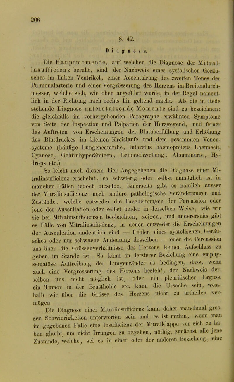 §• 42. Diagnose. Die Hauptraomente, auf welchen die Diagnose der Mitral- insufficienz beruht, sind der Nachweis eines systolischen Geräu- sches im linken Ventrikel, einer Accentuirung des zweiten Tones der Pulmonalarterie und einer Vergrösserung des Herzens im Breitendurch- messer, welche sich, wie oben angeführt wurde, in der Regel nament- lich in der Richtung nach rechts hin geltend macht.- Als die in Rede stehende Diagnose unterstützende Momente sind zu bezeichnen: die gleichfalls im vorhergehenden Paragraphc erwähnten Symptome von Seite der Inspection und Palpation der Herzgegend, und ferner das Auftreten von Erscheinungen der Blutüberfüllung und Erhöhung des Blutdruckes im kleinen Kreisläufe und dem gesammten Venen- systeme (häufige Lungencatarrhe, Infarctus haemoptoicus Laennecii, Cyanosc, Gehirnhyperämieen, Leberschwellung, Albuminurie, Hy- drops etc.) So leicht nach diesem hier Angegebenen die Diagnose einer Mi- tralinsufficienz erscheint, so schwierig oder selbst unmöglich ist in manchen Fällen jedoch dieselbe. Einerseits gibt es nämlich ausser der Mitralinsufficienz noch andere pathologische Veränderungen und Zustände, welche entweder die Erscheinungen der Percussion oder jene der Auscultation oder selbst beider in derselben Weise, wie wir sie bei Mitralinsufficienzen beobachten, zeigen, und andererseits gibt es Fälle von Mitralinsufficienz, in denen entweder die Erscheinungen der Auscultation undeutlich sind — Fehlen eines systolischen Geräu- sches oder nur schwache Andeutung desselben — oder die Percussion uns über die Grössenverhältnisse des Herzens keinen Aufschluss zu geben im Stande ist. So kann in letzterer Beziehung eine emph} - sematöse Auftreibung der Lungenränder es bedingen, dass, wenn auch eine Vergrösserung des Herzens besteht, der Nachweis der- selben uns nicht möglich ist, oder ein pleuritischer Erguss, ein Tumor in der Brusthöhle etc. kann die Ursache sein, wess- halb wir über die Grösse des Herzens nicht zu urtheilen vei- mögen. Die Diagnose einer Mitralinsufficienz kann daher manchmal gros- sen Schwierigkeiten unterworfen sein und es ist mithin, wenn man im gegebenen Falle eine Insufficienz der Mitralklappe vor sich zu ha- ben glaubt, um nicht Irrungen zu begehen, nöt.hig, zunächst alle jene Zustände, welche, sei es in einer oder der anderen Beziehung, eine