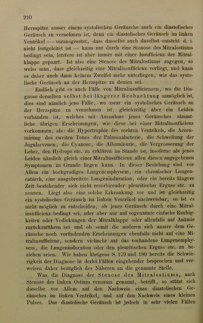 Herzspitze ausser einem systolischen Geräusche auch ein diastolisches Geräusch zu vernehmen ist, denn ein diastolisches Geräusch im linken Ventrikel — vorausgesetzt, dass dasselbe auch daselbst entsteht d. i. nicht fortgeleitet ist — kann nur durch eine Stenose des Mitralostiums bedingt sein, letztere ist aber immer mit einer Insufficienz der Mitral- klappe gepaart. Ist also eine Stenose des Mitralostiums zugegen, so weiss man, dass gleichzeitig eine Mitralinsufficienz vorliegt, und kann es daher auch dann keinem Zweifel mehr unterliegen, wie das systo- lische Geräusch an der Herzspitze zu deuten sei. Endlich gibt es auch Fälle von Mitralinsufficienzen, wo die Dia- gnose derselben selbst bei längerer Beobachtung unmöglich ist, dies sind nämlich jene Fälle, wo zwar ein systolisches Geräusch au der Herzspitze zu vernehmen ist, gleichzeitig aber ein Leiden vorhanden ist, welches mit Ausnahme jenes Geräusches sämmt- liche übrigen Erscheinungen, wie diese bei einer Mitralinsufficienz Vorkommen, als: die Hypertrophie des rechten Ventrikels, die Accen- tuirung des zweiten Tones der Pulmonalarterie, die Schwellung der Jugularvenen, die Cyanose, die Albuminurie, die Vergrößerung der Leber, den Hydrops etc. zu erklären im Stande ist, insoferne als jenes Leiden nämlich gleich einer Mitralinsufficienz allen diesen angegebenen Symptomen zu Grunde liegen kann. In dieser Beziehung sind vor Allem ein hochgradiges Lungenemphysem, ein chronischer Lungen- catarrh, eine ausgebreitete Lungeninduration, oder ein bereits längere Zeit bestehender sich nicht resorbireuder pleuritischer Erguss etc. zu nennen. Liegt also eine solche Erkrankung vor und ist gleichzeitig ein systolisches Geräusch im linken Ventrikel nachweisbar, so ist es nicht möglich zu entscheiden, ob jenes Geräusch durch eine Mitral- insufticienz bedingt sei, oder aber nur auf sogenaunte einfache Rauhig- keiten oder Vedickungen der Mitralklappe oder allenfalls auf Anämie zurückzuführen sei und ob somit die anderen sich ausser dem Ge- räusche noch vorlindenden Erscheinungen ebenfalls nicht auf eine Mi- tralinsufficienz, sondern vielmehr auf das vorhandene Lungenemphy- sem, die Lungeninduration oder den pleuritischen Erguss etc. zu be- ziehen seien. Wir haben übrigens S. 179 und 180 bereits die Schwie- rigkeit der Diagnose in derlei Fällen eingehender besprochen und ver- weisen daher bezüglich des Näheren an die genannte Stelle. Was die Diagnose der Stenose des Mitralostiums, auch Stenose des linken Ostium venosum genannt, betrifft, so stützt sich dieselbe vor Allem auf den Nachweis eines diastolischen Ge- räusches im linken Ventrikel, und auf den Nachweis eines kleinen Pulses. Das diastolische Geräusch ist jedoch in sehr vielen Fällen