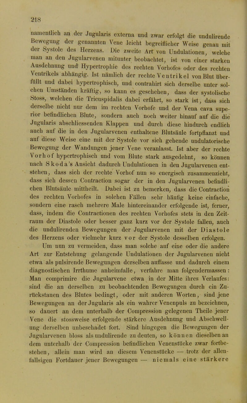 namentlich an der Jugularis externa und zwar erfolgt die undulirendc Bewegung der genannten Vene leicht begreiflicher Weise genau mit der Systole des Herzens. Die zweite Art von Undulationen, welche man an den Jugularvenen mitunter beobachtet, ist von einer starken Ausdehnung und Hypertrophie des rechten Vorhofes oder des rechten Ventrikels abhängig. Ist nämlich der rechte Ventrikel von Blut Uber- milt und dabei hypertrophisch, und contrahirt sich derselbe unter sol- chen Umständen kräftig-, so kann es geschehen, dass der systolische Stoss, welchen die Tricuspidalis dabei erfährt, so stark ist, dass sich dei selbe nicht nur dem im rechten Vorhofe und der Vena cava supe- ii°i befindlichen Blute, sondern auch noch weiter hinauf auf die die Jugularis abschliessenden Klappen und durch diese hindurch endlich auch auf die in den Jugularvenen enthaltene Blutsäule fortpflanzt und auf diese Weise eine mit der Systole vor sich gehende undulatorische Bewegung der Wandungen jener Vene veranlasst. Ist aber der rechte Vorhof hypertrophisch und vom Blute stark ausgedehnt, so können nach Skodas Ansicht dadurch Undulationen in den Jugularvenen ent- stehen, dass sich der rechte Vorhof nun so energisch zusammenzieht, dass sich dessen Contraction sogar der in den Jugularvenen befindli- chen Blutsäule mittheilt. Dabei ist zu bemerken, dass die Contraction des rechten Vorhofes in solchen Fällen sehr häufig keine einfache, sondern eine rasch mehrere Male hintereinander erfolgende ist, ferner, dass, indem die Contractionen des rechten Vorhofes stets in den Zeit- raum der Diastole oder besser ganz kurz vor der Systole fällen, auch die undulirenden Bewegungen der Jugularvenen mit der Diastole des Herzens oder vielmehr kurz vor der Systole desselben erfolgen. Um nun zu vermeiden, dass man solche auf eine oder die audere Art zur Entstehung gelangende Undulationen der Jugularvenen nicht etwa als pulsirende Bewegungen derselben auffasse und dadurch einem diagnostischen Irrthume anheimfalle, verfahre man folgendermassen : Man comprimire die Jugularvene etwa in der Mitte ihres Verlaufes: sind die an derselben zu beobachtenden Bewegungen durch ein Zu- rückstauen des Blutes bedingt, oder mit anderen Worten, sind jene Bewegungen an der Jugularis als ein wahrer Venenpuls zu bezeichnen, so dauert an dem unterhalb der Compression gelegenen Theile jener Vene die stossweise erfolgende stärkere Ausdehnung und Abschwell- ung derselben unbeschadet fort. Sind hingegen die Bewegungen der Jugularvenen bloss als undulirende zu deuten, so können dieselben an dem unterhalb der Compression befindlichen Venenstücke zwar fortbe- stehen, allein man wird an diesem Venenstücke — trotz der allen- fallsigen Fortdauer jener Bewegungen — niemals eine stärkere