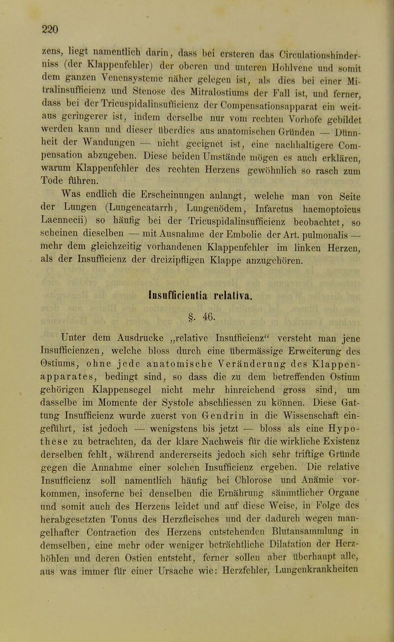 zens, liegt namentlich darin, dass bei ersteren das Circulationshinder- niss (der Klappenfehler) der oberen und unteren Hohlvene und somit dem ganzen Venensysteme näher gelegen ist, als dies bei einer Mi- tralinsufficienz und Stenose des Mitralostiums der Fall ist, und ferner, dass bei der Tricuspidalinsutlicicnz der Compensationsapparat ein weit- aus geiingerei ist, indem derselbe nur vom rechten Vorhofe gebildet werden kann und dieser überdies aus anatomischen Gründen Dünn- heit der Wandungen — nicht geeignet ist, eine nachhaltigere Com- pensation abzugeben. Diese beiden Umstände mögen es auch erklären, warum Klappenfehler des rechten Herzens gewöhnlich so rasch zum Tode führen. Was endlich die Erscheinungen anlangt, welche man von Seite der Lungen (Lungencatarrli, Lungenödem, Infarctus haemoptoicus Laennecii) so häufig bei der Tricuspidalinsufficienz beobachtet, so scheinen dieselben — mit Ausnahme der Embolie der Art. pulmonalis — mehr dem gleichzeitig vorhandenen Klappenfehler im linken Herzen, als der Insufficienz der dreizipfligen Klappe anzugehören. Insuflicientia relaliva, §• 46. Unter dem Ausdrucke „relative Insufficienz“ versteht man jene Insufficienzen, welche bloss durch eine übermässige Erweiterung des Ostiums, ohne jede anatomische Veränderung des Klappen- apparates, bedingt sind, so dass die zu dem betreffenden Ostium gehörigen Klappensegel nicht mehr hinreichend gross sind, um dasselbe im Momente der Systole abschliessen zu können. Diese Gat- tung Insufficienz wurde zuerst von Gen drin in die Wissenschaft ein- geführt, ist jedoch — wenigstens bis jetzt — bloss als eine Hypo- these zu betrachten, da der klare Nachweis für die wirkliche Existenz derselben fehlt, während andererseits jedoch sich sehr triftige Gründe gegen die Annahme einer solchen Insufficienz ergeben. Die relative Insufficienz soll namentlich häufig bei Chlorose und Anämie Vor- kommen, insofeme bei denselben die Ernährung sämmtlicher Organe und somit auch des Herzens leidet und auf diese Weise, in Folge des herabgesetzten Tonus des Herzfleisches und der dadurch wegen man- gelhafter Contraction des Herzens entstehenden Blutansammlung in demselben, eine mehr oder weniger beträchtliche Dilatation der Herz- höhlen und deren Ostien entsteht, ferner sollen aber überhaupt alle, aus was immer für einer Ursache wie: Herzfehler, Lungenkrankheiten