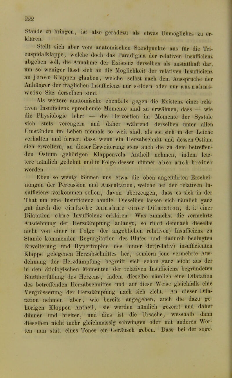 Stande zu bringen, ist. also geradezu als etwas Unmögliches zu er- klären. Stellt sich aber vom anatomischen Standpunkte aus für die Tri- cuspidalklappe, welche doch das Paradigma der relativen Insufticicnz abgeben soll, die Annahme der Existenz derselben als unstatthaft dar, um so weniger lässt sich an die Möglichkeit der relativen Insufticicnz an jenen Klappen glauben, welche selbst nach dem Ausspruche der Anhänger der fraglichen Insufticicnz nur selten oder nur ausnahms- weise Sitz derselben sind. Als weitere anatomische ebenfalls gegen die Existenz einer rela- tiven Insufficienz sprechende Momente sind zu erwähnen, dass — wie die Physiologie lehrt — die Herzostien im Momente der Systole sich stets verengern und daher während derselben unter allen Umständen im Leben niemals so weit sind, als sie sich in der Leiche verhalten und ferner, dass, wenn ein Herzabschnitt und dessen Ostiurn sich erweitern, an dieser Erweiterung stets auch die zu dem betreffen- den Ostiurn gehörigen Klappenvela Antheil nehmen, indem letz- tere nämlich gedehnt und in Folge dessen dünner aber auch breiter werden. Eben so wenig können uns etwa die oben angeführten Erschei- nungen der Percussion und Auscultation, welche bei der relativen lu- sufticienz Vorkommen sollen, davon überzeugen, dass es sich in der That um eine Insufficienz handle. Dieselben lassen sich nämlich ganz gut durch die einfache Annahme einer Dilatation, d. i. einer Dilatation ohne Insufficienz erklären. Was zunächst die vermehrte Ausdehnung der Herzdämpfung anlangt, so rührt demnach dieselbe nicht von einer in Folge der angeblichen relativen) Insufficienz zu Stande kommenden Regurgitation des Blutes und dadurch bedingten Erweiterung und Hypertrophie des hinter der(relativ) insufficienten Klappe gelegenen Herzabschnittes her, sondern jene vermehrte Aus- dehnung der Herzdämpfung begreift sich schon ganz leicht aus der in den ätiologischen Momenten der relativen Insufficienz begründeten Blutüberfüllung des Herzens, indem dieselbe nämlich eine Dilatation des betreffenden Herzabschnittes und auf diese Weise gleichfalls eine Vergrösserung der Herzdämpfung nach sich zieht. An dieser Dila- tation nehmen aber, wie bereits angegeben, auch die dazu ge- hörigen Klappen Antheil, sie werden nämlich gezerrt und daher dünner und breiter, und dies ist die Ursache, wesshalb dann dieselben nicht mehr gleiclnnässig schwingen oder mit anderen Wor- ten nun statt eines Tones ein Geräusch geben. Dass bei der söge-