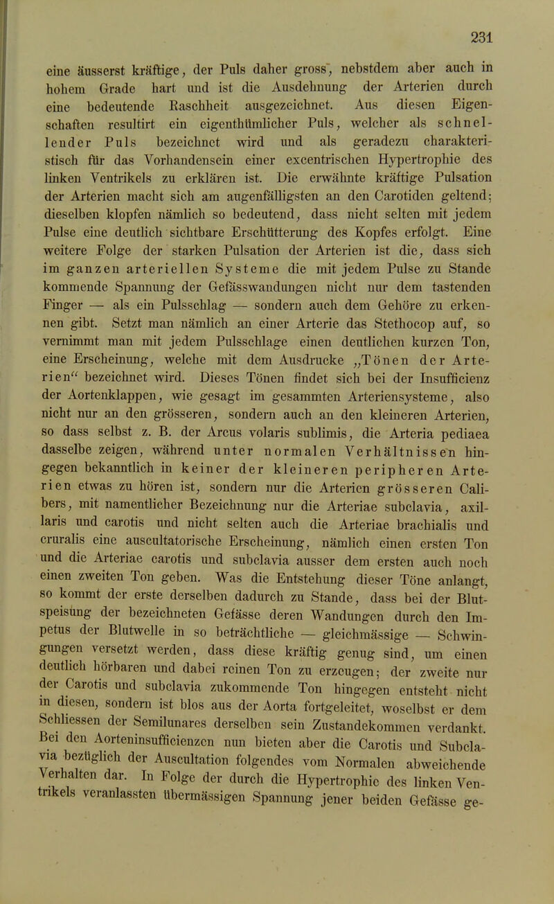 eine äusserst kräftige, der Puls daher gross', nebstdem aber auch in hohem Grade hart und ist die Ausdehnung der Arterien durch eine bedeutende Raschheit ausgezeichnet. Aus diesen Eigen- schaften resultirt ein eigcnthtimlicher Puls, welcher als schnel- lender Puls bezeichnet wird und als geradezu charakteri- stisch für das Vorhandensein einer excentrischen Hypertrophie des linken Ventrikels zu erklären ist. Die erwähnte kräftige Pulsation der Arterien macht sich am augenfälligsten an den Carotiden geltend; dieselben klopfen nämlich so bedeutend, dass nicht selten mit jedem Pulse eine deutlich sichtbare Erschütterung des Kopfes erfolgt. Eine weitere Folge der starken Pulsation der Arterien ist die, dass sich im ganzen arteriellen Systeme die mit jedem Pulse zu Stande kommende Spannung der Gefasswandungen nicht nur dem tastenden Finger — als ein Pulsschlag — sondern auch dem Gehöre zu erken- nen gibt. Setzt man nämlich an einer Arterie das Stethocop auf, so vernimmt man mit jedem Pulsschlage einen deutlichen kurzen Ton, eine Erscheinung, welche mit dem Ausdrucke „Tönen der Arte- rien“ bezeichnet wird. Dieses Tönen findet sich bei der Insufficienz der Aortenklappen, wie gesagt im gesammten Arteriensysteme, also nicht nur an den grösseren, sondern auch an den kleineren Arterien, so dass selbst z. B. der Arcus volaris sublimis, die Arteria pediaea dasselbe zeigen, während unter normalen Verhältnissen hin- gegen bekanntlich in keiner der kleineren peripheren Arte- rien etwas zu hören ist, sondern nur die Arterien grösseren Cali- bers, mit namentlicher Bezeichnung nur die Arteriae subclavia, axil- laris und carotis und nicht selten auch die Arteriae brachialis und cruralis eine auscultatorische Erscheinung, nämlich einen ersten Ton und die Arteriae carotis und subclavia ausser dem ersten auch noch einen zweiten Ton geben. Was die Entstehung dieser Töne anlangt, so kommt der erste derselben dadurch zu Stande, dass bei der Blut- speisung der bezeichneten Gefässe deren Wandungen durch den Im- petus der Blutwelle in so beträchtliche — gleichmässige — Schwin- gungen versetzt werden, dass diese kräftig genug sind, um einen deutlich hörbaren und dabei reinen Ton zu erzeugen; der zweite nur der Carotis und subclavia zukommende Ton hingegen entsteht nicht in diesen, sondern ist blos aus der Aorta fortgeleitet, woselbst er dem Schliessen der Semilunares derselben sein Zustandekommen verdankt. Bei den Aorteninsufficienzcn nun bieten aber die Carotis und Subcla- via bezüglich der Auscultation folgendes vom Normalen abweichende Verhalten dar. In Folge der durch die Hypertrophie des linken Ven- nkels veranlassten übermässigen Spannung jener beiden Gefässe ge-