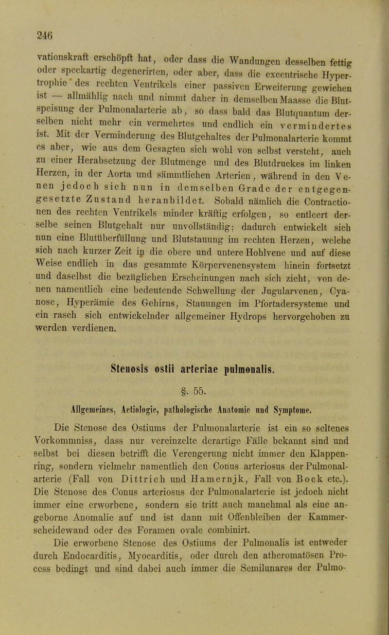 vationskraft erschöpft hat, oder dass die Wandungen desselben fettig odci speckaitig degenerirlen, oder aber, dass die excentrische Hyper- trophie ' des rechten Ventrikels einer passiven Erweiterung gewichen ist allmählig nach und nimmt daher in demselben Maasse die Blut- speisung der Pulmonalarterie ab, so dass bald das Blutquantum der- selben nicht mehr ein vermehrtes und endlich ein vermindertes ist. Mit der Verminderung des Blutgehaltes der Pulmonalarterie kommt es aber, wie aus dem Gesagten sich wohl von selbst versteht, auch zu einer Herabsetzung der Blutmenge und des Blutdruckes im linken Herzen, in der Aorta und sämmtlichen Arterien, während in den V e- nen jedoch sich nun in demselben Grade der entgegen- gesetzte Zustand heranbildet. Sobald nämlich die Contractio- nen des rechten Ventrikels minder kräftig erfolgen, so entleert der- selbe seinen Blutgehalt nur unvollständig; dadurch entwickelt sich nun eine Blutüberfüllung’ und Blutstauung im rechten Herzen, welche sich nach kurzer Zeit in die obere und untere Hohlvene und auf diese Weise endlich in das gesammte Körpervenensystem hinein fortsetzt und daselbst die bezüglichen Erscheinungen nach sich zieht, von de- nen namentlich eine bedeutende Schwellung der Jugularvenen, Cya- nose, Hyperämie des Gehirns, Stauungen im Pfortadersysteme und ein rasch sich entwickelnder allgemeiner Hydrops hervorgehoben zu werden verdienen. Stenosis ostii arteriae pulmonalis. §• 55. Allgemeines, Aeliologie, pathologische Anatomie und Symptome. Die Stenose des Ostiums der Pulmonalarterie ist ein so seltenes Vorkommniss, dass nur vereinzelte derartige Fälle bekannt sind und selbst bei diesen betrifft die Verengerung nicht immer den Klappen- ring, sondern vielmehr namentlich den Conus arteriosus der Pulmonal- arterie (Fall von Dittrich und Hamernjk, Fall von Bock etc.). Die Stenose des Conus arteriosus der Pulmonalarterie ist jedoch nicht immer eine erworbene, sondern sie tritt auch manchmal als eine an- geborne Anomalie auf und ist dann mit Offenbleiben der Kammer- scheidewand oder des Foramen ovale combinirt. Die erworbene Stenose des Ostiums der Pulmonalis ist entweder durch Endocarditis, Myocarditis, oder durch den atheromatösen Pro- ccss bedingt und sind dabei auch immer die Semilunares der Pulmo-