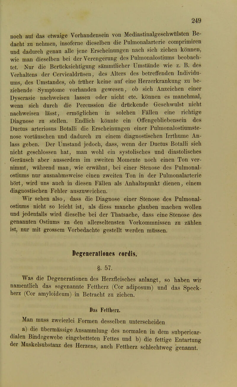 noch auf das etwaige Vorhandensein von Mediastinalgeschwiilsten Be- dacht zu nehmen, insoferne dieselben die Pulmonalarterie comprimiren und dadurch genau alle jene Erscheinungen nach sich ziehen können, wie man dieselben bei der Verengerung des Pulmonalostiums beobach- tet. Nur die Berücksichtigung sämmtlicher Umstände wie z. B. des Verhaltens der Cervicaldrttsen, des Alters des betreffenden Individu- ums, des Umstandes, ob früher keine auf eine Herzerkrankung zu be- ziehende Symptome vorhanden gewesen, ob sich Anzeichen einer Dyscrasie nachweisen lassen oder nicht etc. können es manchmal, wenn sich durch die Percussion die drückende Geschwulst nicht nachweisen lässt, ermöglichen in solchen Fällen eine richtige Diagnose zu stellen. Endlich könnte ein Offengebliebensein des Ductus arteriosus Botalli die Erscheinungen einer Pulmonalostiumste- nose Vortäuschen und dadurch zu einem diagnostischen Irrthume An- lass geben. Der Umstand jedoch, dass, wenn der Ductus Botalli sich nicht geschlossen hat, man wohl ein systolisches und diastolisches Geräusch aber ausserdem im zweiten Momente noch einen Ton ver- nimmt, während man, wie erwähnt, bei einer Stenose des Pulmonal- ostiums nur ausnahmsweise einen zweiten Ton in der Pulmonalarterie hört, wird uns auch in diesen Fällen als Anhaltspunkt dienen, einem diagnostischen Fehler auszuweichen. Wir sehen also, dass die Diagnose einer Stenose des Pulmonal- ostiums nicht so leicht ist, als diess manche glauben machen wollen und jedenfalls wird dieselbe bei der Thatsache, dass eine Stenose des genannten Ostiums zn den allerseltensten Vorkommnissen zu zählen ist, nur mit grossem Vorbedachte gestellt werden müssen. Degeneraliones cordis. §. 57. Was die Degenerationen des Herzfleisches anlangt, so haben wir namentlich das sogenannte Fettherz (Cor adiposum) und das Speck- herz (Cor amyloideum) in Betracht zu ziehen. Das Fettherz. Man muss zweierlei Formen desselben unterscheiden a) die übermässige Ansammlung des normalen in dem subpericar- dialen Bindegewebe eingebetteten Fettes und b) die fettige Entartung der Muskelsubstanz des Herzens, auch Fettherz schlechtweg genannt.