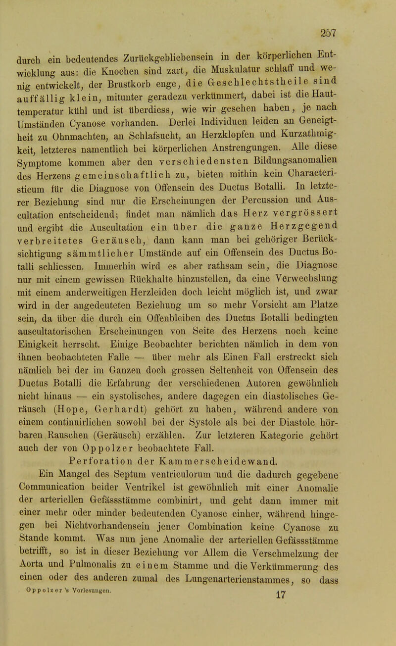 durch ein bedeutendes Zurückgebliebensein in der körperlichen Ent- wicklung aus: die Knochen sind zart, die Muskulatur schlaff und we- nig entwickelt, der Brustkorb enge, die Geschlechtstheile sind auffällig klein, mitunter geradezu verkümmert, dabei ist die Haut- temperatur kühl und ist überdiess, wie wir gesehen haben, je nach Umständen Cyanose vorhanden. Derlei Individuen leiden an Geneigt- heit zu Ohnmächten, an Schlafsucht, an Herzklopfen und Kurzathmig- keit, letzteres namentlich bei körperlichen Anstrengungen. Alle diese Symptome kommen aber den verschiedensten Bildungsanomalien des Herzens gemeinschaftlich zu, bieten mithin kein Characteri- sticum für die Diagnose von Offensein des Ductus Botalli. In letzte- rer Beziehung sind nur die Erscheinungen der Percussion und Aus- cultation entscheidend; findet man nämlich das Herz vergrössert und ergibt die Auscultation ein über die ganze Herzgegend verbreitetes Geräusch, dann kann man bei gehöriger Berück- sichtigung sämmtlicher Umstände auf ein Offensein des Ductus Bo- talli schliessen. Immerhin wird es aber rathsam sein, die Diagnose nur mit einem gewissen Rückhalte hinzustellen, da eine Verwechslung mit einem anderweitigen Herzleiden doch leicht möglich ist, und zwar wird in der angedeuteten Beziehung um so mehr Vorsicht am Platze sein, da über die durch ein Offenbleiben des Ductus Botalli bedingten auscultatorischen Erscheinungen von Seite des Herzens noch keine Einigkeit herrscht. Einige Beobachter berichten nämlich in dem von ihnen beobachteten Falle — über mehr als Einen Fall erstreckt sich nämlich bei der im Ganzen doch grossen Seltenheit von Offensein des Ductus Botalli die Erfahrung der verschiedenen Autoren gewöhnlich nicht hinaus — ein systolisches, andere dagegen ein diastolisches Ge- räusch (Hope, Gerhardt) gehört zu haben, während andere von einem continuirlichen sowohl bei der Systole als bei der Diastole hör- baren Rauschen (Geräusch) erzählen. Zur letzteren Kategorie gehört auch der von Oppolzer beobachtete Fall. Perforation der Kammerscheidewand. Ein Mangel des Septum ventriculorum und die dadurch gegebene Communication beider Ventrikel ist gewöhnlich mit einer Anomalie der arteriellen Gefässstämme combinirt, und geht dann immer mit einer mehr oder minder bedeutenden Cyanose einher, während hinge- gen bei Nichtvorhandensein jener Combination keine Cyanose zu Stande kommt. Was nun jene Anomalie der arteriellen Gefässstämme betrifit, so ist in dieser Beziehung vor Allem die Verschmelzung der Aorta und Pulmonalis zu einem Stamme und die Verkümmerung des einen oder des anderen zumal des Lungenarterienstammes, so dass Oppolzer’s Vorlesungen. . „