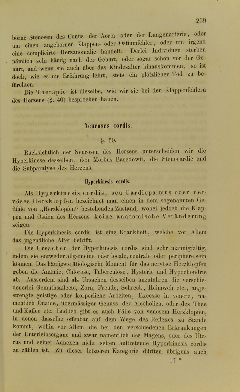 borae Stenosen des Conus der Aorta oder der Lungenarterie, oder um einen angebornen Klappen- oder Ostiuinfehler, oder um irgend eine complicirtc Herzanomalie handelt. Derlei Individuen sterben nämlich sehr häufig nach der Geburt, oder sogar schon vor der Ge- burt, und wenn sie auch über das Kindesalter hinauskommen, so ist doch, wie es die Erfahrung lehrt, stets ein plötzlicher Tod zu be- furchten. Die Therapie ist dieselbe, wie wir sie bei den Klappenfehlern des Herzens (§. 40) besprochen haben. Nenroses cordis. §• 59. Rücksichtlich der Neurosen des Herzens unterscheiden wir die Hyperkinese desselben, den Morbus Basedowii, die Stenocardie und die Subparalyse des Herzens. Hyperkinesis cordis. Als Hyperkinesis cordis, seu Cardiopalmus oder ner- vöses Herzklopfen bezeichnet man einen in dem sogenannten Ge- fühle von „Herzklopfen“ bestehenden Zustand, wobei jedoch die Klap- pen und Ostien des Herzens keine anatomische Veränderung zeigen. Die Hyperkinesis cordis ist eine Krankheit, welche vor Allem das jugendliche Alter betrifft. Die Ursachen der Hyperkinesis cordis sind sehr mannigfaltig, indem sie entweder allgemeine oder locale, centrale oder periphere sein können. Das häufigste ätiologische Moment für das nervöse Herzklopfen geben die Anämie, Chlorose, Tuberculose, Hysterie und Hypochondrie ab. Ausserdem sind als Ursachen desselben anzuführen die verschie- denerlei Gemüthsaftecte, Zorn, Freude, Schreck, Heimweh etc., ange- strengte geistige oder körperliche Arbeiten, Excesse in venere, na- mentlich Onanie, übermässiger Genuss der Alcoholica, oder des Thee und Kaffee etc. Endlich gibt es auch Fälle von venösem Herzklopfen, in denen dasselbe offenbar auf dem Wege des Reflexes zu Stande kommt, wohin vor Allem die bei den verschiedenen Erkrankungen der Unterleibsorgane und zwar namentlich des Magens, oder des Ute- rus und seiner Adnexen nicht selten auftretende Hyperkinesis cordis zu zählen ist. Zu dieser letzteren Kategorie dürften übrigens auch 17 *