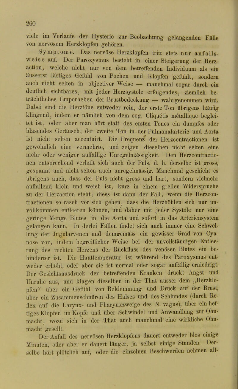 viele im Verlaufe der Hysterie zur Beobachtung gelangenden Fälle von nervösem Herzklopfen gehören. Symptome. Das nervöse Herzklopfen tritt stets nur anfalls- weise auf. Der Paroxysmus besteht in einer Steigerung der Herz- action, welche nicht nur von dem betreffenden Individuum als ein äusserst lästiges Gefühl von Pochen und Klopfen gefühlt, sondern auch nicht selten in objectiver Weise — manchmal sogar durch ein deutlich sichtbares, mit jeder Herzsystole erfolgendes, ziemlich be- trächtliches Emporheben der Brustbedeckung — wahrgenommen wird. Dabei sind die Herztöne entweder rein, der erste Ton übrigens häufig klingend, indem er nämlich von dem sog. Cliquetis metallique beglei- tet ist, oder aber man hört statt des ersten Tones ein dumpfes oder blasendes Geräusch; der zweite Ton in der Pulmonalarterie und Aorta ist nicht selten accentuirt. Die Frequenz der Herzcontractionen ist gewöhnlich eine vermehrte, und zeigen dieselben nicht selten eine mehr oder weniger auffällige Unregelmässigkeit. Den Herzcontractio- nen entsprechend verhält sich auch der Puls, d. h. derselbe ist gross, gespannt und nicht selten auch unregelmässig. Manchmal geschieht es übrigens auch, dass der Puls nicht gross und hart, sondern vielmehr auffällend klein und weich ist, kurz in einem grellen Widerspruche zu der Herzaction steht; diess ist dann der Fall, wenn die Herzcon- tractionen so rasch vor sich gehen, dass die Herzhöhlen sich nur un- vollkommen entleeren können, und daher mit jeder Systole nur eine geringe Menge Blutes in die Aorta und sofort in das Arteriensystem gelangen kann. In derlei Fällen findet sich auch immer eine Schwel- lung der Jugularvenen und demgemäss ein gewisser Grad von Cya- nose vor, indem begreiflicher Weise bei der unvollständigen Entlee- rung des rechten Herzens der Rückfluss des venösen Blutes ein be- hinderter ist. Die Hauttemperatur ist während des Paroxysmus ent- weder erhöht, oder aber sie ist normal oder sogar auffällig erniedrigt. Der Gesichtsausdruck der betreffenden Kranken drückt Angst und Unruhe aus, und klagen dieselben in der That ausser dem „Herzklo- pfen“ über ein Gefühl von Beklemmung und Druck auf der Brust, über ein Zusammenschnüren des Halses und des Schlundes (durch Re- flex auf die Larynx- und Pharynxzweige des N. vagus), über ein hef- tiges Klopfen im Kopfe und über Schwindel und Anwandlung zur Ohn- macht, wozu sich in der That auch manchmal eine wirkliche Ohn- macht gesellt. Der Anfall des nervösen Plerzklopfens dauert entweder blos einige Minuten, oder aber er dauert länger, ja selbst einige Stunden. Der- selbe hört plötzlich auf, oder die einzelnen Beschwerden nehmen all-