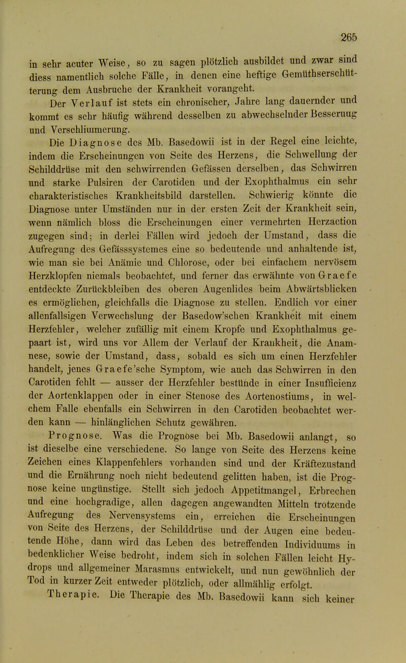in sehr acuter Weise, so zu sagen plötzlich ausbildet und zwar sind diess namentlich solche Fälle, in denen eine heftige Gemüthserschüt- terung dem Ausbruche der Krankheit vorangeht. Der Verlauf ist stets ein chronischer, Jahre lang dauernder und kommt es sehr häufig während desselben zu abwechselnder Besserung und Verschlimmerung. Die Diagnose des Mb. Basedowii ist in der Regel eine leichte, indem die Erscheinungen von Seite des Herzens, die Schwellung der Schilddrüse mit den schwirrenden Gefässen derselben, das Schwirren und starke Pulsiren der Carotiden und der Exophthalmus ein sehr charakteristisches Krankheitsbild darstellen. Schwierig könnte die Diagnose unter Umständen nur in der ersten Zeit der Krankheit sein, wenn nämlich bloss die Erscheinungen einer vermehrten Herzaction zugegen sind; in derlei Fällen wird jedoch der Umstand, dass die Aufregung des Gefasssystemes eine so bedeutende und anhaltende ist, wie man sie bei Anämie und Chlorose, oder bei einfachem nervösem Herzklopfen niemals beobachtet, und ferner das erwähnte von G r a e f e entdeckte Zurückbleiben des oberen Augenlides beim Abwärtsblicken es ermöglichen, gleichfalls die Diagnose zu stellen. Endlich vor einer allenfallsigen Verwechslung der Basedow’schen Krankheit mit einem Herzfehler, welcher zufällig mit einem Kropfe und Exophthalmus ge- paart ist, wird uns vor Allem der Verlauf der Krankheit, die Anam- nese, sowie der Umstand, dass, sobald es sich um einen Herzfehler handelt, jenes Graefe’sche Symptom, wie auch das Schwirren in den Carotiden fehlt — ausser der Herzfehler bestünde in einer Insufficienz der Aortenklappen oder in einer Stenose des Aortenostiums, in wel- chem Falle ebenfalls ein Schwirren in den Carotiden beobachtet wer- den kann — hinlänglichen Schutz gewähren. Prognose. Was die Prognose bei Mb. Basedowii anlangt, so ist dieselbe eine verschiedene. So lange von Seite des Herzens keine Zeichen eines Klappenfehlers vorhanden sind und der Kräftezustand und die Ernährung noch nicht bedeutend gelitten haben, ist die Prog- nose keine ungünstige. Stellt sich jedoch Appetitmangel, Erbrechen und eine hochgradige, allen dagegen angewandten Mitteln trotzende Aufregung des Nervensystems ein, erreichen die Erscheinungen von Seite des Herzens, der Schilddrüse und der Augen eine bedeu- tende Höhe, dann wird das Leben des betreffenden Individuums in bedenklicher Weise bedroht, indem sich in solchen Fällen leicht Hy- drops und allgemeiner Marasmus entwickelt, und nun gewöhnlich der Tod in kurzer Zeit entweder plötzlich, oder allmählig erfolgt. Therapie. Die Therapie des Mb. Basedowii kann sich keiner