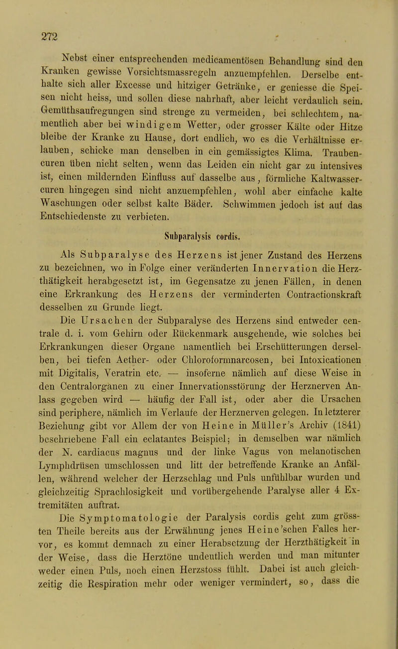 Nebst einer entsprechenden medicamentösen Behandlung sind den Kranken gewisse Vorsichtsmassregeln anzuempfehlen. Derselbe ent- halte sich aller Excesse und hitziger Getränke, er geniesse die Spei- sen nicht heiss, und sollen diese nahrhaft, aber leicht verdaulich sein. GemUthsaufregungen sind strenge zu vermeiden, bei schlechtem, na- mentlich aber bei windigem Wetter, oder grosser Kälte oder Hitze bleibe der Kranke zu Hause, dort endlich, wo es die Verhältnisse er- lauben, schicke man denselben in ein gemässigtes Klima. Trauben- curen üben nicht selten, wenn das Leiden ein nicht gar zu intensives ist, einen mildernden Einfluss auf dasselbe aus, förmliche Kaltwasser- curen hingegen sind nicht anzuempfehlen, wohl aber einfache kalte Waschimgen oder selbst kalte Bäder. Schwimmen jedoch ist auf das Entschiedenste zu verbieten. Subparalysis cordis. Als Subparalyse des Herzens ist jener Zustand des Herzens zu bezeichnen, wo in Folge einer veränderten Innervation die Herz- thätigkeit herabgesetzt ist, im Gegensätze zu jenen Fällen, in denen eine Erkrankung des Herzens der verminderten Contractionskraft desselben zu Grunde liegt. Die Ursachen der Subparalyse des Herzens sind entweder cen- trale d. i. vom Gehirn oder Rückenmark ausgehende, wie solches bei Erkrankungen dieser Organe namentlich bei Erschütterungen dersel- ben, bei tiefen Aether- oder Chloroformnarcosen, bei Intoxicationen mit Digitalis, Veratrin etc. — insoferne nämlich auf diese Weise in den Centralorganen zu einer Innervationsstörung der Herznerven An- lass gegeben wird — häufig der Fall ist, oder aber die Ursachen sind periphere, nämlich im Verlaufe der Herznerven gelegen. In letzterer Beziehung gibt vor Allem der von Heine in Müll er’s Archiv (1841) beschriebene Fall ein eclatantes Beispiel; in demselben war nämlich der N. cardiacus magnus und der linke Vagus von melanotischen Lymphdrüsen umschlossen und litt der betreffende Kranke an Anfäl- len, während welcher der Herzschlag und Puls unfühlbar wurden imd gleichzeitig Sprachlosigkeit und vorübergehende Paralyse aller 4 Ex- tremitäten auftrat. Die Symptomatologie der Paralysis cordis geht zum gröss- ten Theile bereits aus der Erwähnung jenes Heine’schen Falles her- vor, es kommt demnach zu einer Herabsetzung der Herzthätigkeit in der Weise, dass die Herztöne undeutlich werden und man mitunter weder einen Puls, noch einen Herzstoss fühlt. Dabei ist auch gleich- zeitig die Respiration mehr oder weniger vermindert, so, dass die