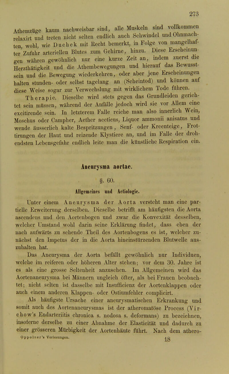 Athemzüge kaum nachweisbar sind, alle Muskeln sind vollkommen relaxirt und treten nicht selten endlich auch Schwindel und Ohnmäch- ten wohl, wie Duchek mit Recht bemerkt, in Folge von mangelhaf- te/Zufuhr arteriellen Blutes zum Gehirne, hinzu. Diese Erscheinun- gen währen gewöhnlich nur eine kurze Zeit an, indem zuerst die Herzthätigkeit und die Athembewegungen und hierauf das Bewusst- sein und die Bewegung wiederkehren, oder aber jene Erscheinungen halten stunden- oder selbst tagelang an (Scheintod) und können auf diese Weise sogar zur Verwechslung mit wirklichem Tode führen. Therapie. Dieselbe wird stets gegen das Grundleiden gerich- tet sein müssen, während der Anfälle jedoch wird sie vor Allem eine excitirende sein. In letzterem Falle reiche man also innerlich Wein, Moschus oder Campher, Aether aceticus, Liquor ammonii anisatus und wende äusserlich kalte Bespritzungen, Senf- oder Kreenteige, Fiot- tirungen der Haut und reizende Klystiere an, und im Falle der droh- endsten Lebensgefahr endlich leite man die künstliche Respiration ein. Aneurysma aortae. §. 60. Allgemeines und Aetiologie. Unter einem Aneurysma der Aorta versteht man eine par- tielle Erweiterung derselben. Dieselbe betrifft am häufigsten die Aorta ascendens und den Aortenbogen und zwar die Konvexität desselben, welcher Umstand wohl darin seine Erklärung findet, dass eben der nach aufwärts zu sehende Theil des Aortenbogens es ist, welcher zu- nächst den Impetus der in die Aorta hineinstürzenden Blutwelle aus- zuhalten hat. Das Aneurysma der Aorta befällt gewöhnlich nur Individuen, welche im reiferen oder höheren Alter stehen; vor dem 30. Jahre ist es als eine grosse Seltenheit anzusehen. Im Allgemeinen wird das Aortenaneurysma bei Männern ungleich öfter, als bei Frauen beobach- tet; nicht selten ist dasselbe mit Insufficienz der Aortenklappen oder auch einem anderen Klappen- oder Ostiumfehlcr complicirt. Als häufigste Ursache einer aneurysmatischen Erkrankung und somit auch des Aortenaneurysmas ist der atheromatöse Process (Vir- chow’s Endarteriitis chronica s. nodosa s. deformans) zu bezeichnen, insoferne derselbe zu einer Abnahme der Elasticität und dadurch zu einer grösseren Mürbigkeit der Aortenhäute führt. Nach dem athero- O p p o 1 z er’s Vorlesungen. ,i q