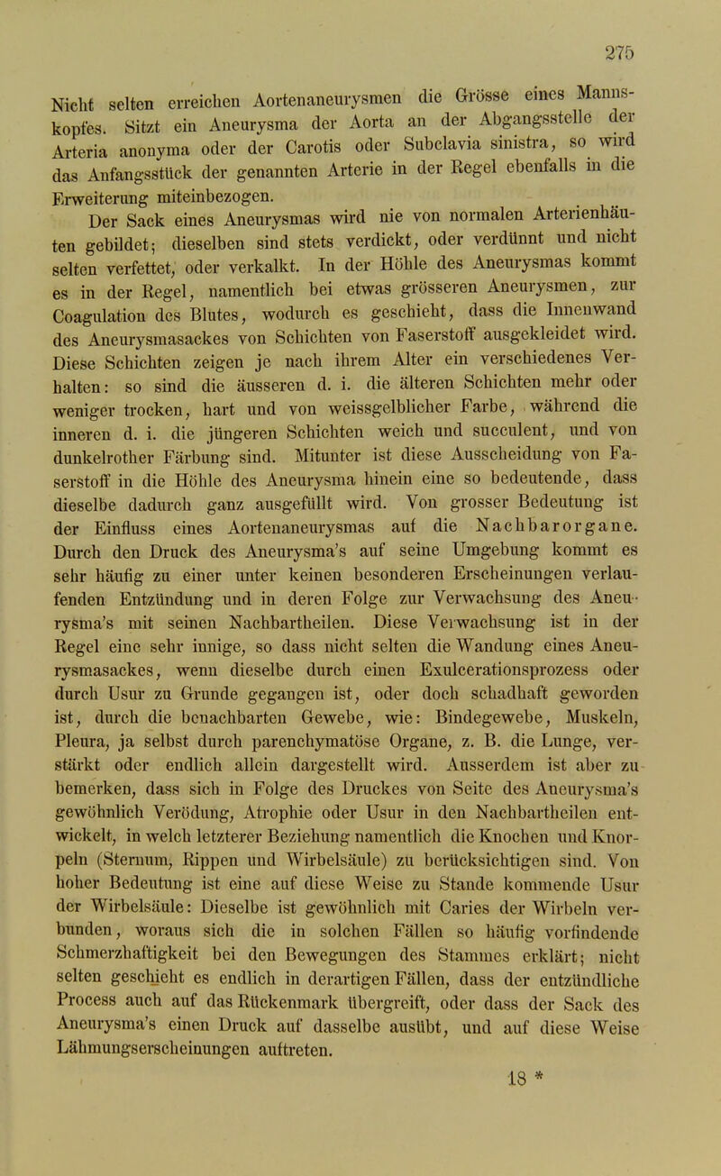 Nicht selten erreichen Aortenaneurysmen die Grösse eines Manns- kopfes. Sitzt ein Aneurysma der Aorta an der Abgangsstelle dei Arteria anonyma oder der Carotis oder Subclavia sinistra, so wird das Anfangssttick der genannten Arterie in der Kegel ebenfalls in die Erweiterung miteinbezogen. Der Sack eines Aneurysmas wird nie von normalen Arterienhäu- ten gebildet; dieselben sind stets verdickt, oder verdünnt und nicht selten verfettet, oder verkalkt. In der Höhle des Aneurysmas kommt es in der Regel, namentlich bei etwas grösseren Aneui ysmen, zui Coagulation des Blutes, wodurch es geschieht, dass die Innenwand des Aneurysmasackes von Schichten von Faserstoff ausgekleidet wild. Diese Schichten zeigen je nach ihrem Alter ein verschiedenes Ver- halten : so sind die äusseren d. i. die älteren Schichten mehr oder weniger trocken, hart und von weissgelblicher Farbe, während die inneren d. i. die jüngeren Schichten weich und succulent, und von dunkelrother Färbung sind. Mitunter ist diese Ausscheidung von Fa- serstoff in die Höhle des Aneurysma hinein eine so bedeutende, dass dieselbe dadurch ganz ausgefüllt wird. Von grosser Bedeutung ist der Einfluss eines Aortenaneurysmas aut die Nachbar Organe. Durch den Druck des Aneurysma’s auf seine Umgebung kommt es sehr häufig zu einer unter keinen besonderen Erscheinungen verlau- fenden Entzündung und in deren Folge zur Verwachsung des Aneu- rysma’s mit seinen Nachbartheilen. Diese Verwachsung ist in der Regel eine sehr innige, so dass nicht selten die Wandung eines Aneu- rysmasackes, wenn dieselbe durch einen Exulcerationsprozess oder durch Usur zu Grunde gegangen ist, oder doch schadhaft geworden ist, durch die benachbarten Gewebe, wie: Bindegewebe, Muskeln, Pleura, ja selbst durch parenchymatöse Organe, z. B. die Lunge, ver- stärkt oder endlich allein dargestellt wird. Ausserdem ist aber zu bemerken, dass sich in Folge des Druckes von Seite des Aneurysma’s gewöhnlich Verödung, Atrophie oder Usur in den Nachbartheilen ent- wickelt, in welch letzterer Beziehung namentlich die Knochen und Knor- peln (Sternum, Rippen und Wirbelsäule) zu berücksichtigen sind. Von hoher Bedeutung ist eine auf diese Weise zu Stande kommende Usur der Wirbelsäule: Dieselbe ist gewöhnlich mit Caries der Wirbeln ver- bunden, woraus sich die in solchen Fällen so häufig vorfindende Schmerzhaftigkeit bei den Bewegungen des Stammes erklärt; nicht selten geschieht es endlich in derartigen Fällen, dass der entzündliche Process auch auf das Rückenmark übergreift, oder dass der Sack des Aneurysma’s einen Druck auf dasselbe auslibt, und auf diese Weise Lähmungserscheinungen auftreten. 18 *