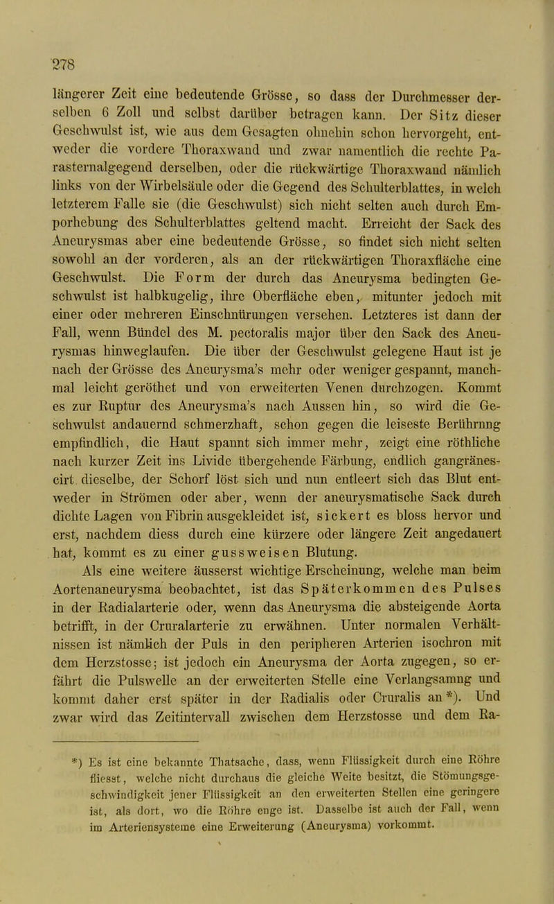 längerer Zeit eine bedeutende Grösse, so dass der Durchmesser der- selben 6 Zoll und selbst darüber betragen kann. Der Sitz dieser Geschwulst ist, wie aus dem Gesagten ohnehin schon hervorgeht, ent- weder die vordere Thoraxwand und zwar namentlich die rechte Pa- rasternalgegend derselben, oder die rückwärtige Thoraxwaud nämlich links von der Wirbelsäule oder die Gegend des Schulterblattes, in welch letzterem Falle sie (die Geschwulst) sich nicht selten auch durch Em- porhebung des Schulterblattes geltend macht. Erreicht der Sack des Aneurysmas aber eine bedeutende Grösse, so findet sich nicht selten sowohl an der vorderen, als an der rückwärtigen Thoraxfläche eine Geschwulst. Die Form der durch das Aneurysma bedingten Ge- schwulst ist halbkugelig, ihre Oberfläche eben, mitunter jedoch mit einer oder mehreren Einschnürungen versehen. Letzteres ist dann der Fall, wenn Bündel des M. pectoralis major über den Sack des Aneu- rysmas hinweglaufen. Die über der Geschwulst gelegene Haut ist je nach der Grösse des Aneurysma’s mehr oder weniger gespannt, manch- mal leicht geröthet und von erweiterten Venen durchzogen. Kommt es zur Ruptur des Aneurysma’s nach Aussen hin, so wird die Ge- schwulst andauernd schmerzhaft, schon gegen die leiseste Berührung empfindlich, die Haut spannt sich immer mehr, zeigt eine röthliche nach kurzer Zeit ins Livide übergehende Färbung, endlich gangränes- cirt dieselbe, der Schorf löst sich und nun entleert sich das Blut ent- weder in Strömen oder aber, wenn der aneurysmatische Sack durch dichte Lagen von Fibrin ausgekleidet ist, sickert es bloss hervor und erst, nachdem diess durch eine kürzere oder längere Zeit angedauert hat, kommt es zu einer gussweisen Blutung. Als eine Aveitere äusserst wichtige Erscheinung, welche man beim Aortenaneurysma beobachtet, ist das Später kommen des Pulses in der Radialarterie oder, wenn das Aneurysma die absteigende Aorta betrifft, in der Cruralarterie zu erwähnen. Unter normalen Verhält- nissen ist nämlich der Puls in den peripheren Arterien isochron mit dem Herzstosse; ist jedoch ein Aneurysma der Aorta zugegen, so er- fährt die Pulswelle an der erweiterten Stelle eine Verlangsamng und kommt daher erst später in der Radialis oder Cruralis an *). Und zwar wird das Zeitintervall zwischen dem Herzstosse und dem Ra- *) Es ist eine bekannte Tliatsache, dass, wenn Flüssigkeit durch eine Röhre fliesat, welche nicht durchaus die gleiche Weite besitzt, die Stömungsge- schwindigkeit jener Flüssigkeit an den erweiterten Stellen eine geringere ist, als dort, wo die Rohre enge ist. Dasselbe ist auch der Fall, wenn im Arteriensysteme eine Erweiterung (Aneurysma) vorkommt.