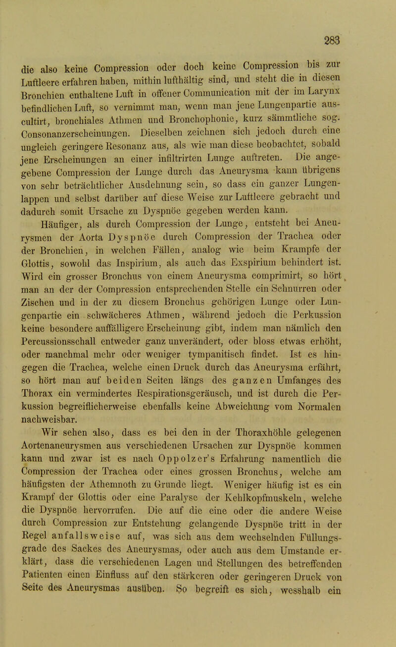 die also keine Compression oder doch keine Compression bis zur Luftleere erfahren haben, mithin lufthaltig sind, und steht die in diesen Bronchien enthaltene Luft in offener Cominunication mit der im Larynx befindlichen Luft, so vernimmt man, wenn man jene Lungenpartie aus- cultirt, bronchiales Athmen und Bronchophonie, kurz sämmtliche sog. Consonanzerscheinungen. Dieselben zeichnen sich jedoch durch eine ungleich geringere Resonanz aus, als wie man diese beobachtet, sobald jene Erscheinungen an einer infiltrirten Lunge auftreten. Die ange- gebene Compression der Lunge durch das Aneurysma kann übrigens von sehr beträchtlicher Ausdehnung sein, so dass ein ganzer Lungen- lappen und selbst darüber auf diese Weise zur Luftleere gebracht und dadurch somit Ursache zu Dyspnoe gegeben werden kann. Häufiger, als durch Compression der Lunge, entsteht bei Aneu- rysmen der Aorta Dyspnoe durch Compression der Trachea oder der Bronchien, in welchen Fällen, analog wie beim Krampfe der Glottis, sowohl das Inspirium, als auch das Exspirium behindert ist. Wird ein grosser Bronchus von einem Aneurysma comprimirt, so hört man an der der Compression entsprechenden Stelle ein Schnurren oder Zischen und in der zu diesem Bronchus gehörigen Lunge oder Lun- genpartie ein schwächeres Athmen, während jedoch die Perkussion keine besondere auffälligere Erscheinung gibt, indem man nämlich den Percussionsschall entweder ganz unverändert, oder bloss etwas erhöht, oder manchmal mehr oder weniger tympanitisch findet. Ist es hin- gegen die Trachea, welche einen Druck durch das Aneurysma erfährt, so hört man auf beiden Seiten längs des ganzen Umfanges des Thorax ein vermindertes Respirationsgeräusch, und ist durch die Per- kussion begreiflicherweise ebenfalls keine Abweichung vom Normalen nachweisbar. Wir sehen also, dass es bei den in der Thoraxhöhle gelegenen Aortenaneurysmen aus verschiedenen Ursachen zur Dyspnoe kommen kann und zwar ist es nach Oppolzer’s Erfahrung namentlich die Compression der Trachea oder eines grossen Bronchus, welche am häufigsten der Athemnoth zu Grunde liegt. Weniger häufig ist es ein Krampf der Glottis oder eine Paralyse der Kehlkopfmuskeln, welche die Dyspnoe hervorrufen. Die auf die eine oder die andere Weise durch Compression zur Entstehung gelangende Dyspnoe tritt in der Regel anfallsweise auf, was sich aus dem wechselnden Füllungs- gradc des Sackes des Aneurysmas, oder auch aus dem Umstande er- klärt, dass die verschiedenen Lagen und Stellungen des betreffenden Patienten einen Einfluss auf den stärkeren oder geringeren Druck von Seite des Aneurysmas ausüben. So begreift es sich, wesshalb ein