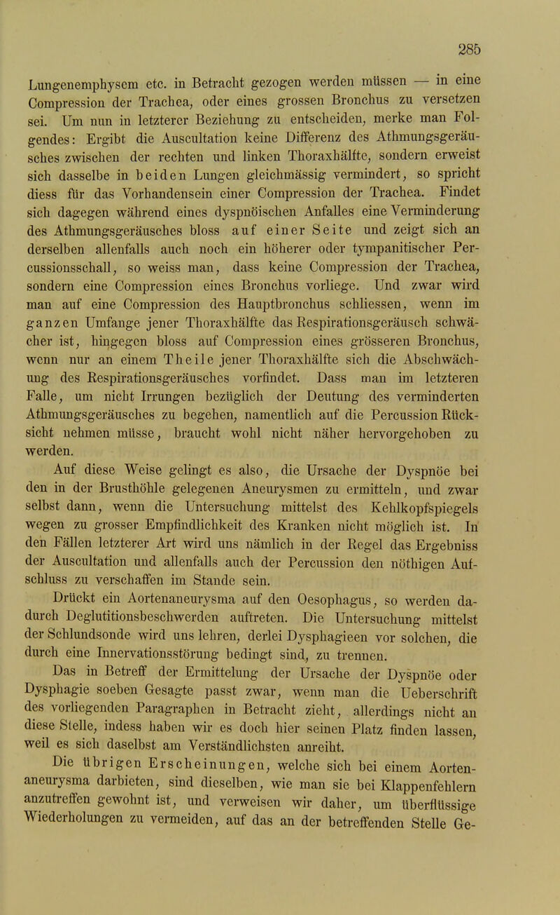 Lungenemphysem etc. in Betracht gezogen werden müssen in eine Compression der Trachea, oder eines grossen Bronchus zn versetzen sei. Um nun in letzterer Beziehung zu entscheiden, merke man Fol- gendes: Ergibt die Auscultation keine Differenz des Athmungsgeräu- sches zwischen der rechten und linken Thoraxhälfte, sondern erweist sich dasselbe in beiden Lungen gleichmässig vermindert, so spricht diess für das Vorhandensein einer Compression der Trachea. Findet sich dagegen während eines dyspnöischen Anfalles eine Verminderung des Athmungsgeräusches bloss auf einer Seite und zeigt sich an derselben allenfalls auch noch ein höherer oder tympanitischer Per- cussionsschall, so weiss man, dass keine Compression der Trachea, sondern eine Compression eines Bronchus vorliege. Und zwar wird man auf eine Compression des Hauptbronchus schliessen, wenn im ganzen Umfange jener Thoraxhälfte das Respirationsgeräusch schwä- cher ist, hingegen bloss auf Compression eines grösseren Bronchus, wenn nur an einem Th eile jener Thoraxhälfte sich die Abschwäch- ung des Respirationsgeräusches vorfindet. Dass man im letzteren Falle, um nicht Irrungen bezüglich der Deutung des verminderten Athmungsgeräusches zu begehen, namentlich auf die Percussion Rück- sicht nehmen müsse, braucht wohl nicht näher hervorgehoben zu werden. Auf diese Weise gelingt es also, die Ursache der Dyspnoe bei den in der Brusthöhle gelegenen Aneurysmen zu ermitteln, und zwar selbst dann, wenn die Untersuchung mittelst des Kehlkopfspiegels wegen zu grosser Empfindlichkeit des Kranken nicht möglich ist. In den Fällen letzterer Art wird uns nämlich in der Regel das Ergebniss der Auscultation und allenfalls auch der Percussion den nöthigen Auf- schluss zu verschaffen im Stande sein. Drückt ein Aortenaneurysma auf den Oesophagus, so werden da- durch Deglutitionsbeschwerden auftreten. Die Untersuchung mittelst der Schlundsonde wird uns lehren, derlei Dysphagieen vor solchen, die durch eine Innervationsstörung bedingt sind, zu trennen. Das in Betreff der Ermittelung der Ursache der Dyspnoe oder Dysphagie soeben Gesagte passt zwar, wenn man die Uebersclirift des vorliegenden Paragraphen in Betracht zieht, allerdings nicht an diese Stelle, indess haben wir es doch hier seinen Platz finden lassen, weil es sich daselbst am Verständlichsten anreiht. Die übrigen Erscheinungen, welche sich bei einem Aorten- aneurysma darbieten, sind dieselben, wie man sie bei Klappenfehlern anzutreffen gewohnt ist, und verweisen wir daher, um überflüssige Wiederholungen zu vermeiden, auf das an der betreffenden Stelle Ge-