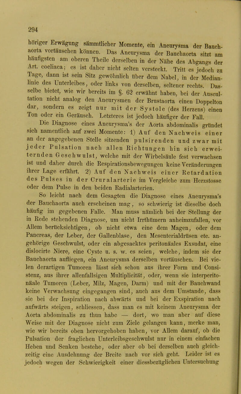 liong-er Erwägung sämmtlicher Momente, ein Aneurysma der Bauch- aovta vortauschen können. Das Aneurysma der Bauchaorta sitzt am häufigsten am oberen Theile derselben in der Nähe des Abgangs der Art. coehaca; es ist daher nicht selten versteckt. Tritt es jedoch zu Tage, dann ist sein Sitz gewöhnlich über dem Nabel, in der Median- linie des Unterleibes, oder links von derselben, seltener rechts. Das- selbe bietet, wie wir bereits im §. 62 erwähnt haben, bei der Auscul- tation nicht analog den Aneurysmen der Brustaorta einen Doppelton dar, sondern es zeigt nur mit der Systole (des Herzens) einen Ton oder ein Geräusch. Letzteres ist jedoch häufiger der Fall. Die Diagnose eines Aneurysma’s der Aorta abdominalis gründet sich namentlich auf zwei Momente: 1) Auf den Nachweis einer an dei angegebenen Stelle sitzenden pulsirenden und zwar mit jedei Pulsation nach allen Richtungen hin sich erwei- teinden Geschwulst, welche mit der Wirbelsäule fest verwachsen ist und daher durch die Respirationsbewegungen keine Veränderungen ihrer Lage erfahrt. 2) Auf den Nachweis einer Retardation des Pulses in der Cruralarterie im Vergleiche zum Herzstosse oder dem Pulse in den beiden Radialarterien. So leicht nach dem Gesagten die Diagnose eines Aneurysma’s der Bauchaorta auch erscheinen mag, so schwierig ist dieselbe doch häufig im gegebenen Falle. Man muss nämlich bei der Stellung der in Rede stehenden Diagnose, um nicht Irrtkümern anheimzufallen, vor Allem berücksichtigen, ob nicht etwa eine dem Magen, oder dem Pancreas, der Leber, der Gallenblase, den MesenterialdrUsen etc. an- gehörige Geschwulst, oder ein abgesacktes peritonäales Exsudat, eine dislocirte Niere, eine Cyste u. s. w. es seien, welche, indem sie der Bauchaorta aufliegen, ein Aneurysma derselben Vortäuschen. Bei vie- len derartigen Tumoren lässt sich schon aus ihrer Form und Consi- stenz, aus ihrer allenfallsigen Multiplicität, oder, wenn sie interperito- näale Tumoren (Leber, Milz, Magen, Darm) und mit der Bauchwand keine Verwachsung eingegangen sind, auch aus dem Umstande, dass sie bei der Inspiration nach abwärts und bei der Exspiration nach aufwärts steigen, schliessen, dass man es mit keinem Aneurysma der Aorta abdominalis zu thun habe — dort, wo man aber auf diese Weise mit der Diagnose nicht zum Ziele gelangen kann, merke man, wie wir bereits oben hervorgehoben haben, vor Allem darauf, ob die Pulsation der fraglichen Unterleibsgeschwulst nur in einem einfachen Heben und Senken bestehe, oder aber ob bei derselben auch gleich- zeitig eine Ausdehnung der Breite nach vor sich geht. Leider ist es jedoch wegen der Schwierigkeit einer diessbezüglichen Untersuchung