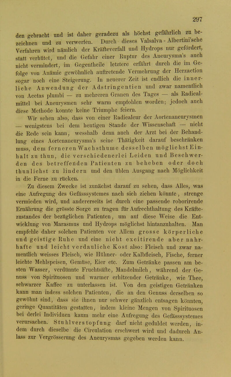 den gebracht und ist daher geradezu als höchst gefährlich zu be- zeichnen und zu verwerfen. Durch dieses Valsalva - Albertini’sche Verfahren wird nämlich der Kräfteverfall und Hydrops nur gefördert, statt verhütet, und die Gefahr einer Ruptur des Aneurysma’s auch nicht vermindert, im Gegentheile letztere erfahrt duicli die im Ge folge von Anämie gewöhnlich auftretende Vermehrung der Herzaction sogar noch eine Steigerung. In neuerer Zeit ist endlich die inner- liche Anwendung der Adstringentien und zwar namentlich von Acetas plumbi — zu mehreren Granen des Tages als Radical- mittel bei Aneurysmen sehr warm empfohlen worden; jedoch auch diese Methode konnte keine Triumphe feiern. Wir sehen also, dass von einer Radicalcur der Aortenaneurysmen — wenigstens bei dem heutigen Stande der Wissenschaft — nicht die Rede sein kann, wesshalb denn auch der Arzt bei der Behand- lung eines Aortenaneurysma’s seine Thätigkeit darauf beschränken muss, dem fern er cn Wach stimme desselben möglichst Ein- halt zu thun, die verschiedenerlei Leiden und Beschwer- den des betreffenden Patienten zu beheben oder doch thun liehst zu lindern und den üblen Ausgang nach Möglichkeit in die Ferne zu rücken. Zu diesem Zwecke ist zunächst darauf zu sehen, dass Alles, was eine Aufregung des Gefässsystemes nach sich ziehen könnte, strenge vermieden wird, und andererseits ist durch eine passende roborirende Ernährung die grösste Sorge zu tragen für Aufrechthaltung des Kräfte- zustandes der bezüglichen Patienten, um auf diese Weise die Ent- wicklung von Marasmus und Hydrops möglichst hintanzuhalten. Man empfehle daher solchen Patienten vor Allem grosse körperliche und geistige Ruhe und eine nicht excitirende aber nahr- hafte und leicht verdauliche Kost also: Fleisch und zwar na- mentlich weisses Fleisch, wie Hühner- oder Kalbfleisch, Fische, ferner leichte Mehlspeisen, Gemüse, Eier etc. Zum Getränke passen am be- sten Wasser, verdünnte Fruchtsäfte, Mandelmilch, während der Ge- nuss von Spirituosen und warmer erhitzender Getränke, wie Tliee, schwarzer Kaffee zu unterlassen ist. Von den geistigen Getränken kann man indess solchen Patienten, die an den Genuss derselben so gewöhnt sind, dass sie ihnen nur schwer gänzlich entsagen könnten, geringe Quantitäten gestatten, indem kleine Mengen von Spirituosen bei derlei Individuen kaum mehr eine Aufregung des Gefässsystemes verursachen. Stuhlverstopfung darf nicht geduldet werden, in- dem durch dieselbe die Cireulation erschwert wird und dadurch An- lass zur Vergrösserung des Aneurysmas gegeben werden kann.