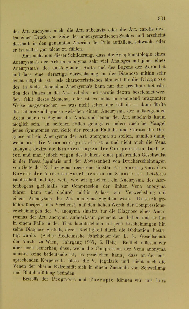 der Art. anonyma aucli die Art. subclavia oder die Art. carotis dex- tra einen Druck von Seite des aneurysmatischen Sackes und erscheint desshalb in den genannten Arterien der Puls auffallend schwach, oder er ist selbst gar nicht zu fühlen. Man sieht aus dieser Schilderung, dass die Symptomatologie eines Aneurysma’s der Arteria anonyma sehr viel Analoges mit jener eines Aneurysma’s der aufsteigenden Aorta und des Bogens der Aorta hat und dass eine derartige Verwechslung in der Diagnose mithin sehr leicht möglich ist. Als characteristisches Moment für die Diagnose des in Rede stehenden Aneurysma’s kann nur die erwähnte Retarda- tion des Pulses in der Art. radialis und carotis dextra bezeichnet wer- den; fehlt dieses Moment, oder ist cs nicht in genügend prägnanter Weise ausgesprochen — was nicht selten der Fall ist — dann dürfte die Differenzialdiagnose zwischen einem Aneurysma der aufsteigenden Aorta oder des Bogens der Aorta und jenem der Art. subclavia kaum möglich sein. In seltenen Fällen gelingt es indess auch bei Mangel jenes Symptomes von Seite der rechten Radialis und Carotis die Dia- gnose auf ein Aneurysma der Art. anonyma zu stellen, nämlich dann, wenn nur die Vena anonyma sinistra und nicht auch die Vena anonyma dextra die Erscheinungen der Compression darbie- ten und man jedoch wegen des Fehlens einer pulsirenden Geschwulst in der Fossa jugularis und der Abwesenheit von Druckerscheinungen von Seite des N. laryngeus recurrens sinister ein Aneurysma des Bogens der Aorta auszuschliessen im Stande ist. Letzteres ist desshalb nöthig, weil, wie wir gesehen, ein Aneurysma des Aor- tenbogens gleichfalls zur Compression der linken Vena anonyma führen kann und dadurch mithin Anlass zur Verwechslung mit einem Aneurysma der Art. anonyma gegeben wäre. Duchek ge- bührt übrigens das Verdienst, auf den hohen Werth der Compressions- erscheinungen der V. anonyma sinistra für die Diagnose eines Aneu- rysmas der Art. anonyma aufmerksam gemacht zu haben und er hat in einem Falle in der That hauptsächlich auf jene Erscheinungen hin seine Diagnose gestellt, deren Richtigkeit durch die Obduction bestä- tigt wurde. (Siche: Medicinische Jahrbücher der k. k. Gesellschaft der Aerzte zu Wien, Jahrgang 1865, G. Heft). Endlich müssen wir aber noch bemerken, dass, wenn die Compression der Vena anonyma sinistra keine bedeutende ist, es geschehen kann, dass an der ent- sprechenden Körperseite bloss die V. jugularis und nicht auch die Venen der oberen Extremität sich in einem Zustande von Schwellung und Blutüberfüllung befinden. Betreffs der Prognose und Therapie können wir uns kurz