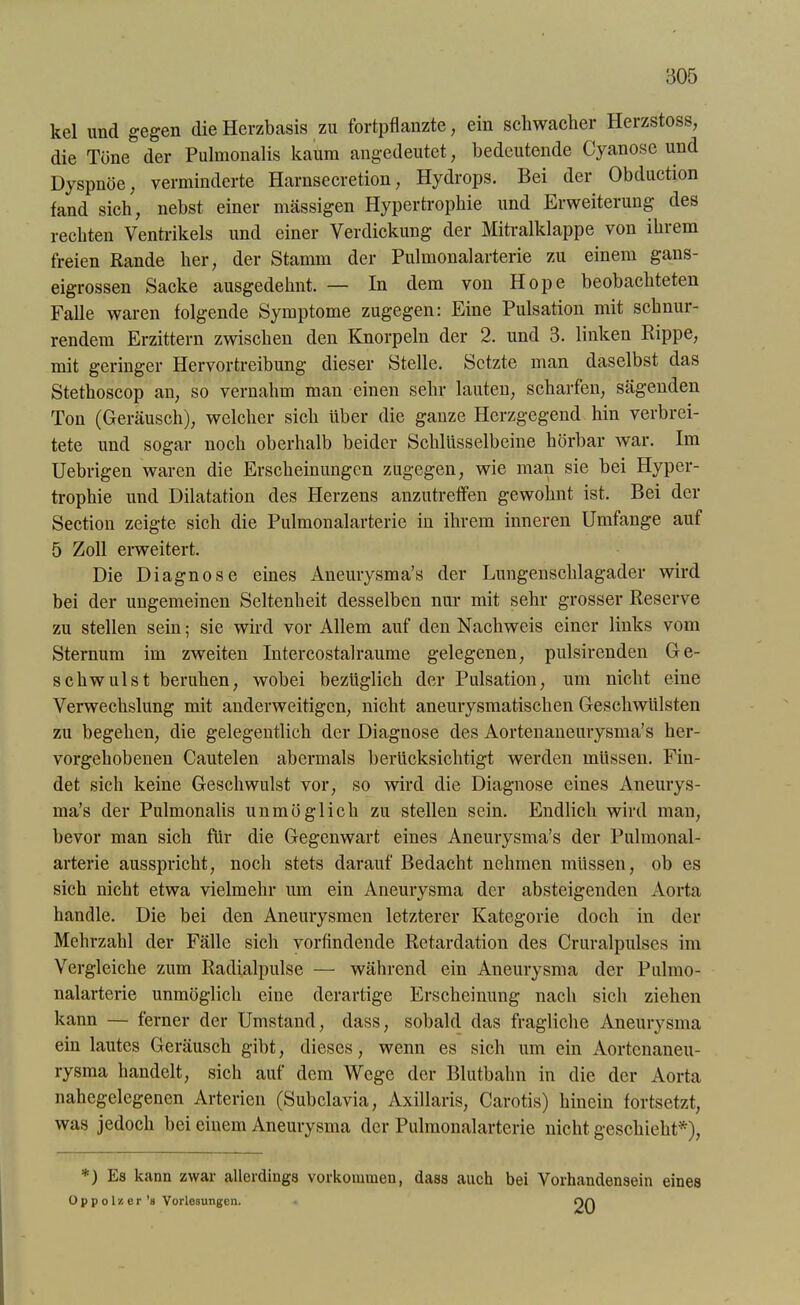 kel und gegen die Herzbasis zu fortpflanzte, ein schwacher Herzstoss, die Töne der Pulmonalis kaum angedeutet, bedeutende Cyanose und Dyspnoe, verminderte Harnsecretion, Hydrops. Bei der Obduction fand sich, nebst einer massigen Hypertrophie und Erweiterung des rechten Ventrikels und einer Verdickung der Mitralklappe von ihrem freien Rande her, der Stamm der Pulmonalarterie zu einem gans- eigrossen Sacke ausgedehnt. — In dem von Hope beobachteten Falle waren folgende Symptome zugegen: Eine Pulsation mit schnur- rendem Erzittern zwischen den Knorpeln der 2. und 3. linken Rippe, mit geringer Hervortreibung dieser Stelle. Setzte man daselbst das Stethoscop an, so vernahm man einen sehr lauten, scharfen, sägenden Ton (Geräusch), welcher sich über die ganze Herzgegend hin verbrei- tete und sogar noch oberhalb beider Schlüsselbeine hörbar war. Im Uebrigen waren die Erscheinungen zugegen, wie man sie bei Hyper- trophie und Dilatation des Herzens anzutreffen gewohnt ist. Bei der Section zeigte sich die Pulmonalarterie in ihrem inneren Umfange auf 5 Zoll erweitert. Die Diagnose eines Aneurysma’s der Lungenschlagader wird bei der ungemeinen Seltenheit desselben nur mit sehr grosser Reserve zu stellen sein; sie wird vor Allem auf den Nachweis einer links vom Sternum im zweiten Intercostalraume gelegenen, pulsirenden Ge- schwulst beruhen, wobei bezüglich der Pulsation, um nicht eine Verwechslung mit anderweitigen, nicht aneurysmatischen Geschwülsten zu begehen, die gelegentlich der Diagnose des Aortenaneurysma’s her- vorgehobenen Cautelen abermals berücksichtigt werden müssen. Fin- det sich keine Geschwulst vor, so wird die Diagnose eines Aneurys- ma’s der Pulmonalis unmöglich zu stellen sein. Endlich wird man, bevor man sich für die Gegenwart eines Aneurysma’s der Pulmonal- arterie ausspricht, noch stets darauf Bedacht nehmen müssen, ob es sich nicht etwa vielmehr um ein Aneurysma der absteigenden Aorta handle. Die bei den Aneurysmen letzterer Kategorie doch in der Mehrzahl der Fälle sich vorfindende Retardation des Cruralpulses im Vergleiche zum Radialpulse — während ein Aneurysma der Pulmo- nalarterie unmöglich eine derartige Erscheinung nach sich ziehen kann — ferner der Umstand, dass, sobald das fragliche Aneurysma ein lautes Geräusch gibt, dieses, wenn es sich um ein Aortenaneu- rysma handelt, sich auf dem Wege der Blutbahn in die der Aorta nahegelegenen Arterien (Subclavia, Axillaris, Carotis) hinein fortsetzt, was jedoch bei einem Aneurysma der Pulmonalarterie nicht geschieht*), *) Es kann zwar allerdings Vorkommen, dass auch bei Vorhandensein eines 0 p p o ln er's Vorlesungen. on