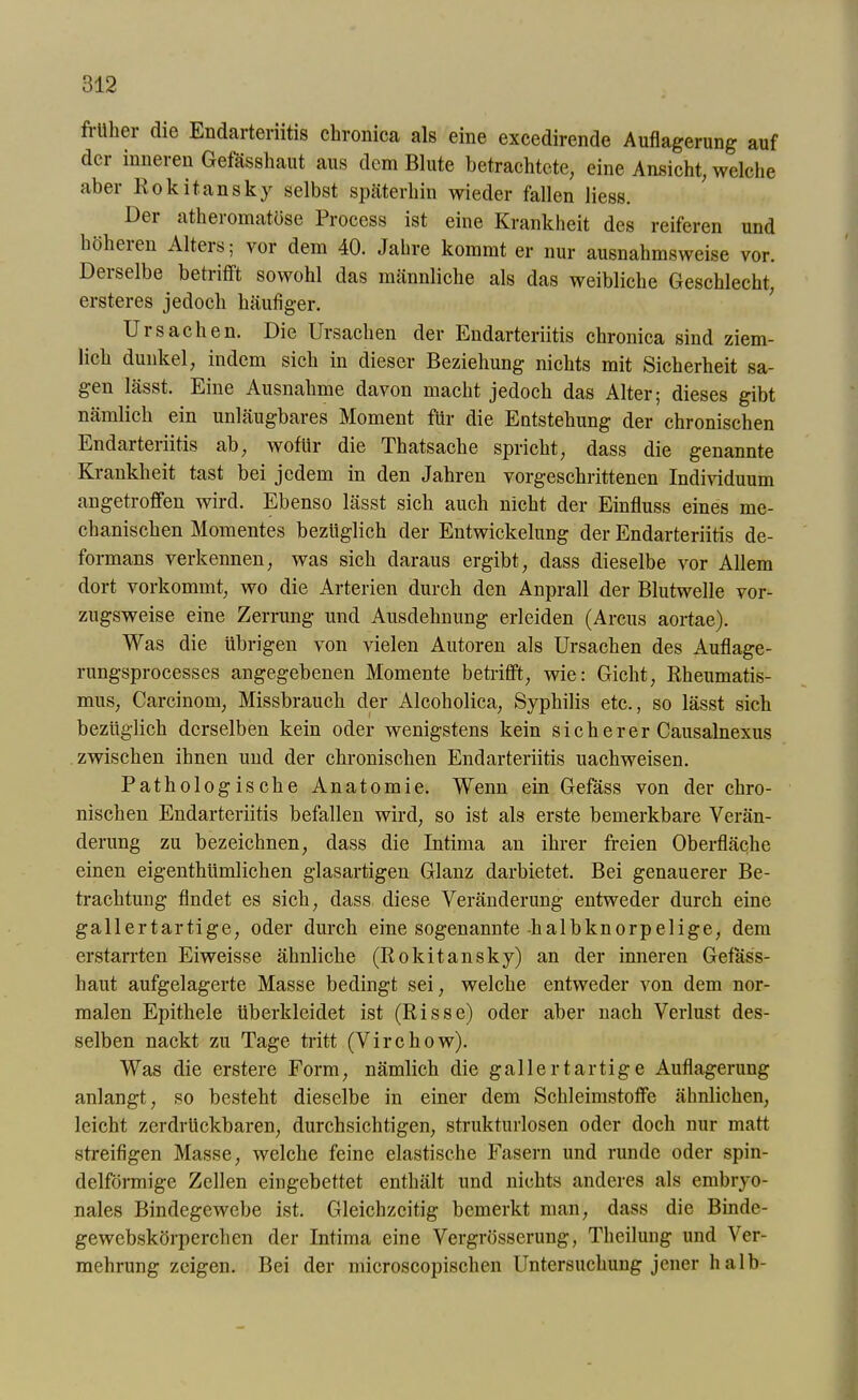 fiüliei die Endarteriitis chronica als eine excedirende Auflagerung auf der inneren Gefässhaut aus dem Blute betrachtete, eine Ansicht, welche aber Rokitansky selbst späterhin wieder fallen liess. Der atheromatöse Process ist eine Krankheit des reiferen und höheien Alters; vor dem 40. Jahre kommt er nur ausnahmsweise vor. Derselbe betrifft sowohl das männliche als das weibliche Geschlecht, ersteres jedoch häufiger. Ursachen. Die Ursachen der Endarteriitis chronica sind ziem- lich dunkel, indem sich in dieser Beziehung nichts mit Sicherheit sa- gen lässt. Eine Ausnahme davon macht jedoch das Alter; dieses gibt nämlich ein unläugbares Moment für die Entstehung der chronischen Endarteriitis ab, wofür die Thatsache spricht, dass die genannte Krankheit tast bei jedem in den Jahren vorgeschrittenen Individuum angetroffen wird. Ebenso lässt sich auch nicht der Einfluss eines me- chanischen Momentes bezüglich der Entwickelung der Endarteriitis de- formans verkennen, was sich daraus ergibt, dass dieselbe vor Allem dort vorkommt, wo die Arterien durch den Anprall der Blutwelle vor- zugsweise eine Zerrung und Ausdehnung erleiden (Arcus aortae). Was die übrigen von vielen Autoren als Ursachen des Auflage- rungsprocesses angegebenen Momente betrifft, wie: Gicht, Rheumatis- mus, Carcinom, Missbrauch der Alcoholica, Syphilis etc., so lässt sich bezüglich derselben kein oder wenigstens kein s i c h e r e r Causalnexus zwischen ihnen und der chronischen Endarteriitis uachweisen. Pathologische Anatomie. Wenn ein Gefäss von der chro- nischen Endarteriitis befallen wird, so ist als erste bemerkbare Verän- derung zu bezeichnen, dass die Intima an ihrer freien Oberfläche einen eigenthiimlichen glasartigen Glanz darbietet. Bei genauerer Be- trachtung findet es sich, dass diese Veränderung entweder durch eine gallertartige, oder durch eine sogenannte halbknorpelige, dem erstarrten Eiweisse ähnliche (Rokitansky) an der inneren Gefäss- haut aufgelagerte Masse bedingt sei, welche entweder von dem nor- malen Epithele überkleidet ist (Risse) oder aber nach Verlust des- selben nackt zu Tage tritt (Virchow). Was die erstere Form, nämlich die gallertartige Auflagerung anlangt, so besteht dieselbe in einer dem Schleimstoffe ähnlichen, leicht zerdrückbaren, durchsichtigen, strukturlosen oder doch nur matt streifigen Masse, welche feine elastische Fasern und runde oder spin- delförmige Zellen eingebettet enthält und nichts anderes als embryo- nales Bindegewebe ist. Gleichzeitig bemerkt man, dass die Binde- ge webskörperchen der Intima eine Vergrösserung, Theilung und Ver- mehrung zeigen. Bei der microscopisclien Untersuchung jener halb-