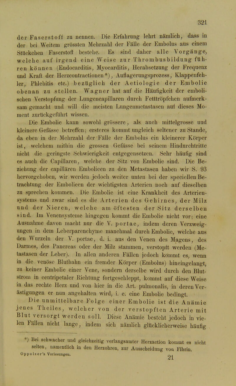 der Faserstoff zu nennen. Die Erfahrung lehrt nämlich, dass in der bei Weitem grössten Mehrzahl der Fälle der Embolus aus einem Stückchen Faserstoff bestehe. Es sind daher alle Vorgänge, welche auf irgend eine Weise zur Thrombusbildung füh- ren können (Endocarditis, Myocarditis, Herabsetzung der Frequenz und Kraft der Herzcontractionen*), Auflagerungsprozess, Klappenfeh- ler, Phlebitis etc.) bezüglich der Aetiologie der Embolie obenan zu stellen. Wagner hat auf die Häufigkeit der emboli- schen Verstopfung der Lungencapillaren durch Fetttröpfchen aufmerk- sam gemacht und will die meisten Lungenmetastasen auf dieses Mo- ment zurückgeführt wissen. Die Embolie kann sowohl grössere, als auch mittelgrosse und kleinere Gefässe betreffen; ersteres kommt ungleich seltener zustande, da eben in der Mehrzahl der Fälle der Embolus ein kleinerer Körper ist, welchem mithin die grossen Gefässe bei seinem Hindurchtritte nicht die geringste Schwierigkeit entgegensetzen. Sehr häufig sind es auch die Capillaren, welche der Sitz von Embolie sind. Die Be- ziehung der capillären Embolieen zu den Metastasen haben wir S. 93 hervorgehoben, wir werden jedoch weiter unten bei der speciellen Be- trachtung der Embolieen der wichtigsten Arterien noch auf dieselben zu sprechen kommen. Die Embolie ist eine Krankheit des Arterien- systems und zwar sind es die Arterien des Gehirnes, der Milz und der Nieren, welche am öftesten der Sitz derselben sind. Im Venensysteme hingegen kommt die Embolie nicht vor; eine Ausnahme davon macht nur die V. portae, indem deren Verzweig- ungen in dem Leberparenchyme manchmal durch Embolie, welche aus den Wurzeln der V. portae, d. i. aus den Venen des Magens, des Darmes, des Pancreas oder der Milz stammen, verstopft werden (Me- tastasen der Leber). In allen anderen Fällen jedoch kommt es, wenn in die venöse Blutbahn ein fremder Körper (Embolus) hineingelangt, zu keiner Embolie einer Vene, sondern derselbe wird durch den Blut- strom in centripetaler Richtung fortgesclileppt, kommt auf diese Weise in das rechte Herz und von hier in die Art. pulmonalis, in deren Ver- ästigungen er nun angehalten wird, i. e. eine Embolie bedingt. Die unmittelbare Folge einer Embolie ist die Anämie jenes Theiles, welcher von der verstopften Arterie mit Blut versorgt werden soll. Diese Anämie besteht jedoch in vie- len Fällen nicht lange, indem sich nämlich glücklicherweise häufig ') Bei schwacher und gleichzeitig verlangsamter Herzaction kommt es nicht selten, namentlich in den Herzohren, zur Ausscheidung von Fibrin. Oppolzer’s Vorlesungen. 21