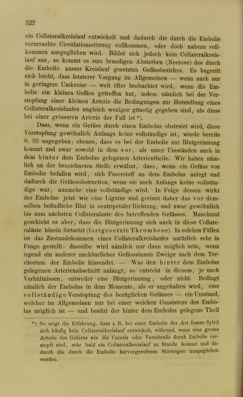 ein Collateralkreislauf entwickelt und dadurch die durch die Embolie verursachte Circulationsstörung vollkommen, oder doch nahezu voll- kommen ausgeglichen wird. Bildet sich jedoch kein Collateralkreis- lauf aus, so kommt es zum brandigen Absterben (Necrose) des durch die Embolie ausser Kreislauf gesetzten Gefässbezirkes. Es begreift sich leicht, dass letzterer Vorgang im Allgemeinen — wenn auch nur in geringem Umkreise — weit öfter beobachtet wird, wenn die Em- bolie ein kleines Gefäss getroffen hat, indem nämlich bei der Ver- stopfung einer kleinen Arterie die Bedingungen zur Herstellung eines Collateralkreislaufes ungleich weniger günstig gegeben sind, als diess bei einer grösseren Arterie der Fall ist Dass, wenn ein Gefäss durch einen Embolus obstruirt wird, diese Verstopfung gewöhnlich Anfangs keine vollständige ist, wurde bereits S. 93 angegeben; ebenso, dass es bei der Embolie zur Blutgerinnung kommt und zwar sowohl in dem vor, als unter Umständen auch in dem hinter dem Embolus gelegenen Arterientheile. Wir haben näm- lich an der bezeichneten Stelle erwähnt, dass, wenn ein Gefäss von Embolie befallen wird, sich Faserstoff an dem Embolus anlegt und dadurch die Gefässobstruction, wenn sie auch Anfangs keine vollstän- dige war, nunmehr eine vollständige wird. In Folge dessen wirkt der Embolus jetzt wie eine Ligatur und gerinnt daher das vor dem- selben befindliche Blut in centripetaler Richtung, und zwar gewöhnlich bis zum nächsten Collateralaste des betreffenden Gefässes. Manchmal geschieht es aber, dass die Blutgerinnung sich auch in diese Collate- raläste hinein fortsetzt (fo r t g e s e t z t e T h r o m b o s e). In solchen Fällen ist das Zustandekommen eines Collateralkreislaufes natürlich sehr in Frage gestellt: dasselbe wird nämlich nur dann möglich sein, wenn irgend ein anderer nachbarlicher Gefässstamm Zweige nach dem Ter- ritorium der Embolie hinsendet. — Was den hinter dem Embolus gelegenen Arterienabschnitt anlangt, so entsteht in diesem, je nach Verhältnissen, entweder eine Blutgerinnung, oder nicht. Bedingt nämlich der Embolus in dem Momente, als er angehalten wird, eine vollständige Verstopfung des bezüglichen Gefässes — einUmstand, welcher im Allgemeinen nur bei einer weichen Consistenz des Embo- lus möglich ist — und besitzt der hinter dem Embolus gelegene Theil *) So zeigt die Erfahrung, dass z. B. bei einer Embolie der Art. fossae Sylvii sich häufig kein Collateralkreislauf entwickelt, während, wenn eine grosse Arterie des Gehirns wie die Carotis oder Vertebralis durch Embolie ver- stopft sind, sehr bald ein Collateralkreislauf zu Stande kommt und da- durch die durch die Embolie hervorgerufenen Störungen ausgeglichen werden.