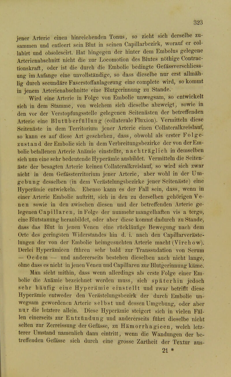 jener Arterie einen hinreichenden Tonus, so zieht sich derselbe zu- sammen und entleert sein Blut in seinen Capillarbezirk, worauf er col- labirt und obsolescirt. Hat hingegen der hinter dem Embolus gelegene Arterienabschnitt nicht die zur Locomotion des Blutes nöthige Contrac- tionskraft, oder ist die durch die Embolie bedingte Gefässverschliess- ung im Anfänge eine unvollständige, so dass dieselbe nur erst allmäh- lig durch secundäre Faserstotfanlagerung eine complete wird, so kommt in jenem Arterienabschnitte eine Blutgerinnung zu Stande. Wird eine Arterie in Folge von Embolie unwegsam, so entwickelt sich in dem Stamme, von welchem sich dieselbe abzweigt, sowie in den vor der Verstopfungsstelle gelegenen Seitenästen der betreffenden Arterie eine Blutüberfüllung (collaterale Fluxion). Vermitteln diese Seitenäste in dem Territorium jener Arterie einen Collateralkreislauf, so kann es auf diese Art geschehen, dass, obwohl als erster Folge- zustand der Embolie sich in dem Verbreitungsbezirke der von der Em- bolie befallenen Arterie Anämie einstellte, nachträglich in demselben sich nun eine sehr bedeutende Hyperämie ausbildet. Vermitteln die Seiten- äste der besagten Arterie keinen Collateralkreislauf, so wird sich zwar nicht in dem Gefässterritorium jener Arterie, aber wohl in der Um- gebung desselben (in dem Verästelungsbezirke jener Seitenäste) eine Hyperämie entwickeln. Ebenso kann es der Fall sein, dass, wenn in einer Arterie Embolie auftritt, sich in den zu derselben gehörigen V e- nen sowie in den zwischen diesen und der betreffenden Arterie ge- legenen Cap i llaren, in Folge der nunmehr mangelhaften vis a tergo, eine Blutstauung heranbildet, oder aber diese kommt dadurch zu Stande, dass das Blut in jenen Venen eine rückläufige Bewegung nach dem Orte des geringsten Widerstandes hin d. i. nach den Capillarveräste- lungen der von der Embolie heimgesuchten Arterie macht (Virehow). Derlei Hyperämieen führen sehr bald zur Transsudation von Serum — Oe dem — und andererseits bestehen dieselben auch nicht lange, ohne dass es nicht in jenen Venen und Capillaren zur Blutgerinnung käme. Man sieht mithin, dass wenn allerdings als erste Folge einer Em- bolie die Anämie bezeichnet werden muss, sich späterhin jedoch sehr häufig eine Hyperämie einstellt und zwar betrifft diese Hyperämie entweder den Verästelungsbezirk der durch Embolie un- wegsam gewordenen Arterie selbst und dessen Umgebung, oder aber nur die letztere allein. Diese Hyperämie steigert sich in vielen Fäl- len einerseits zur Entzündung und andererseits führt dieselbe nicht selten zur Zerreissung der Gefässe, zu Hämorrhagieen, welch letz- terer Umstand namcnlich dann eintritt, wenn die Wandungen der be- treffenden Gefässe sich durch eine grosse Zartheit der Textur aus- 21 *