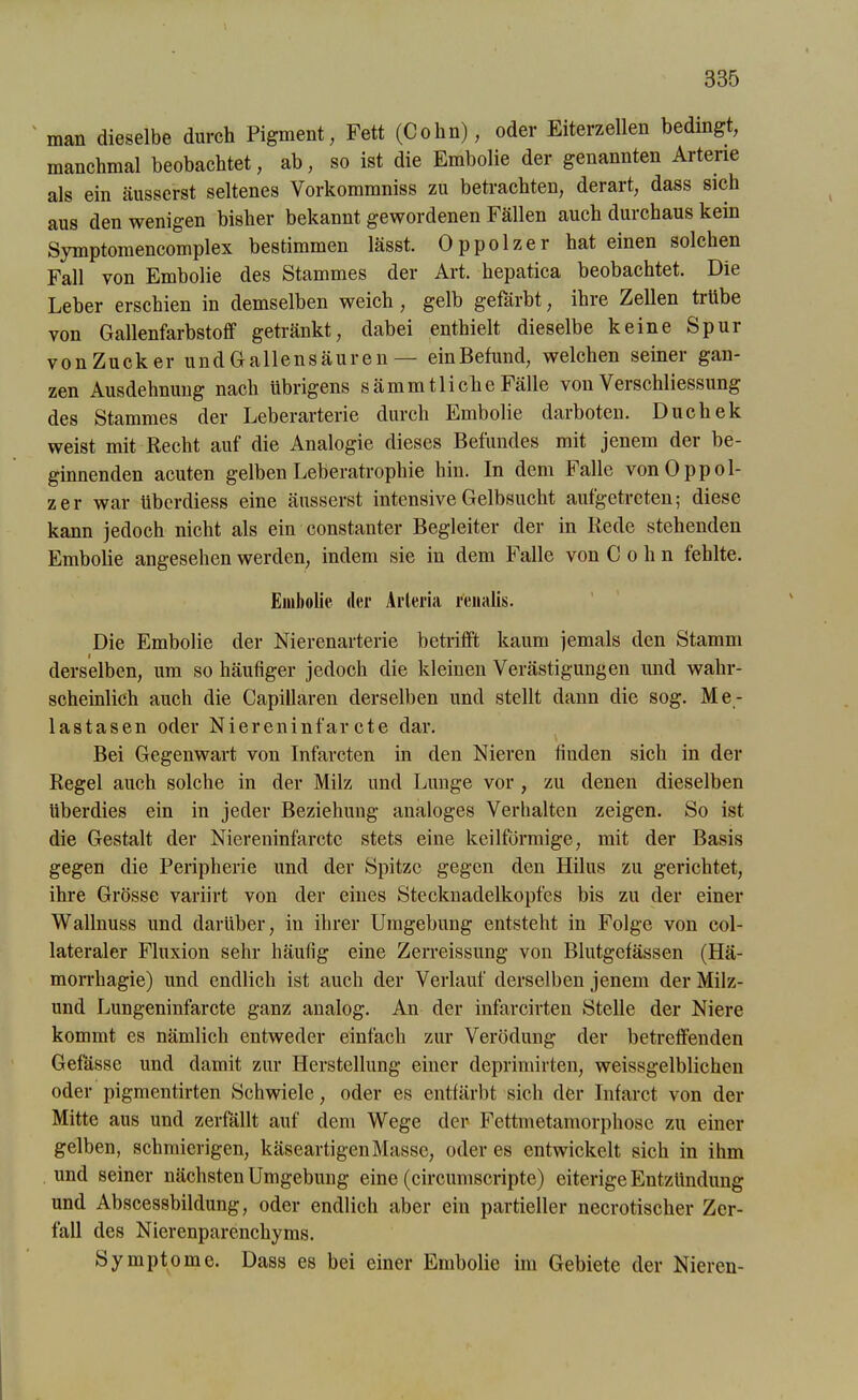 man dieselbe durch Pigment, Fett (Cohn), oder Eiterzellen bedingt, manchmal beobachtet, ab, so ist die Embolie der genannten Arterie als ein äusserst seltenes Vorkommniss zu betrachten, derart, dass sich aus den wenigen bisher bekannt gewordenen Fällen auch durchaus kein Symptomencomplex bestimmen lässt. Oppolzer hat einen solchen Fall von Embolie des Stammes der Art. hepatica beobachtet. Die Leber erschien in demselben weich , gelb gefärbt, ihre Zellen trübe von Gallenfarbstoff getränkt, dabei enthielt dieselbe keine Spur v o n Z u c k e r undGallensäuren — ein Befund, welchen seiner gan- zen Ausdehnung nach übrigens sämmfliehe Fälle von Verschliessung des Stammes der Leberarterie durch Embolie darboten. Duchek weist mit Recht auf die Analogie dieses Befundes mit jenem der be- ginnenden acuten gelben Leberatrophie hin. In dem halle von Oppol- zer war überdiess eine äusserst intensive Gelbsucht aufgetreten; diese kann jedoch nicht als ein constanter Begleiter der in Rede stehenden Embolie angesehen werden, indem sie in dem Falle von Cohn fehlte. Embolie der Arteria renalis. Die Embolie der Nierenarterie betrifft kaum jemals den Stamm derselben, um so häufiger jedoch die kleinen Verästigungen und wahr- scheinlich auch die Capillaren derselben und stellt dann die sog. Me- tastasen oder Niereninfarcte dar. Bei Gegenwart von Infarcten in den Nieren finden sich in der Regel auch solche in der Milz und Lunge vor , zu denen dieselben überdies ein in jeder Beziehung analoges Verhalten zeigen. So ist die Gestalt der Niereninfarctc stets eine keilförmige, mit der Basis gegen die Peripherie und der Spitze gegen den Hilus zu gerichtet, ihre Grösse variirt von der eines Steckuadelkopfes bis zu der einer Wallnuss und darüber, in ihrer Umgebung entsteht in Folge von col- lateraler Fluxion sehr häufig eine Zerreissung von Blutgefässen (Hä- morrhagie) und endlich ist auch der Verlauf derselben jenem der Milz- und Lungeninfarcte ganz analog. An der infarcirten Stelle der Niere kommt es nämlich entweder einfach zur Verödung der betreffenden Gefasse und damit zur Herstellung einer deprimirten, weissgelblichen oder pigmentirten Schwiele, oder es entfärbt sich der Infarct von der Mitte aus und zerfällt auf dem Wege der Fettmetamorphose zu einer gelben, schmierigen, käseartigen Masse, öderes entwickelt sich in ihm und seiner nächsten Umgebung eine (circumscripte) eiterige Entzündung und Abscessbildung, oder endlich aber ein partieller necrotischer Zer- fall des Nierenparenchyms. Symptome. Dass es hei einer Embolie im Gebiete der Nieren-